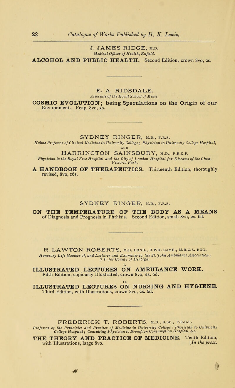J. JAMES RIDGE, m.d. Medical Officer of Health, Enfield. ALCOHOL AND PUBLIC HEALTH. Second Edition, crown 8vo, 2s. E. A. RIDSDALE. Associate of the Royal School of Mines. COSMIC EVOLUTION; being Speculations on the Origin of our Environment. Fcap. 8vo, 3s. SYDNEY RINGER, m.d., f.r.s. Holme Professor of Clinical Medicine in University College; Physician to University College Hospital, AND HARRINGTON SAINSBURY, m.d., f.r.c.p. Physician to the Royal Free Hospital and the City of London Hospital for Diseases of the Chest, Victoria Park. A HANDBOOK OP THERAPEUTICS. Thirteenth Edition, thoroughly revised, 8vo, 16s. SYDNEY RINGER, m.d., f.r.s. ON THE TEMPERATURE OF THE BODY AS A MEANS of Diagnosis and Prognosis in Phthisis. Second Edition, small 8vo, 2s. 6d. R. LAWTON ROBERTS, m.d. lond., d.p.h. camb., m.r.c.s. eng. Honorary Life Member of, and Lecturer and Examiner to, the St. John Ambulance Association; J.P. for County of Denbigh. I. ILLUSTRATED LECTURES ON AMBULANCE WORK. Fifth Edition, copiously Illustrated, crown 8vo, 2s. 6d. 11. ILLUSTRATED LECTURES ON NURSING AND HYGIENE. Third Edition, with Illustrations, crown 8vo, 2s. 6d. FREDERICK T. ROBERTS, m.d., b.sc, f.r.c.p. Professor of the Principles and Practice of Medicine in University College; Physician to University College Hospital; Consulting Physician to Brompton Consumption Hospital, &>c. THE THEORY AND PRACTICE OP MEDICINE. Tenth Edition, with Illustrations, large 8vo. \Jn the press. !