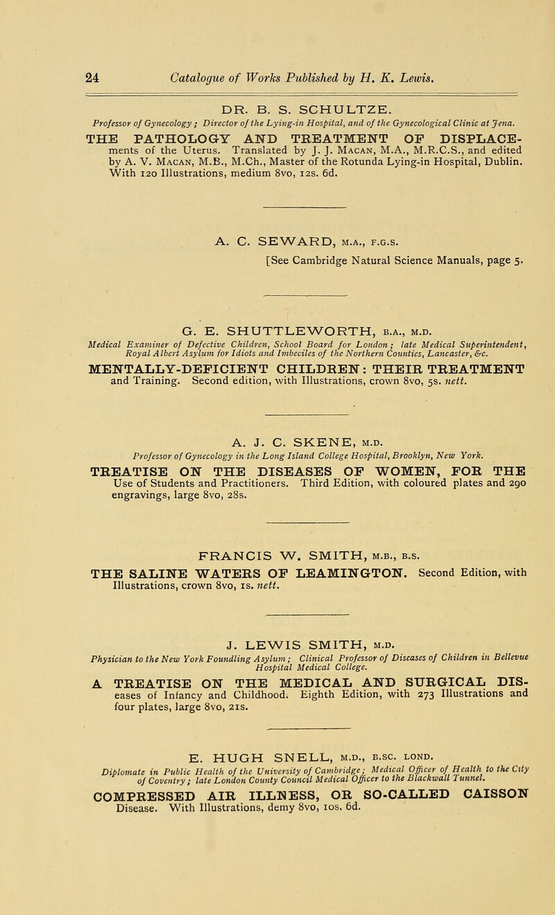 DR. B. S. SCHULTZE. Professor of Gynecology ; Director of the Lying-in Hospital, and of the Gynecological Clinic at Jena. THE PATHOLOGY AND TREATMENT OP DISPLACE- ments of the Uterus. Translated by J. J. Macan, M.A., M.R.C.S., and edited by A. V. Macan, M.B., M.Ch., Master of the Rotunda Lying-in Hospital, Dublin. With 120 Illustrations, medium 8vo, 12s. 6d. A. C. SEWARD, m.a., f.g.s. [See Cambridge Natural Science Manuals, page 5. G. E. SHUTTLEWORTH, b.a., m.d. Medical Examiner of Defective Children, School Board for London; late Medical Superintendent, Royal Albert Asylum for Idiots and Imbeciles of the Northern Counties, Lancaster, &c. MENTALLY-DEFICIENT CHILDREN : THEIR TREATMENT and Training. Second edition, with Illustrations, crown 8vo, 5s. nett. A. J. C. SKENE, m.d. Professor of Gynecology in the Long Island College Hospital, Brooklyn, New York. TREATISE ON THE DISEASES OP WOMEN, POR THE Use of Students and Practitioners. Third Edition, with coloured plates and 290 engravings, large 8vo, 28s. FRANCIS W. SMITH, m.b., b.s. THE SALINE WATERS OP LEAMINGTON. Second Edition, with Illustrations, crown 8vo, is. nett. J. LEWIS SMITH, m.d. Physician to the New York Foundling Asylum; Clinical Professor of Diseases of Children in Bellevue Hospital Medical College. A TREATISE ON THE MEDICAL AND SURGICAL Dis- eases of Infancy and Childhood; Eighth Edition, with 273 Illustrations and four plates, large 8vo, 21s. E. HUGH SNELL, m.d., b.sc. lond. Diplomate in Public Health of the University of Cambridge; Medical Officer of Health to the City of Coventry ; late London County Council Medical Officer to the Blackwall Tunnel. COMPRESSED AIR ILLNESS, OR SO-CALLED CAISSON Disease. With Illustrations, demy 8vo, 10s. 6d.