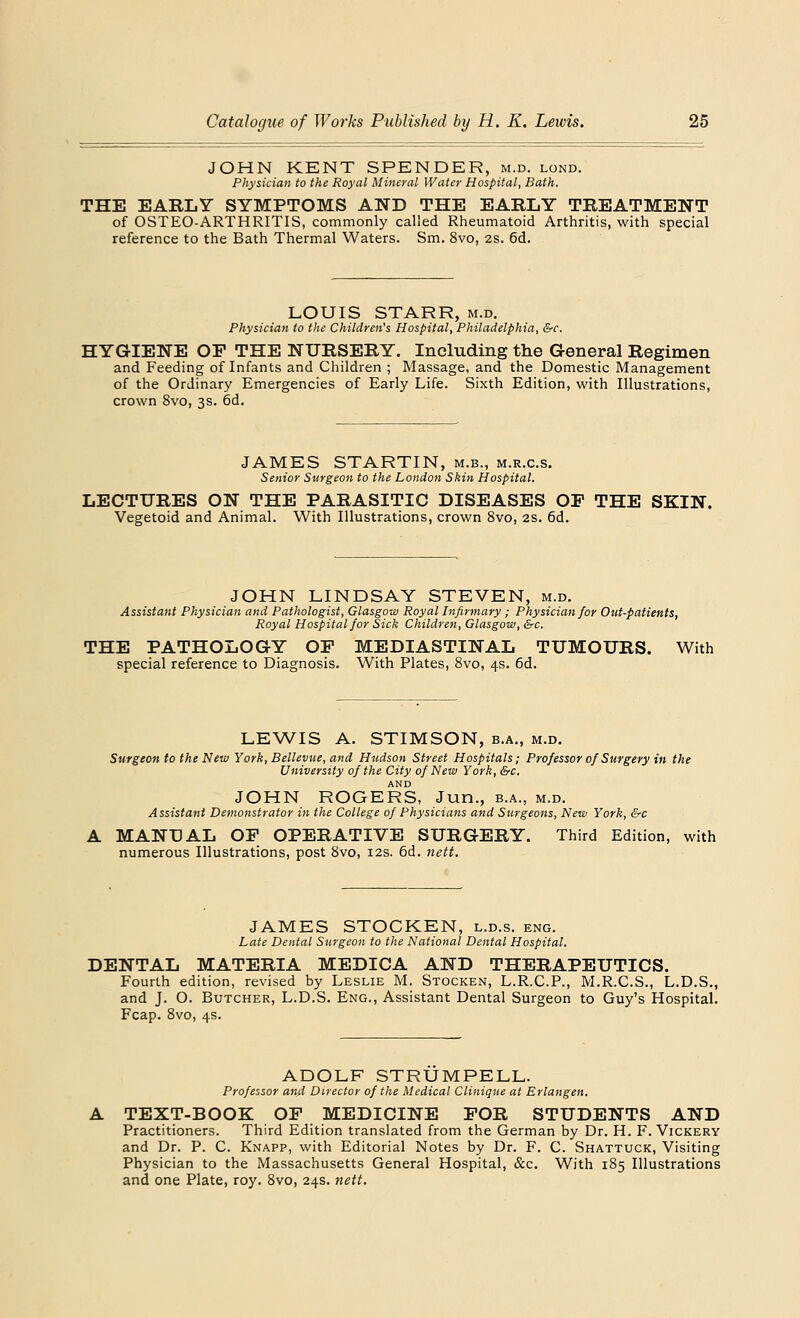 JOHN KENT SPENDER, m.d. lond. Physician to the Royal Mineral Water Hospital, Bath. THE EARLY SYMPTOMS AND THE EARLY TREATMENT of OSTEO-ARTHRITIS, commonly called Rheumatoid Arthritis, with special reference to the Bath Thermal Waters. Sm. 8vo, 2s. 6d. LOUIS STARR, m.d. Physician to the Children's Hospital, Philadelphia, &c. HYGIENE OF THE NURSERY. Including the General Regimen and Feeding of Infants and Children ; Massage, and the Domestic Management of the Ordinary Emergencies of Early Life. Sixth Edition, with Illustrations, crown 8vo, 3s. rjd. JAMES STARTIN, m.b., m.r.c.s. Senior Surgeon to the London Shin Hospital. LECTURES ON THE PARASITIC DISEASES OF THE SKIN. Vegetoid and Animal. With Illustrations, crown 8vo, 2s. 6d. JOHN LINDSAY STEVEN, m.d. Assistant Physician and Pathologist, Glasgow Royal Infirmary ; Physician for Out-patients, Royal Hospital for Sick Children, Glasgow, &c. THE PATHOLOGY OP MEDIASTINAL TUMOURS. With special reference to Diagnosis. With Plates, 8vo, 4s. 6d. LEWIS A. STIMSON, b.a., m.d. Surgeon to the New York, Bellevue, and Hudson Street Hospitals; Professor of Surgery in the University of the City of New York, &c. AND JOHN ROGERS, Jun., b.a., m.d. Assistant Demonstrator in the College of Physicians and Surgeons, New York, &c MANUAL OP OPERATIVE SURGERY. Third Edition, with numerous Illustrations, post 8vo, 12s. 6d. nett. JAMES STOCKEN, l.d.s. eng. Late Dental Surgeon to the National Dental Hospital. DENTAL MATERIA MEDICA AND THERAPEUTICS. Fourth edition, revised by Leslie M. Stocken, L.R.C.P., M.R.C.S., L.D.S., and J. O. Butcher, L.D.S. Eng., Assistant Dental Surgeon to Guy's Hospital. Fcap. 8vo, 4s. ADOLF STRUMPELL. Professor and Director of the Medical Clinique at Erlangen. TEXT-BOOK OP MEDICINE FOR STUDENTS AND Practitioners. Third Edition translated from the German by Dr. H. F. Vickery and Dr. P. C. Knapp, with Editorial Notes by Dr. F. C. Shattuck, Visiting Physician to the Massachusetts General Hospital, &c. With 185 Illustrations and one Plate, roy. 8vo, 24s. nett.