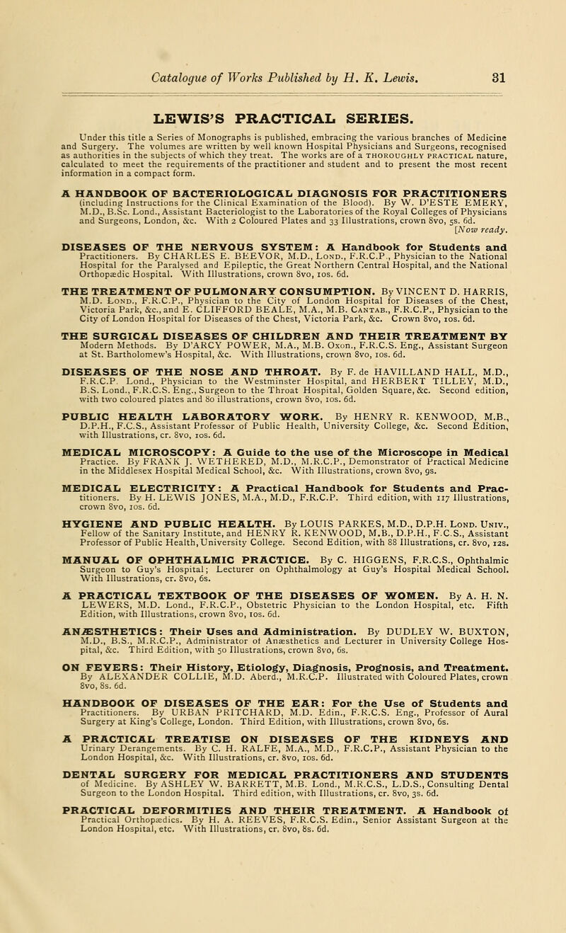 LEWIS'S PRACTICAL SERIES. Under this title a Series of Monographs is published, embracing the various branches of Medicine and Surgery. The volumes are written by well known Hospital Physicians and Surgeons, recognised as authorities in the subjects of which they treat. The works are of a thoroughly practical nature, calculated to meet the requirements of the practitioner and student and to present the most recent information in a compact form. A HANDBOOK OF BACTERIOLOGICAL DIAGNOSIS FOR PRACTITIONERS (including Instructions for the Clinical Examination of the Blood). By W. U'ESTE EMERY, M.D., B.Sc. Lond., Assistant Bacteriologist to the Laboratories of the Royal Colleges of Physicians and Surgeons, London, &c. With 2 Coloured Plates and 33 Illustrations, crown 8vo, 5s. 6d. [Now ready. DISEASES OF THE NERVOUS SYSTEM: A Handbook for Students and Practitioners. By CHARLES E. BEEVOR, M.D., Lond., F.R.C.P., Physician to the National Hospital for the Paralysed and Epileptic, the Great Northern Central Hospital, and the National Orthopaedic Hospital. With Illustrations, crown 8vo, 10s. 6d. THE TREATMENT OF PULMONARY CONSUMPTION. By VINCENT D. HARRIS, M.D. Lond., F.R.C.P., Physician to the City of London Hospital for Diseases of the Chest, Victoria Park, &c, and E. CLIFFORD BEALE, M.A., M.B. Cantab., F.R.C.P., Physician to the City of London Hospital for Diseases of the Chest, Victoria Park, &c. Crown 8vo, 10s. 6d. THE SURGICAL DISEASES OF CHILDREN AND THEIR TREATMENT BY Modern Methods. By D'ARCY POWER, M.A., M.B. Oxon., F.R.C.S. Eng., Assistant Surgeon at St. Bartholomew's Hospital, &c. With Illustrations, crown 8vo, 10s. 6d. DISEASES OF THE NOSE AND THROAT. By F. de HAVILLAND HALL, M.D., F.R.C.P. Lond., Physician to the Westminster Hospital, and HERBERT TILLEY, M.D., B.S. Lond., F.R.C.S. Eng., Surgeon to the Throat Hospital, Golden Square, &c. Second edition, with two coloured plates and 80 illustrations, crown 8vo, 10s. 6d. PUBLIC HEALTH LABORATORY WORK. By HENRY R. KENWOOD, M.B., D.P.H., F.C.S., Assistant Professor of Public Health, University College, &c. Second Edition, with Illustrations, cr. 8vo, 10s. 6d. MEDICAL MICROSCOPY: A Guide to the use of the Microscope in Medical Practice. By FRANK J. WETHERED, M.D., M.R.C.P., Demonstrator of Practical Medicine in the Middlesex Hospital Medical School, &c. With Illustrations, crown 8vo, gs. MEDICAL ELECTRICITY: A Practical Handbook for Students and Prac- titioners. By H. LEWIS JONES, M.A., M.D., F.R.C.P. Third edition, with 117 Illustrations, crown 8vo, 10s. 6d. HYGIENE AND PUBLIC HEALTH. By LOUIS PARKES, M.D., D.P.H. Lond. Univ., Fellow of the Sanitary Institute, and HENRY R. KENWOOD, M.B., D.P.H., F.C.S., Assistant Professor of Public Health,University College. Second Edition, with 88 Illustrations, cr. 8vo, 12s. MANUAL OF OPHTHALMIC PRACTICE. By C. HIGGENS, F.R.C.S., Ophthalmic Surgeon to Guy's Hospital; Lecturer on Ophthalmology at Guy's Hospital Medical School. With Illustrations, cr. 8vo, 6s. A PRACTICAL TEXTBOOK OF THE DISEASES OF WOMEN. By A. H. N. LEWERS, M.D. Lond., F.R.C.P., Obstetric Physician to the London Hospital, etc. Fifth Edition, with Illustrations, crown 8vo, 10s. 6d. ANAESTHETICS: Their Uses and Administration. By DUDLEY W. BUXTON, M.D., B.S., M.R.C.P., Administrator ol Anaesthetics and Lecturer in University College Hos- pital, &c. Third Edition, with 50 Illustrations, crown 8vo, 6s. ON FEVERS: Their History, Etiology, Diagnosis, Prognosis, and Treatment. By ALEXANDER COLLIE, M.D. Aberd., M.R.C.P. Illustrated with Coloured Plates, crown 8vo, 8s. 6d. HANDBOOK OF DISEASES OF THE EAR: For the Use of Students and Practitioners. By URBAN PRITCHARD, M.D. Edin., F.R.C.S. Eng., Professor of Aural Surgery at King's College, London. Third Edition, with Illustrations, crown 8vo, 6s. A PRACTICAL TREATISE ON DISEASES OF THE KIDNEYS AND Urinary Derangements. By C. H. RALFE, M.A., M.D., F.R.C.P., Assistant Physician to the London Hospital, &c. With Illustrations, cr. 8vo, 10s. 6d. DENTAL SURGERY FOR MEDICAL PRACTITIONERS AND STUDENTS of Medicine. By ASHLEY W. BARRETT, M.B. Lond., M.R.C.S., L.D.S., Consulting Dental Surgeon to the London Hospital. Third edition, with Illustrations, cr. 8vo, 3s. 6d. PRACTICAL DEFORMITIES AND THEIR TREATMENT. A Handbook of Practical Orthopaedics. By H. A. REEVES, F.R.C.S. Edin., Senior Assistant Surgeon at the London Hospital, etc. With Illustrations, cr. 8vo, 8s. 6d.