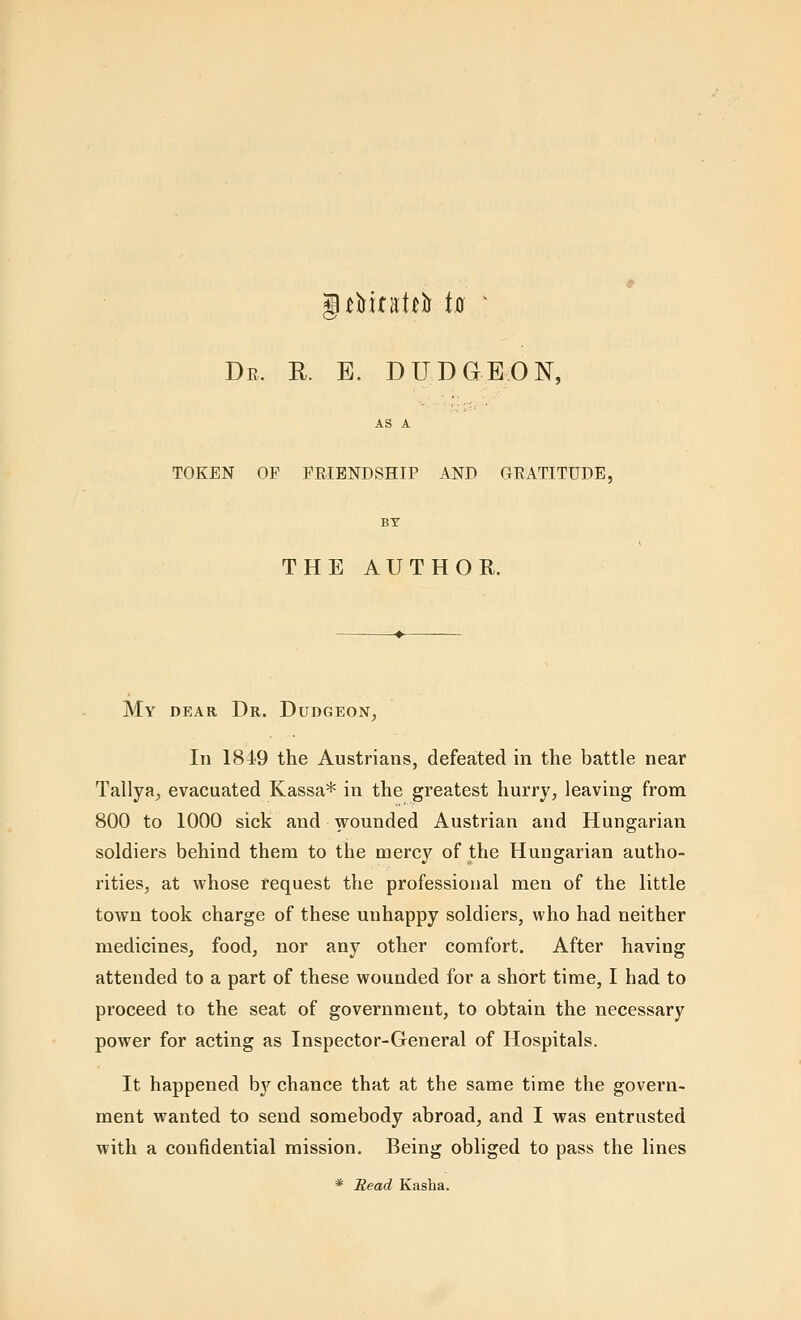 De. r. e. dudgeon, AS A TOKEN OP FRIENDSHIP AND GEATITUDE, BY THE AUTHOE. My dear Dr. Dudgeon, In 1849 the Austriaus, defeated in the battle near Tallya, evacuated Kassa* in the greatest hurry, leaving from 800 to 1000 sick and wounded Austrian and Hungarian soldiers behind them to the mercy of the Hungarian autho- rities, at whose request the professional men of the little town took charge of these unhappy soldiers, who had neither medicines, food, nor any other comfort. After having attended to a part of these wounded for a short time, I had to proceed to the seat of government, to obtain the necessary power for acting as Inspector-General of Hospitals. It happened bj'^ chance that at the same time the govern- ment wanted to send somebody abroad, and I was entrusted with a confidential mission. Being obliged to pass the lines * Read Kasha.