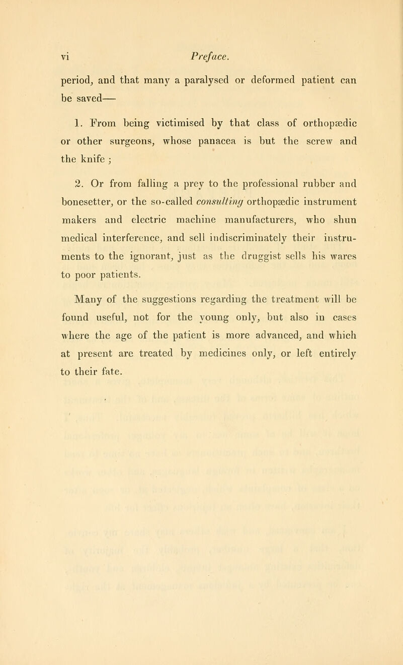 period, and that many a paralysed or deformed patient can be saved— 1. From being victimised by that class of orthopaedic or other surgeons, whose panacea is but the screw and the knife ; 2. Or from falling a prey to the professional rubber and bonesetter, or the so-called consulting orthopaedic instrument makers and electric machine manufacturers, who shun medical interference, and sell indiscriminately their instru- ments to the ignorant, just as the druggist sells his wares to poor patients. Many of the suggestions regarding the treatment will be found useful, not for the young only, but also in cases where the age of the patient is more advanced, and which at present are treated by medicines only, or left entirely to their fate.