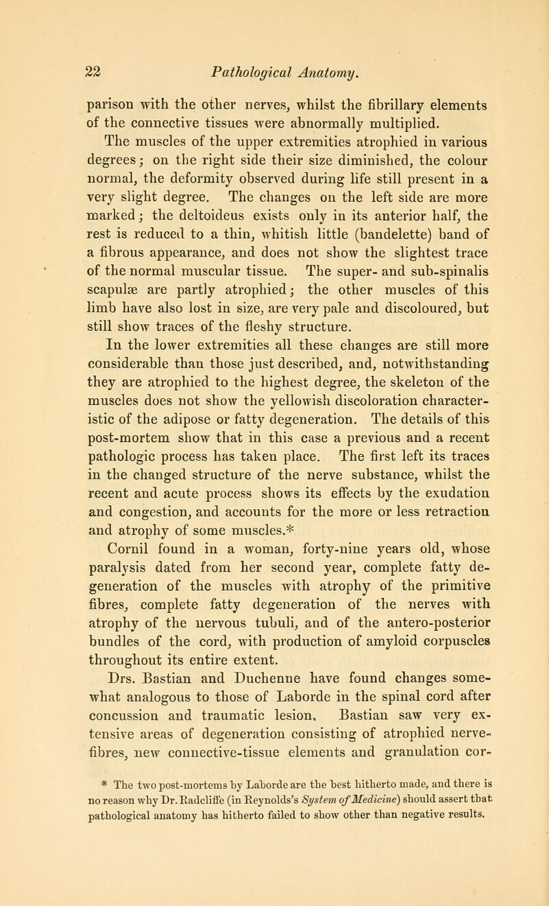 parison with the other nerves, whilst the fibrillary elements of the connective tissues were abnormally multiplied. The muscles of the upper extremities atrophied in various degrees; on the right side their size diminished, the colour normal, the deformity observed during life still present in a very slight degree. The changes on the left side are more marked; the deltoideus exists only in its anterior half, the rest is reduced to a thin, whitish little (bandelette) band of a fibrous appearance, and does not show the slightest trace of the normal muscular tissue. The super- and sub-spinalis scapulae are partly atrophied; the other muscles of this limb have also lost in size, are very pale and discoloured, but still show traces of the fleshy structure. In the lower extremities all these changes are still more considerable than those just described, and, notwithstanding they are atrophied to the highest degree, the skeleton of the muscles does not show the yellowish discoloration character- istic of the adipose or fatty degeneration. The details of this post-mortem show that in this case a previous and a recent pathologic process has taken place. The first left its traces in the changed structure of the nerve substance, whilst the recent and acute process shows its effects by the exudation and congestion, and accounts for the more or less retraction and atrophy of some muscles.* Cornil found in a woman, forty-nine years old, whose paralysis dated from her second year, complete fatty de- generation of the muscles with atrophy of the primitive fibres, complete fatty degeneration of the nerves with atrophy of the nervous tubuli, and of the antero-posterior bundles of the cord, with production of amyloid corpuscles throughout its entire extent. Drs. Bastian and Duchenne have found changes some- what analogous to those of Laborde in the spinal cord after concussion and traumatic lesion, Bastian saw very ex- tensive areas of degeneration consisting of atrophied nervC fibres, new connective-tissue elements and granulation cor- * The two post-mortems by Laborde are the best hitherto made, and there is no reason why Dr. Radcliffe (in Reynolds's System of Medicine) should assert that pathological anatomy has hitherto failed to show other than negative results.