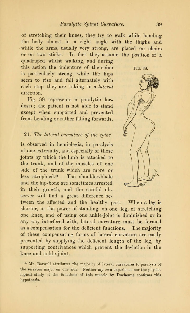 of stretching their knees, they try to walk while bending the body almost in a right angle with the thighs and • while the arms, usually very strong, are placed on chairs or on two sticks. In fact, they assume the position of a quadruped whilst walking, and during this action the indenture of the spine Fia. 38. is particularly strong, while the hips seem to rise and fall alternately with each step they are taking in a lateral direction. Kg. 38 represents a paralytic lor- dosis ; the patient is not able to stand except when supported and prevented from bending or rather falling forwards. 21. The lateral curvature of the spine is observed in hemiplegia, in paralysis of one extremity, and especially of those joints by which the limb is attached to the trunk, and of the muscles of one side of the trunk which are more or less atrophied.* The shoulder-blade and the hip-bone are sometimes arrested in their growth, and the careful ob- server will find a great difference be- tween the affected and the healthy part. When a leg is shorter, or the power of standing on one leg, of stretching one knee, and of using one ankle-joint is diminished or in any way interfered with, lateral curvature must be formed as a compensation for the deficient functions. The majority of these compensating forms of lateral curvature are easily prevented by supplying the deficient length of the leg, by supporting contrivances which prevent the deviation in the knee and ankle-joint. * Mr. Barwell attributes the majority of lateral curvatures to paralysis of the serratus major on one side. Neither my own experience nor the physio- logical study of the functions of this muscle by Duchenne confirms this hypothesis.