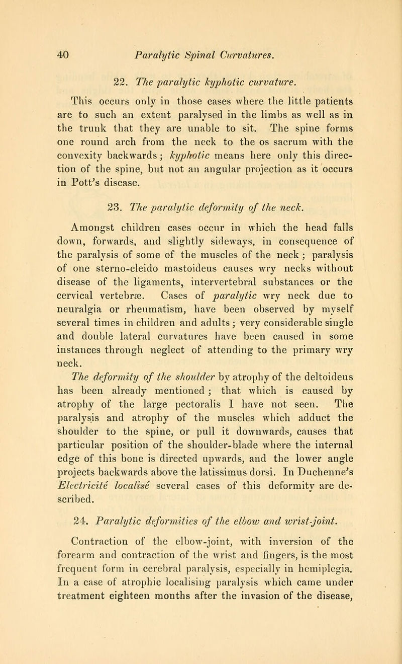 22. The paralytic kyphotic curvature. This occurs only in those cases where the little patients are to such an extent paralysed in the limbs as well as in the trunk that they are unable to sit. The spine forms one round arch from the neck to the os sacrum with the convexity backwards; kyphotic means here only this direc- tion of the spine, but not an angular projection as it occurs in Pott's disease. 23. The paralytic deformity of the neck. Amongst children cases occur in which the head falls down, forwards, and slightly sideways, in consequence of the paralysis of some of the muscles of the neck; paralysis of one sterno-cleido mastoideus causes wry necks without disease of the ligaments, intervertebral substances or the cervical vertebrae. Cases of paralytic wry neck due to neuralgia or rheumatism, have been observed by myself several times in children and adults ; very considerable single and double lateral curvatures have been caused in some instances through neglect of attending to the primary wry neck. The deformity of the shoulder by atrophy of the deltoideus has been already mentioned ; that which is caused by atrophy of the large pectoralis I have not seen. The paralysis and atrophy of the muscles which adduct the shoulder to the spine, or pull it downwards, causes that particular position of the shoulder-blade where the internal edge of this bone is directed upwards, and the lower angle projects backwards above the latissimus dorsi. In Duchenne's Electricite localise several cases of this deformity are de- scribed. 24. Paralytic deformities of the elbow and wrist-joint. Contraction of the elbow-joint, with inversion of the forearm and contraction of the wrist and fingers, is the most frequent form in cerebral paralysis, especially in hemiplegia. In a case of atrophic localising paralysis which came under treatment eighteen months after the invasion of the disease,