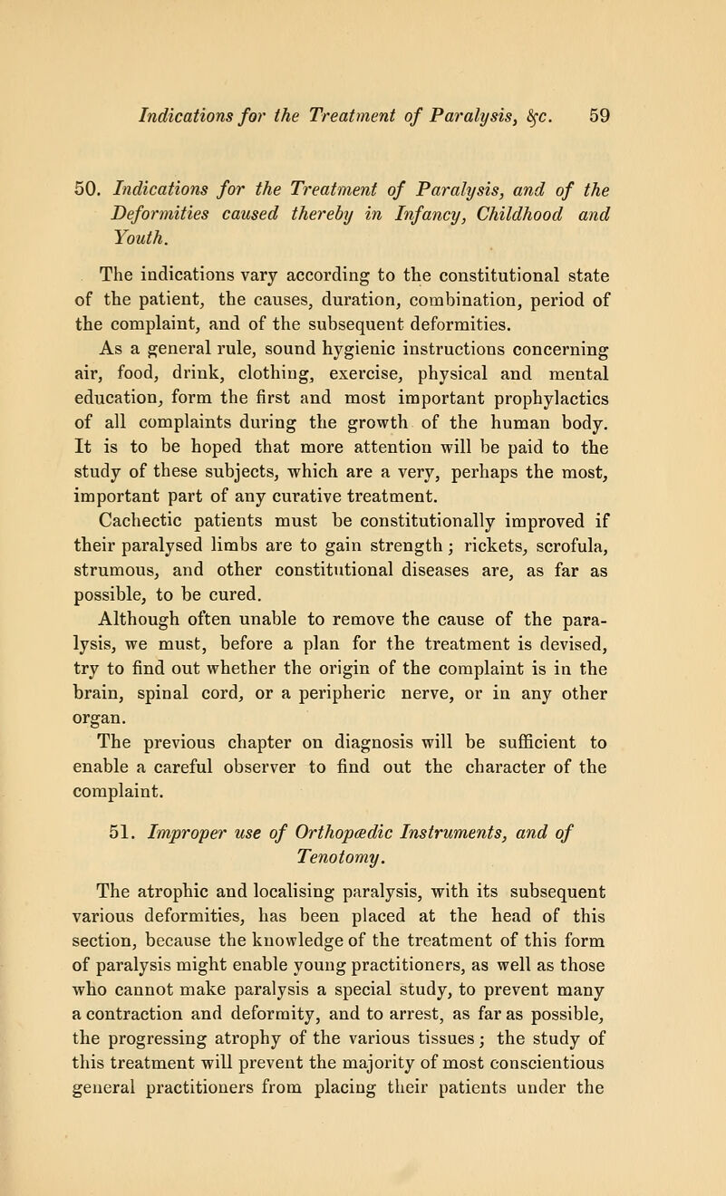 50. Indications for the Treatment of Paralysis, and of the Deformities caused thereby in Infancy, Childhood and Youth. The indications vary according to the constitutional state of the patientj the causes, duration, combination, period of the complaint, and of the subsequent deformities. As a general rule, sound hygienic instructions concerning air, food, drink, clothing, exercise, physical and mental education, form the first and most important prophylactics of all complaints during the growth of the human body. It is to be hoped that more attention will be paid to the study of these subjects, which are a very, perhaps the most, important part of any curative treatment. Cachectic patients must be constitutionally improved if their paralysed limbs are to gain strength; rickets, scrofula, strumous, and other constitutional diseases are, as far as possible, to be cured. Although often unable to remove the cause of the para- lysis, we must, before a plan for the treatment is devised, try to find out whether the origin of the complaint is in the brain, spinal cord, or a peripheric nerve, or in any other organ. The previous chapter on diagnosis will be sufficient to enable a careful observer to find out the character of the complaint. 51. Improper use of OrthopcBdic Instruments, and of Tenotomy. The atrophic and localising paralysis, with its subsequent various deformities, has been placed at the head of this section, because the knowledge of the treatment of this form of paralysis might enable young practitioners, as well as those who cannot make paralysis a special study, to prevent many a contraction and deformity, and to arrest, as far as possible, the progressing atrophy of the various tissues; the study of this treatment will prevent the majority of most conscientious general practitioners from placing their patients under the