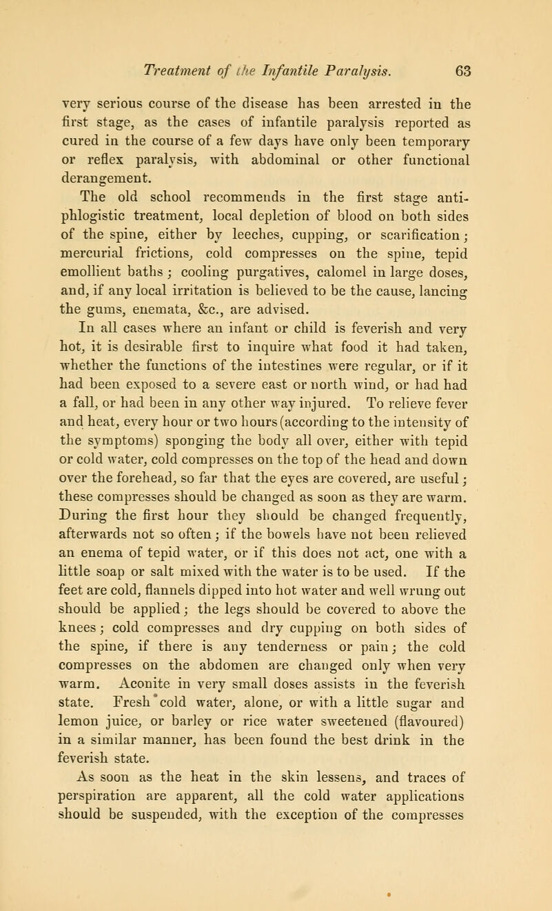 very serious course of the disease has been arrested in the first stage, as the cases of infantile paralysis reported as cured in the course of a few days have only been temporary or reflex paralysis, with abdominal or other functional derangement. The old school recommends in the first stage anti- phlogistic treatment; local depletion of blood on both sides of the spine, either by leeches, cupping, or scarification; mercurial frictions, cold compresses on the spine, tepid emollient baths ; cooling purgatives, calomel in large doses, and, if any local irritation is believed to be the cause, lancing the gums, enemata, &c., are advised. In all cases where an infant or child is feverish and very hot, it is desirable first to inquire what food it had taken, whether the functions of the intestines were regular, or if it had been exposed to a severe east or north wind, or had had a fall, or had. been in any other way injured. To relieve fever and heat, every hour or two hours (according to the iutensity of the symptoms) sponging the body all over, either with tepid or cold water, cold compresses on the top of the head and down over the forehead^ so far that the eyes are covered, are useful; these compresses should be changed as soon as they are warm. During the first hour they should be changed frequently, afterwards not so often; if the bowels have not been relieved an enema of tepid water, or if this does not act, one with a little soap or salt mixed with the water is to be used. If the feet are cold, flannels dipped into hot water and well wrung out should be applied; the legs should be covered to above the knees; cold compresses and dry cupping on both sides of the spine, if there is any tenderness or pain; the cold compresses on the abdomen are changed only when very warm. Aconite in very small doses assists in the feverish state. Fresh cold water, alone, or with a little sugar and lemon juice, or barley or rice water sweetened (flavoured) in a similar manner, has been found the best drink in the feverish state. As soon as the heat in the skin lessens, and traces of perspiration are apparent, all the cold water applications should be suspended, with the exception of the compresses