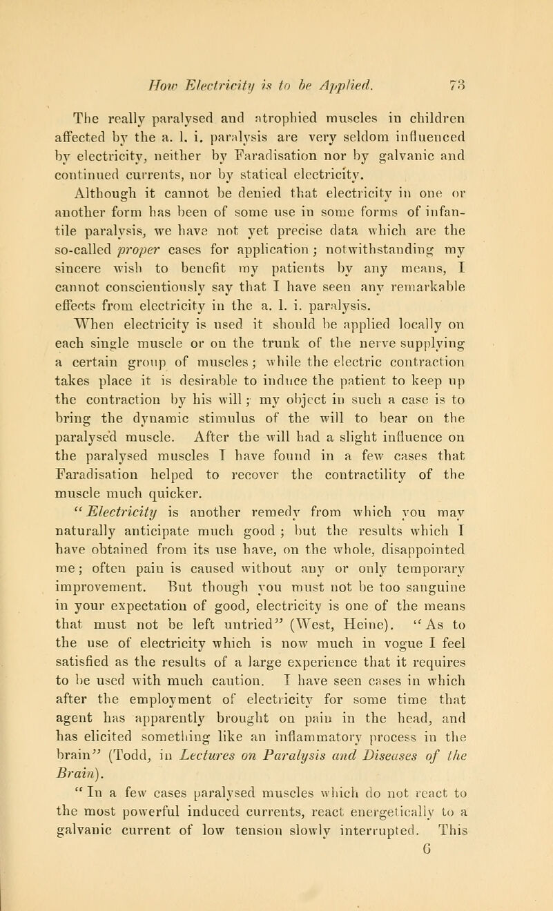 The really paralysed and ntropliied muscles in children aifected by the a. 1. i. paralysis are very seldom influenced by electricity, neither by Faradisation nor by galvanic and continued currents, nor by statical electricity. Although it cannot be denied that electricity in one or another form has been of some use in some forms of infan- tile paralysis, we have not yet precise data which are the so-called proper cases for application ; notwithstanding my sincere wish to benefit my patients by any means, I cannot conscientiously say that I have seen any remarkable effects from electricity in the a. 1. i. paralysis. When electricity is used it should be applied locally on each single muscle or on the trunk of the nerve supplying a certain group of muscles; while the electric contraction takes place it is desirable to indirce the patient to keep up the contraction by his will; my object in such a case is to bring the dynamic stimulus of the will to bear on the paralysed muscle. After the will had a slight influence on the paralysed muscles T have found in a few cases that Faradisation helped to recover the contractility of the muscle luuch quicker. Electricity is another remedy from which you may naturally anticipate much good ; but the results which T have obtained from its use have, on the whole, disappointed me; often pain is caused without any or only temporary improvement. But though you must not be too sanguine in your expectation of good, electricity is one of the means that must not be left untried^' (West, Heine). As to the use of electricity which is now much in vogue I feel satisfied as the results of a large experience that it requires to lie used with much caution. I have seen cases in which after the employment of electricity for some time that agent has apparently brought on pain in the head, and has elicited something like an inflammatory process in the brain^^ (Todd, in Lectures on Paralysis and Diseases of the Brain).  In a few cases paralysed muscles which do not react to the most powerful induced currents, react energetically to a galvanic current of low tension slowly interrupted. This 6