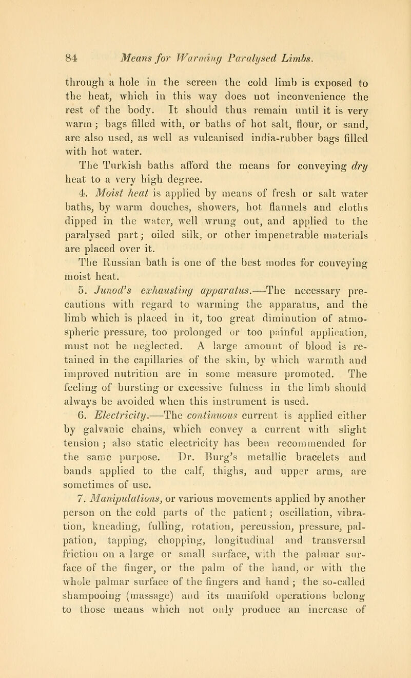 through a hole in the screen the cold limb is exposed to the heatj which in this way does not inconvenience the rest of the body. It should thus remain until it is very warm ; bags filled with, or baths of hot salt, flour, or sand, are also used, as well as vulcanised india-rubber bags filled with hot water. The Turkish baths afford the means for conveying dry heat to a very high degree. 4. Moist heat is applied by means of fresh or salt water baths, by warm douches, showers, hot flannels and cloths dipped in the water, well wrung out, and applied to the paralysed part; oiled silk, or other impenetrable materials are placed over it. Tlie Russian bath is one of the best modes for conveying moist heat. 5. Junod's exhausting apparatus.—The necessary pre- cautions with regard to warming the apparatus, and the limb which is placed in it, too great diminution of atmo- spheric pressure, too prolonged or too painful application, must not be ueglected. A large amount of blood is re- tained in the capillaries of the skin, by which warmth and improved nutrition are in some measure promoted. The feeling of bursting or excessive fulness in the limb shoukl always be avoided when this instrument is used. 6. Electricity.—The continuous current is applied either by galvanic chains, which convey a current with slight tension ; also static electricity has been recommended for the same purpose. Dr. Burg's metallic bracelets and bands applied to the calf, thighs, and upper arms, are sometimes of use. 7. Manipulations, or various movements applied by another person on the cold parts of the patient; oscillation, vibra- tion, kneading, fulling, rotation, percussion, pressure, pal- pation, tapping, chopping, longitudinal and transversal friction on a large or small surface, with the palmar siu'- face of the finger, or the palm of the hand, or with the whole palmar surface of the fingers and hand ; the so-called shampooing (massage) and its manifold operations belong- to those means which not only produce an increase of
