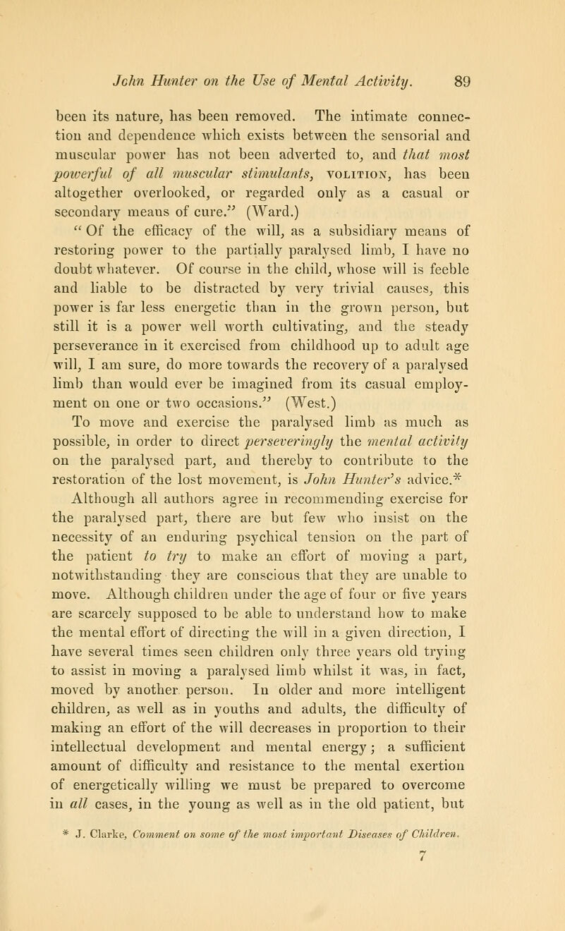 been its nature, has been removed. The intimate connec- tion and dependence Avhich exists between the sensorial and muscular power has not been adverted to^ and that most powerful of all muscular stimulants, volition, has been altogether overlooked, or regarded only as a casual or secondary means of cure. (Ward.)  Of the efficacy of the will, as a subsidiary means of restoring power to the partially paralysed limb, I have no doubt whatever. Of course in the child, whose will is feeble and liable to be distracted by very trivial causes, this power is far less energetic than in the grown person, but still it is a power well worth cultivating, and the steady perseverance in it exercised from childhood up to adult age will, I am sure, do more towards the recovery of a paralysed limb than would ever be imagined from its casual employ- ment on one or two occasions. (West.) To move and exercise the paralysed limb as much as possible, in order to direct perseveringly the mental activity on the paralysed part^ and thereby to contribute to the restoration of the lost movement, is John Hunter^s advice.^ Although all authors agree in recommending exercise for the paralysed part, there are but few who insist on the necessity of an enduring psychical tension on the part of the patient to try to make an effort of moving a part_, notwithstanding they are conscious that they are unable to move. Although children under the age of four or five years are scarcely supposed to be able to understand how to make the mental effort of directing the will in a given direction, I have several times seen children only three years old trying to assist in moving a paralysed limb whilst it was, in fact, moved by another person. In older and more intelligent children^ as well as in youths and adults, the difficulty of making an effort of the will decreases in proportion to their intellectual development and mental energy; a sufficient amount of difficulty and resistance to the mental exertion of energetically willing we must be prepared to overcome in all cases, in the young as well as in the old patient, but * J. Clarke, Comment on some of the most important Diseases of Children. 7