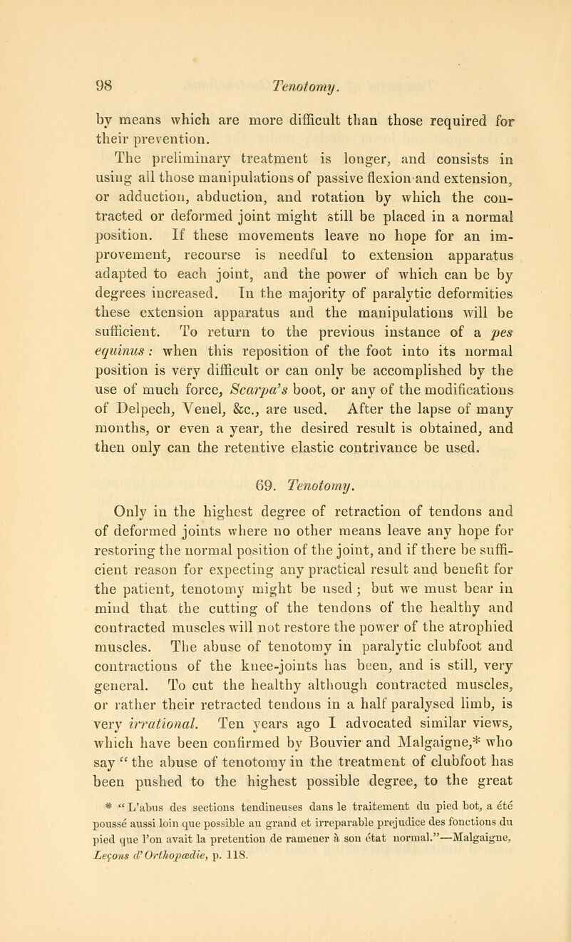 by means which are more difficult than those required for their prevention. The preliminary treatjneut is longer^ and consists in using all those manipulations of passive flexion and extension, or adduction, abduction, and rotation by which the con- tracted or deformed joint might still be placed in a normal position. If these movements leave no hope for an im- provement, recourse is needful to extension apparatus adapted to each joint, and the power of which can be by degrees increased. Tn the majority of paralytic deformities these extension apparatus and the manipulations will be sufficient. To return to the previous instance of a pes equinus: when this reposition of the foot into its normal position is very difficult or can only be accomplished by the use of much force, Scarpa's boot, or any of the modifications of Delpech, Venel, &c., are used. After the lapse of many months, or even a year, the desired result is obtained, and then only can the retentive elastic contrivance be used. 69. Tenotomy. Only in the highest degree of retraction of tendons and of deformed joints where no other means leave any hope for restoring the normal position of the joint, and if there be suffi- cient reason for expecting any practical result and benefit for the patient, tenotomy might be used ; but we must bear in mind that the cutting of the tendons of the healthy and contracted muscles will not restore the power of the atrophied muscles. The abuse of tenotomy in paralytic clubfoot and contractions of the knee-joints has been, and is still, very general. To cut the healthy although contracted muscles, or rather their retracted tendons in a half paralysed limb, is very irrational. Ten years ago I advocated similar views, which have been confirmed by Bouvier and Malgaigne,* who say  the abuse of tenotomy in the treatment of clubfoot has been pushed to the highest possible degree, to the great *  L'abus des sections tendineuses dans le traitement du pied bot, a ete pousse aussi loin que possible au grand et irreparable prejudice des fonctions du pied que Ton avait la pretention de ramener a son etat normal.—Malgaigne, Lemons cV OrthopCBcLie, p. 118.