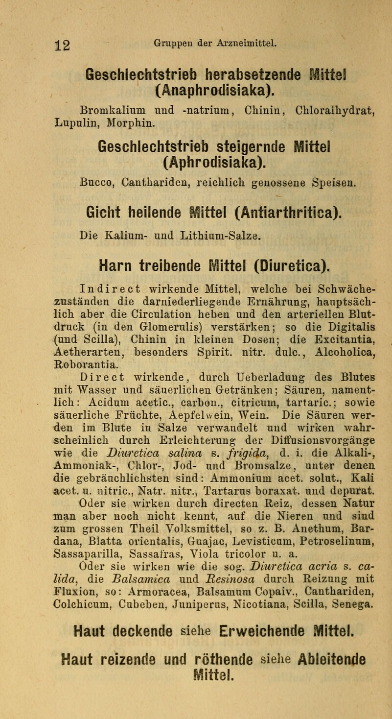 Geschlechtstrieb herabsetzende Mittel (Anaphrodisiaka). Bromkalmm und -natrium, Chinin, CMorailiydrat, Lupulin, Morphin. Geschlechtstrieb steigernde Mittel (Äphrodisiaka). Bucco, Canthariden, reichlich genossene Speisen. Gicht heilende Mittel (Antiarthritica). Die Kalium- und Lithium-Salze. Harn treibende Mittel (Diuretica). Indirect wirkende Mittel, welche bei Schwäche- zuständen die darniederliegende Ernährung, hauptsäch- lich aber die Circulation heben und den arteriellen Blut- druck (in den Glomerulis) verstärken; so die Digitalis (und Scilla), Chinin in kleinen Dosen; die Excitantia, Aetherarten, besonders Spirit. nitr. dulc., Alcoholica, EiOborantia. Dir e et wirkende, durch Ueberladung des Blutes mit Wasser und säuerlichen Getränken; Säuren, nament- lich: Acidum acetic, carbon,, citricum, tartaric; sowie säuerliche Früchte, Aepfelwein, Wein. Die Säuren wer- den im Blute in Salze verwandelt und wirken wahr- scheinlich durch Erleichterung der Diffusiousvorgänge wie die Dkwetica salina s. frigida, d. i. die Alkali-, Ammoniak-, Chlor-, Jod- und Bromsalze, unter denen die gebränchlichsten sind: Ammonium acet. solut., Kali acet. u. nitric, Natr. nitr., Tartarus boraxat. und depurat. Oder sie wirken durch directen Reiz, dessen Natur man aber noch nicht kennt, auf die Nieren und sind zum grossen Theil Volksmittel, so z. B. Anethum, Bar- dana, Blatta Orientalis, Guajac, Levisticum, Petroselinum, Sassaparilla, Sassafras, Viola tricolor u. a. Oder sie wirken wie die sog. Diuretica acria s. ca- lida, die Balsamica und Resinosa durch Reizung mit Fluxion, so: Armoracea, Balsamum Copaiv., Canthariden, Colchicum, Cubeben, Juniperus, Nicotiana, Scilla, Senega. Haut deckende siehe Erweichende Mittel. Haut reizende und röthende siehe Ableitende