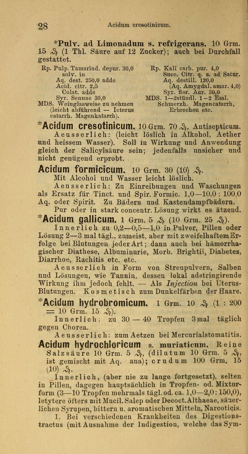 *Pnlv. ad Limonadnm s. refrigerans. 10 Grm. 15 4 (1 Thl. Säure auf 12 Zucker); auet bei Durchfall gestattet. Rp. Pulp.Tamarind. depur. 30,0 Rp. Kali caib. pur. 4,0 solv. iu Succ. Citr. q. s. ad Satur. Aq. dest. 250,0 addc Aq. destill. 120,0 Acid. citr. 2,5 (Aq. Amygdal. amar. 4,0) Colat. adde Syr. flor. Aur. 30,0 Syr. Semiae 30,0 MDS. 1—2stündl. 1-2 Essl. MDS. Weinglasweise zu nehmen Schmerzh. Magencatarrh, (leicht abführend — Icterus Erbi'echen etc. catarrh. Magenkatarrh). ^Acidum cresotinicum. lOGim. 70^, Antiseptlcum. Aeusserlich: (leicht löslich in Alkohol, Aether und heissem Wasser). Soll in Wirkung und Anwendung gleich der Salicylsäure sein; jedenfalls unsicher und nicht genügend erprobt. Acidum formicicum. 10 Grm. 30 (lo) ^. Mit Alcohoi und Wasser leicht löslich. Aeusserlich: Zu Einreibungen und Waschungen als Ersatz für Tinct. und Spir. Formic. 1,0—10,0 : 100,0 Aq. oder Spirit. Zu Bädern und Kastendanipfbädern. Pur oder iu stark concentr. Lösung wirkt es ätzend. ^Acidum galliCUm. l Grm. 5 4 (lO Grm. 25 ^). Innerlich zu 0,2—0,5—1,0 iu Pulver, Pillen oder Lösung 2—.8 mal tägl., zumeist, aber mit zweifelhaftem Er- folge bei Blutungen jeder Art; dann auch bei hämorrha- gischer Diathese, Albuminurie, Morb. Brightii, Diabetes, Diarrhoe, Rachitis etc. etc. Aeusserlich in Form von Streupulvern, Salben und Lösungen, wie Tannin, dessen lokal adstringirende Wirkung ihm jedoch fehlt. — Als Injection bei Uterus- Blutungen, Kosmetisch zum Dunkelfärben der Haare. '^Acidum hydrobromicum. i Grm. lo ^ d : 200 = 10 Grm. 15 4). Innerlich; zu 30 — 40 Tropfen 3mal täglich gegen Chorea. Aeusserlich: zumAetzen bei Mercurialstomatitis. Acidum hydrOChloriCUm s. murlaticum. Reine Salzsäure 10 Grm. 5 ^, (dilutum 10 Grm. 5 ^, ist gemischt mit Aq. ana); c r u d u m 100 Grm. 15 (10) 4- Innerlich, (aber nie zu lange fortgesetzt), selten in Pillen, dagegen hauptsächlich in Tropfen- od. Mixtur- form (3—10 Tropfen mehrmals tägl. od. ca. 1,0—2,0:150,0), letytere öfters mitMucil.Salep oderDecoct.Althaeae, säuer- lichen Syrupen, bittern u. aromatischen Mitteln, Narcoticis. 1. Bei verschiedenen Krankheiten des Digestions- tractus (mit Ausnahme der Indigestion, welche das Sym-