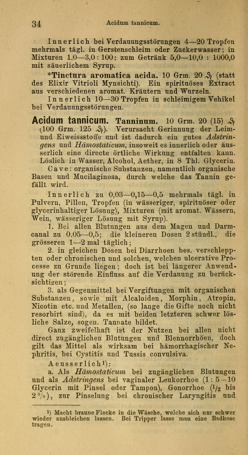 Innerlich bei Verdauungsstörungen 4—20 Tropfen mehrmals tägl. in Gerstenschleim oder Zuckerwasser; in Mixturen 1,0—3,0: 100: zum Getränk 5,0—10,0 : 1000,0 mit säuerlichem Syrup. *TinctTira aromatica acida. 10 Grm. 20 ^ (statt des Elixir Vitrioli Mynsichti). Ein spirituöses Extract aus verschiedenen aromat. Kräutern und Wurzeln. Innerlich 10—30 Tropfen in schleimigem Vehikel bei Verdauungsstörungen. Acidum tannicum. Tannlnnm. 10 Grm. 20 (15) ^ (^100 Grm. 125 ^). Verursacht Gerinnung der Leim- und Eiweissstoffe and ist dadurch ein gutes Adstrin- gens und Hämostaticiim, insoweit es innerlich oder äus- serlich eine directe örtliche Wirkung entfalten kann. Löslich in Wasser, Alcohol, Aether, in 8 Thl. Glycerin. Cave: organische Substanzen, namentlich organische Basen und Mucilaginosa, durch welche das Tannin ge- fällt wird. Innerlich zu 0,03—0,15—0,5 mehrmals tägl. in Pulvern, Pillen, Tropfen (in wässeriger, spirituöser oder glycerinhaltiger Lösung), Mixturen (mit aromat. Wässern, Wein, wässeriger Lösung mit Syrup). 1. Bei allen Blutungen aus dem Magen und Darm- canal zu 0,05—0,5; die kleineren Dosen 2stündl., die grösseren 1—2 mal täglich; 2. in gleichen Dosen bei Diarrhoen bes. verschlepp- ten oder chronischen und solchen, welchen ulcerative Pro- cesse zu Grunde liegen; doch ist bei längerer Anwend- ung der störende Einfluss auf die Verdauung zu berück- sichtitren; 3. als Gegenmittel bei Vergiftungen mit organischen Substanzen, sowie mit Alcaloiden, Morphin, Atropin, Nicotin etc. und Metallen, (so lange die Gifte noch nicht resorbirt sind), da es mit beiden letzteren schwer lös- liche Salze, sogen. Tannate bildet. Ganz zweifelhaft ist der Nutzen bei allen nicht direct zugänglichen Blutungen und Blennorrhöen, doch gilt das Mittel als wirksam bei hämorrhagischer Ne- phritis, bei Cj^stitis und Tussis convulsiva. Aeusserlichi); a. Als Hämostaticum bei zugänglichen Blutungen und als Adstringens bei vaginaler Leukorrhoe (1: 5 — 10 Glycerin mit Pinsel oder Tampon), Gonorrhoe (I/2 bis 2'Vo), zur Pinselung bei chronischer Laryngitis und 1) Macht braune Flecke in die Wäsche, welche sich nur schwer wieder ausbleichen lassen. Bei Tripper lasse man eine Badhose tragen.