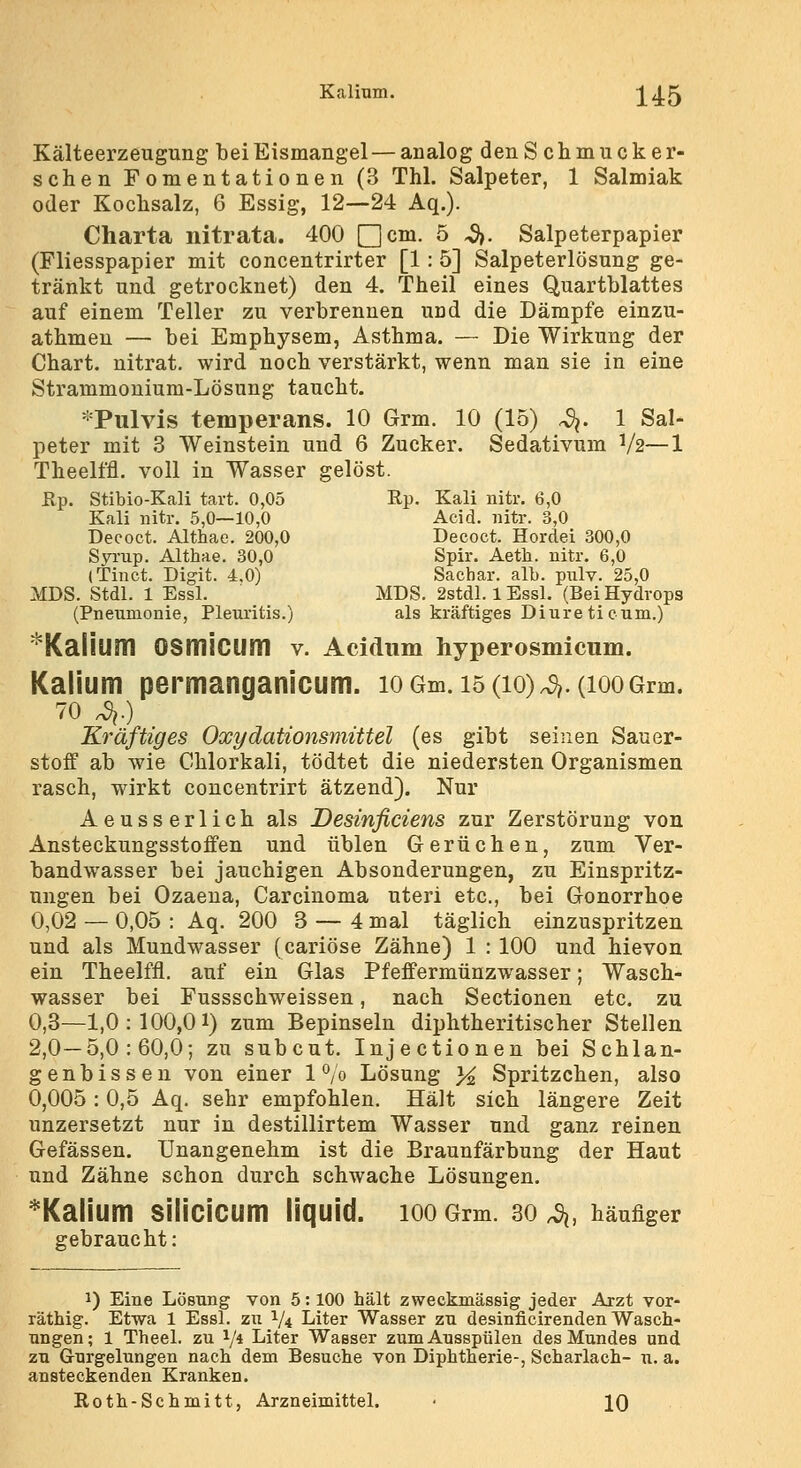 Kälteerzeugung bei Eismangel — analog denS chmucker- schen Fomentationen (3 Thl. Salpeter, 1 Salmiak oder Koclisalz, 6 Essig, 12—24 Aq.). Charta nitrata. 400 ncDi. 5 ^. Salpeterpapier (Fliesspapier mit concentrirter [1: 5] Salpeterlösung ge- tränkt und getrocknet) den 4. Theil eines Quartblattes auf einem Teller zu verbrennen und die Dämpfe einzu- athmen — bei Emphysem, Asthma. — Die Wirkung der Chart, nitrat. wird noch verstärkt, wenn man sie in eine Strammonium-Lösung taucht. ^^Tulvis temperans. 10 Grm. 10 (15) ^. 1 Sal- peter mit 3 Weinstein und 6 Zucker. Sedativum V2—1 Theelffl. voll in Wasser gelöst. Rp. Stibio-Kali tart. 0,05 Rp. Kali nitr. 6,0 Kali Bitr, 5,0—10,0 Acid. nitr. 3,0 Deeoct. Althae. 200,0 Decoct. Hordei 300,0 Sjn.'up. Althae. 30,0 Spir. Aeth. nitr. 6,0 (Tinct. Digit. 4.0) Sachar. alb. piilv. 25,0 MDS. Stdl. 1 Essl. MDS. 2stdl. 1 Essl. (Bei Hydrops (Pneumonie, Pleuritis.) als kräftiges Diureticum.) ^Kalium OSmiCUm v. Acidnm hyperosmlcum. Kalium permanganicum. lo Gm. 15 (10)4.(100Grm. 70 4.) Kräftiges Oxydationsmittel (es gibt seinen Sauer- stoff ab wie Ghlorkali, tödtet die niedersten Organismen rasch, wirkt concentrirt ätzend). Nur Aeusserlich als Desinficiens zur Zerstörung von Ansteckungsstoffen und üblen Gerüchen, zum Ver- bandwasser bei jauchigen Absonderungen, zu Einspritz- ungen bei Ozaena, Carcinoma uteri etc., bei Gonorrhoe 0,02 — 0,05 : Aq. 200 3 — 4 mal täglich einzuspritzen und als Mundwasser (cariöse Zähne) 1 : 100 und hievon ein Theelffl. auf ein Glas Pfeffermünzwasser; Wasch- wasser bei Fussschweissen, nach Sectionen etc. zu 0,3—1,0:100,01) zum Bepinseln diphtheritischer Stellen 2,0—5,0:60,0; zu subcut. Injectionen bei Schlan- genbissen von einer 1 ^/o Lösung }4 Spritzchen, also 0,005 : 0,5 Aq. sehr empfohlen. Hält sich längere Zeit unzersetzt nur in destillirtem Wasser und ganz reinen Gefässen. Unangenehm ist die Braunfärbung der Haut und Zähne schon durch schwache Lösungen. *Kallum silicicum liquid, loo Grm. 30 4, häufiger gebraucht: 1) Eine Lösung von 5: 100 hält zweckmässig jeder Arzt vor- räthig. Etwa 1 Essl. zu 1/4 Liter Wasser zu desinficirenden Wasch- ungen; 1 Theel. zu 1/* Liter Wasser zum Ausspülen des Mundes und zu Gurgelungen nach dem Besuche von Diphtherie-, Scharlach- u. a. ansteckenden Kranken. Roth-Schmitt, Arzneimittel. • IQ