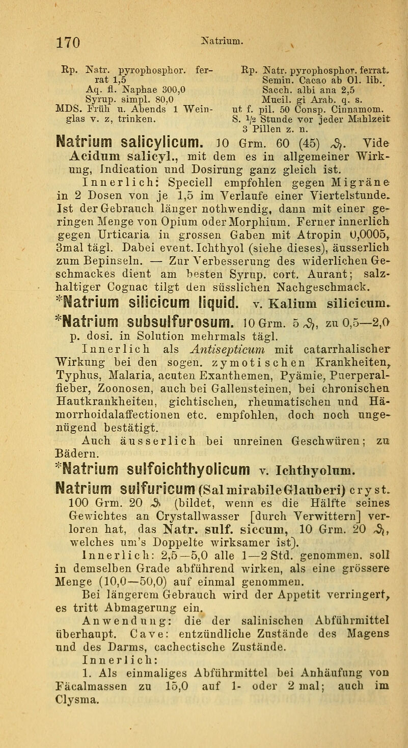 ][70 Jsatrium. ^ Rp. Natr. pyrophosphor. fer- Ep. Natr. pyrophosphor. ferrat, rat 1,5 Semin. Cacao ab Ol. lib. Aq. fl. Naphae 300,0 Sacch. albi ana 2,5 Syrup. simpl. 80,0 Mucil. gi Ai-ab. q. s. MDS. Früli XI. Abends 1 Wein- ut f. pil. 50 Consp. Cinnamom. glas V. z, trinken. S. 1/2 Stunde vor jeder Mahlzeit 3 Pillen z. n. Natrium salicylicum. 10 Grm. eo (45) 4. vide Acidnm salicyl., mit dem es in allgemeiner Wirk- ung, Indication und Dosirung ganz gleich ist. Innerlich: Speciell empfohlen gegen Migräner in 2 Dosen von je 1,5 im Verlaufe einer Viertelstunde. Ist der Gebrauch länger nothwendig, dann mit einer ge- ringen Menge von Opium oder Morphium. Ferner innerlich gegen Urticaria in grossen Gaben mit Atropin U,0005^ 3mal tägl. Dabei event. Ichthyol (siehe dieses), äusserlich zum Bepinseln. — Zur Verbesserung des widerlichen Ge- schmackes dient am besten Syrup. cort, Aurant; salz- haltiger Cognac tilgt den süsslichen Nachgeschmack. ^Natrium Sillcicum liquid, v. Kalium silicicxim. ^Natrium subsulfurosum. lOGrm. 5^, zu 0,5—2,0 p. dosi. in Solution mehrmals tägl. Innerlich als Antisepticum mit catarrhalischer Wirkung bei den sogen, zymotischen Krankheiten^ Typhus, Malaria, acuten Exanthemen, Pyämie, Puerperal- fieber, Zoonosen, auch bei Gallensteinen, bei chronischen Hautkrankheiten, gichtischen, rheumatischen und Hä- morrhoidalaffectionen etc. empfohlen, doch noch unge- nügend bestätigt. Auch äusserlich bei unreinen Geschwüren; zu Bädern. 'Natrium sulfoichthyolicum v. ichthyoinm. Natrium SUlfunCUm(SalmirabileGlauberi) cryst. 100 Grm. 20 .^. (bildet, wenn es die Hälfte seines Gewichtes an Crystallwasser [durch Verwittern] ver- loren hat, das Natr. sulf. siccum, 10 Grm. 20 ^, welches um's Doppelte wirksamer ist). Innerlich: 2,5—5,0 alle 1—2 Std. genommen, soll in demselben Grade abführend wirken, als eine grössere Menge (10,0—50,0) auf einmal genommen. Bei längerem Gebrauch wird der Appetit verringert, es tritt Abmagerung ein. Anwendung: die der salinischen Abführmittel überhaupt. Cave: entzündliche Zustände des Magens und des Darms, cachectische Zustände. Innerlich: 1. Als einmaliges Abführmittel bei Anhäufung von Fäcalmassen zu 15,0 auf 1- oder 2 mal; auch im Clysma.