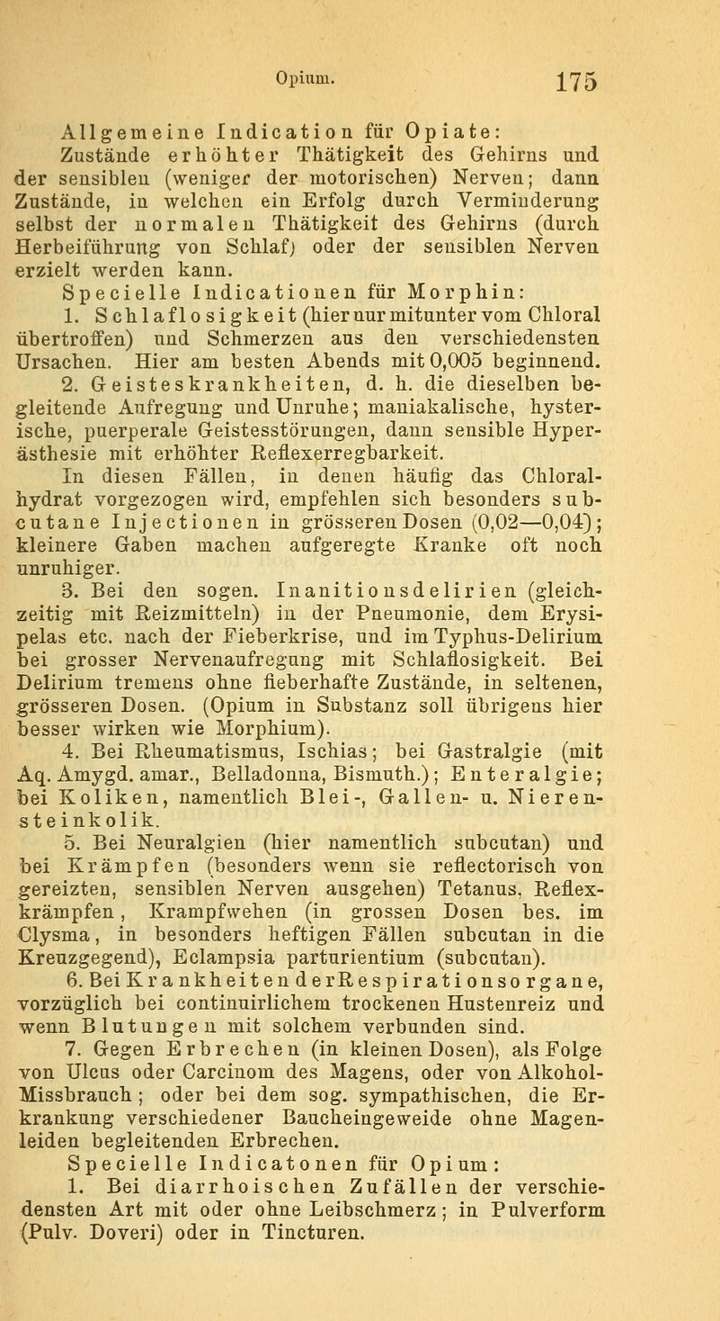 Opüim. j^75 Allgemeine ladication für Opiate: Zustände erhöhter Thätigkeit des Gehirns und der sensiblen (weniger der motorischen) Nerven; dann Zustände, in welchen ein Erfolg durch Verminderung selbst der normalen Thätigkeit des Gehirns (durch Herbeiführung von Schlaf) oder der sensiblen Nerven erzielt werden kann. Specielle Indicationen für Morphin: 1. Schlaflosigkeit (hier nur mitunter vom Chloral übertroffen) und Schmerzen aus den verschiedensten Ursachen. Hier am besten Abends mit 0,005 beginnend. 2. Geisteskrankheiten, d. h. die dieselben be- gleitende Aufregung und Unruhe; maniakalische, hyster- ische, puerperale Geistesstörungen, dann sensible Hyper- ästhesie mit erhöhter Reflexerregbarkeit. In diesen Fällen, in denen häufig das Chloral- hydrat vorgezogen wird, empfehlen sich besonders sub- cutane Injectionen in grösseren Dosen (0,02—0,04); kleinere Gaben machen aufgeregte Kranke oft noch unruhiger. 3. Bei den sogen. Inanitio nsd elir i en (gleich- zeitig mit Reizmitteln) in der Pneumonie, dem Erysi- pelas etc. nach der Fieberkrise, und im Typhus-Delirium bei grosser Nervenaufregung mit Schlaflosigkeit. Bei Delirium tremens ohne fieberhafte Zustände, in seltenen, grösseren Dosen, (Opium in Substanz soll übrigens hier besser wirken wie Morphium). 4. Bei Rheumatismus, Ischias; bei Gastralgie (mit Aq. Amygd. amar., Belladonna, Bismuth.); Enteralgie; bei Koliken, namentlich Blei-, Gallen- u. Nieren- ste inkolik. 5. Bei Neuralgien (hier namentlich subcutan) und bei Krämpfen (besonders wenn sie reflectorisch von gereizten, sensiblen Nerven ausgehen) Tetanus, Reflex- krämpfen , Krampfwehen (in grossen Dosen bes. im Clysma, in besonders heftigen Fällen subcutan in die Kreuzgegend), Eclampsia parturientium (subcutan). 6. Bei KrankheitenderRespirationsorgane, vorzüglich bei continuirlichem trockenen Hustenreiz und wenn Blutungen mit solchem verbunden sind. 7. Gegen Erbrechen (in kleinen Dosen), als Folge von Ulcus oder Carcinom des Magens, oder von Alkohol- Missbrauch ; oder bei dem sog. sympathischen, die Er- krankung verschiedener Baucheingeweide ohne Magen- leiden begleitenden Erbrechen. Specielle Indicatonen für Opium : 1. Bei diarrhoischen Zufällen der verschie- densten Art mit oder ohne Leibschmerz; in Pulverform (Pulv. Doveri) oder in Tincturen.