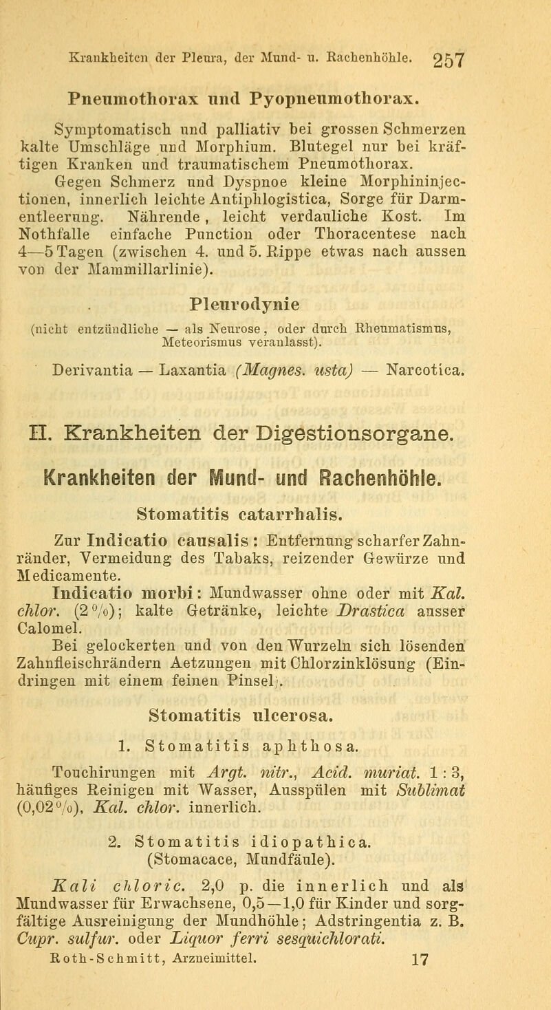 Pneumothorax und Pyopneiimothorax. Symptomatisch und palliativ bei grossen Schmerzen kalte Umschläge und Morphium. Blutegel nur bei kräf- tigen Kranken und traumatischem Pneumothorax. Gegen Schmerz und Dyspnoe kleine Morphininjec- tionen, innerlich leichte Antiphlogistica, Sorge für Darm- entleeruug. Nährende, leicht verdauliche Kost. Im Nothfalle einfache Function oder Thoracentese nach 4—5 Tagen (zwischen 4. und 5. Rippe etwas nach aussen von der Mammillarlinie). Pleurodynie .Is Neurose, oder jorismus veraulasi Derivantia — Laxantia (Magnes. ustaj — Narcotica. (nicht entzündliche — als Neurose, oder durch Rheumat Meteorismus veranlasst). II. Krankheiten der Digestionsorgane. Krankheiten der P^und- und Rachenhöhle. Stomatitis catarrhalis. Zur Indicatio causalis: Entfernung scharfer Zahn- ränder, Vermeidung des Tabaks, reizender Gewürze und Medicamente. Indicatio morbi: Mundwasser ohne oder mit Kai. chlor. (2^0); kalte Getränke, leichte JDrastica ausser Calomel. Bei gelockerten und von den Wurzeln sich lösenden Zahnfleischrändern Aetzungen mit Chlorzinklösung (Ein- dringen mit einem feinen Pinsel). Stomatitis ulcerosa. 1. Stomatitis aphthosa. Touchirungen mit Argt. nur., Add. muriat. 1:3, häufiges Reinigen mit Wasser, Ausspülen mit Sublimat (0,02 ö/o), Kai. chlor, innerlich. 2. Stomatitis idiopathica. (Stomacace, Mundfäule). Kali chloric. 2,0 p. die innerlich und als Mundwasser für Erwachsene, 0,5—1,0 für Kinder und sorg- fältige Ausreinigung der Mundhöhle; Adstringentia z. B. Cupr. sulfur. oder Liquor ferri sesquichlorati. Roth-Schmitt, Arzneimittel. 17