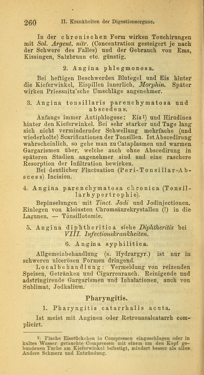 In der chronischen Form wirken Tonchirungen mit Sol. Argent. nur. (Concentration gesteigert je nach der Schwere des Falles) nnd der G-ebrauch von Ems, Kissingen, Salzbrunn etc. günstig. 2, Angina phlegmonosa. Bei heftigen Beschwerden Blutegel und Eis hinter die Kieferwinkel, Eispillen innerlich, Morphin. Später wirken Priessnitz'sche Umschläge angenehmer. 3. Angina tonsillaris par enchy matosa und abscedens. Anfangs immer Antiphlogose: Eisi) und Hirudines hinter den Kieferwinkel. Bei sehr starker und Tage lang sich nicht vermindernder Schwellung mehrfache (und wiederholte) Scarificationen der Tonsillen. IstAbscedirung wahrscheinlich, so gehe man zuCataplasmen und warmen Gargarismen über, welche auch ohne Abscedirung in späteren Stadien angenehmer sind und eine raschere Resorption der Infiltration bewirken. Bei deutlicher Fluctuation (Peri-Tousillar-Ab- s c e s s) Incision. 4, Angina paren chymato sa chronica (Tonsil- 1 a r h y p e r t r 0 p h i e). Bepinselungen mit Tinct. Jocli und Jodinjectiouen. Einlegen von kleinsten Chromsäurekrystallen (!) in die Lagunen. — Tonsillotomie. o. Angina diphtheritica siehe Dlphtheritis bei VIII. InfectionsTcrcmJcheiten. 6. Angina syphilitica. Allgemeinbehandlung (s. Hydrargyr.) ist nur in schweren ulcerösen Formen dringend. Lo c albehan dlun g : Vermeidung von reizenden Speisen, Getränken und Cigarrenrauch. Reinigende und adstringirende Gargarismen und Inhalationen, auch von Sublimat, Jodkalium. Pharyngitis. 1. Pharyngitis catarrhalis acuta. Ist meist mit Anginen oder Retronasalcatarrh com- plicirt. 1) Flache Eisstückchen in Compressen eingeschlagen oder in kaltes Wasser getauchte Compressen mit einem um den Kopf ge- bundenen Tuche am Kieferwinkel befestigt, mindert besser al« alles- Andere Schmerz und Entzündung.