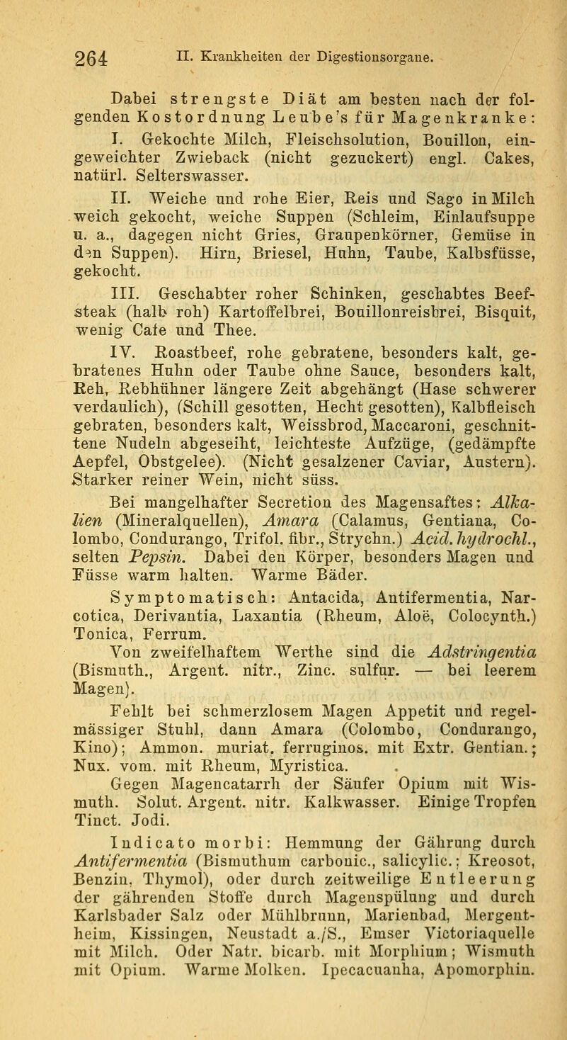 Dabei strengste Diät am besten nacb der fol- genden Kostordnung Leube's für Magenkranke: I. Gekochte Milch, Fleischsolution, Bouillon, ein- geweichter Zwieback (nicht gezuckert) engl. Cakes, natürl. Selterswasser. II. Weiche und rohe Eier, Reis und Sago in Milch weich gekocht, weiche Suppen (Schleim, Einlaufsuppe u. a., dagegen nicht Gries, Graupenkörner, Gemüse in d^.n Suppen). Hirn, Briesel, Hnhn, Taube, Kalbsfüsse, gekocht. III. Geschabter roher Schinken, geschabtes Beef- steak (halb roh) Kartoifelbrei, Bouillonreisbrei, Bisquit, wenig Cale und Theo. IV. Roastbeef, rohe gebratene, besonders kalt, ge- bratenes Huhn oder Taube ohne Sauce, besonders kalt, Reh, Rebhühner längere Zeit abgehängt (Hase schwerer verdaulich), (Schill gesotten, Hecht gesotten), Kalbfleisch gebraten, besonders kalt, Weissbrod, Maccaroni, geschnit- tene Nudeln abgeseiht, leichteste Aufzüge, (gedämpfte Aepfel, Obstgelee). (Nicht gesalzener Caviar, Austern). Starker reiner Wein, nicht süss. Bei mangelhafter Secretion des Magensaftes: AlJca- lien (Mineralquellen), Amara (Calaraus, Gentiana, Co- lombo, Condurango, Trifol. fibr., Strychn.) Acid.hydrochl., selten Pepsin. Dabei den Körper, besonders Magen und Füsse warm halten. Warme Bäder. Symptomatisch: Antacida, Antifermentia, Nar- cotica, Derivantia, Laxantia (Rheum, Aloe, Colocynth.) Tonica, Ferrum. Von zweifelhaftem Werthe sind die Adstringentia (Bismnth., Argent. nitr., Zinc. sulfur. — bei leerem Magen). Fehlt bei schmerzlosem Magen Appetit und regel- mässiger Stuhl, dann Amara (Colombo, Condurango, Kino); Ammon. muriat. ferruginos. mit Extr. Gentian.; Nux. vom. mit Rheum, Myristica. Gegen Magencatarrh der Säufer Opium mit Wis- muth. Solut. Argent. nitr. Kalkwasser. Einige Tropfen Tinct. Jodi. Indicato morbi: Hemmung der Gährung durch Antifermentia (Bismuthum carbouic, salicylic.; Kreosot, Benzin, Thymol), oder durch zeitweilige Entleerung der gährenden Stoffe durch Magenspülung und durch Karlsbader Salz oder Mühlbruun, Marienbad, Mergent- heim, Kissingen, Neustadt a./S., Emser Victoriaquelle mit Milch. Oder Natr. bicarb. mit Morphium; Wismuth mit Opium. Warme Molken. Ipecacuanha, Apomorphin.