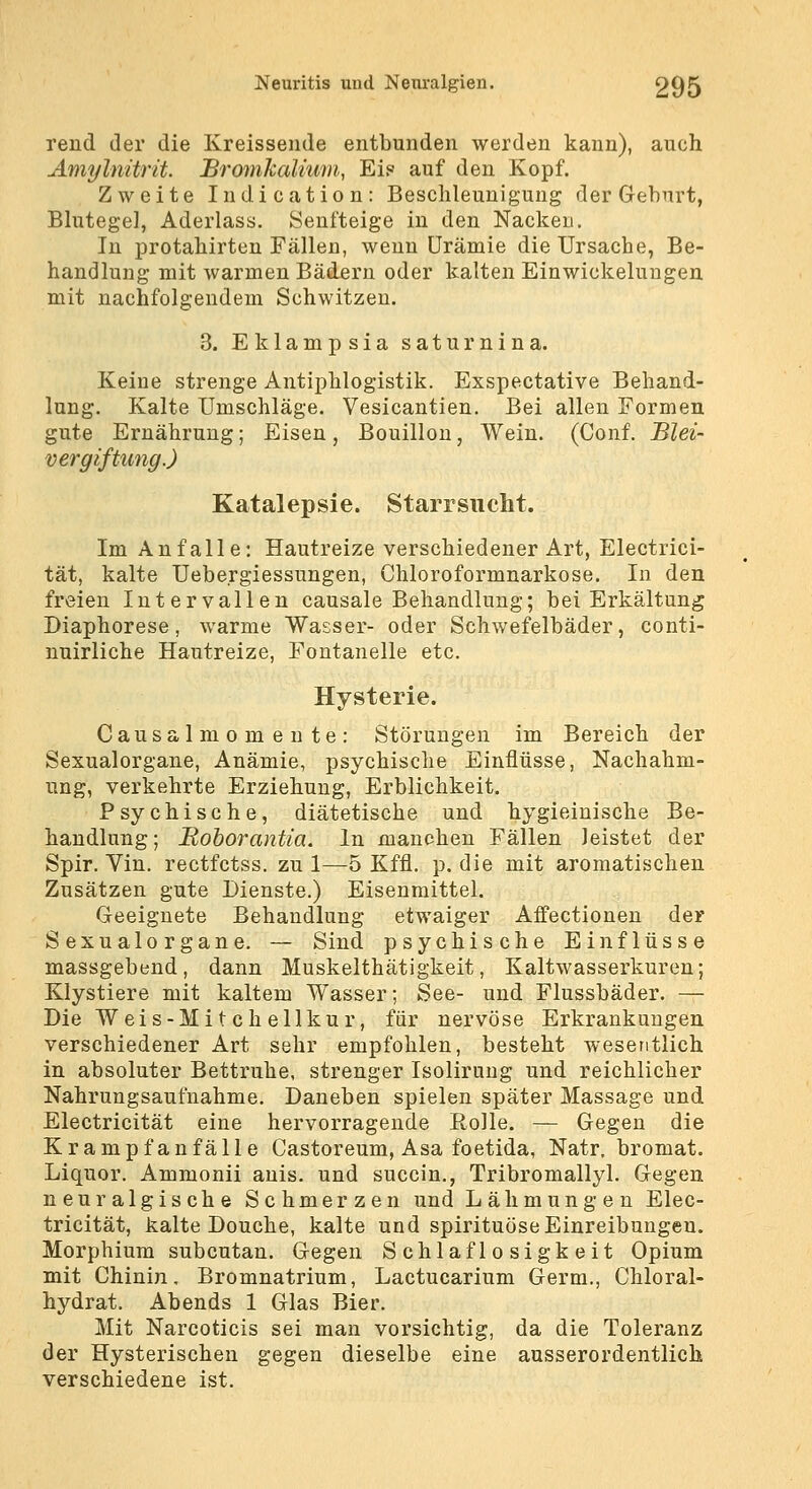 rend der die Kreissende entbunden werden kann), auch Amylnitrit. Bromkalium, Ei? auf den Kopf. Zweite Indication: Beschleunigung der Geburt, Bhitegel, Aderlass. Senfteige in den Nacken. In protahirten Fällen, wenn Urämie die Ursache, Be- handlung mit warmen Bädern oder kalten Einwickeluugen mit nachfolgendem Schwitzen. 3. Eklampsia saturnina. Keine strenge Antiphlogistik. Exspectative Behand- lung. Kalte Umschläge. Vesicantien. Bei allen Formen gute Ernährung; Eisen, Bouillon, Wein. (Conf. Blei- vergiftung.) Katalepsie. Starrsucht. Im Anfalle: Hautreize verschiedener Art, Electrici- tät, kalte Uebergiessungen, Chloroformnarkose. In den freien Intervallen causale Behandlung; bei Erkältung Diaphorese, warme Wasser- oder Schwefelbäder, conti- nuirliche Hautreize, Fontanelle etc. Hysterie. Causalmomeute: Störungen im Bereich der Sexualorgane, Anämie, psychische Einflüsse, Nachahm- ung, verkehrte Erziehung, Erblichkeit. Psychische, diätetische und hygieiuische Be- handlung; Boborantia. In manchen Fällen leistet der Spir. Vin. rectfctss. zu 1—5 Kffl. p. die mit aromatischen Zusätzen gute Dienste.) Eisenmittel. Geeignete Behandlung etwaiger Affectionen der Sexualorgane. — Sind psychische Einflüsse massgebend, dann Muskelthätigkeit, Kaltwasserkuren; Klystiere mit kaltem Wasser; See- und Flussbäder. — Die Weis-Mi t ch ellkur, für nervöse Erkrankungen verschiedener Art sehr empfohlen, besteht wesentlich in absoluter Bettruhe, strenger Isolirung und reichlicher Nahrungsaufnahme. Daneben spielen später Massage und Electricität eine hervorragende Eolle. — Gegen die Krampfanfälle Castoreum, Asa foetida, Natr, bromat. Liquor. Ammonii anis. und succin., Tribromallyl. Gegen neuralgische Schmerzen und Lähmungen Elec- tricität, kalte Douche, kalte und spirituöse Einreibungen. Morphium subcutan. Gegen Schlaflosigkeit Opium mit Chinin, Bromnatrium, Lactucarium Germ., Chloral- hydrat. Abends 1 Glas Bier. Mit Narcoticis sei man vorsichtig, da die Toleranz der Hysterischen gegen dieselbe eine ausserordentlich verschiedene ist.