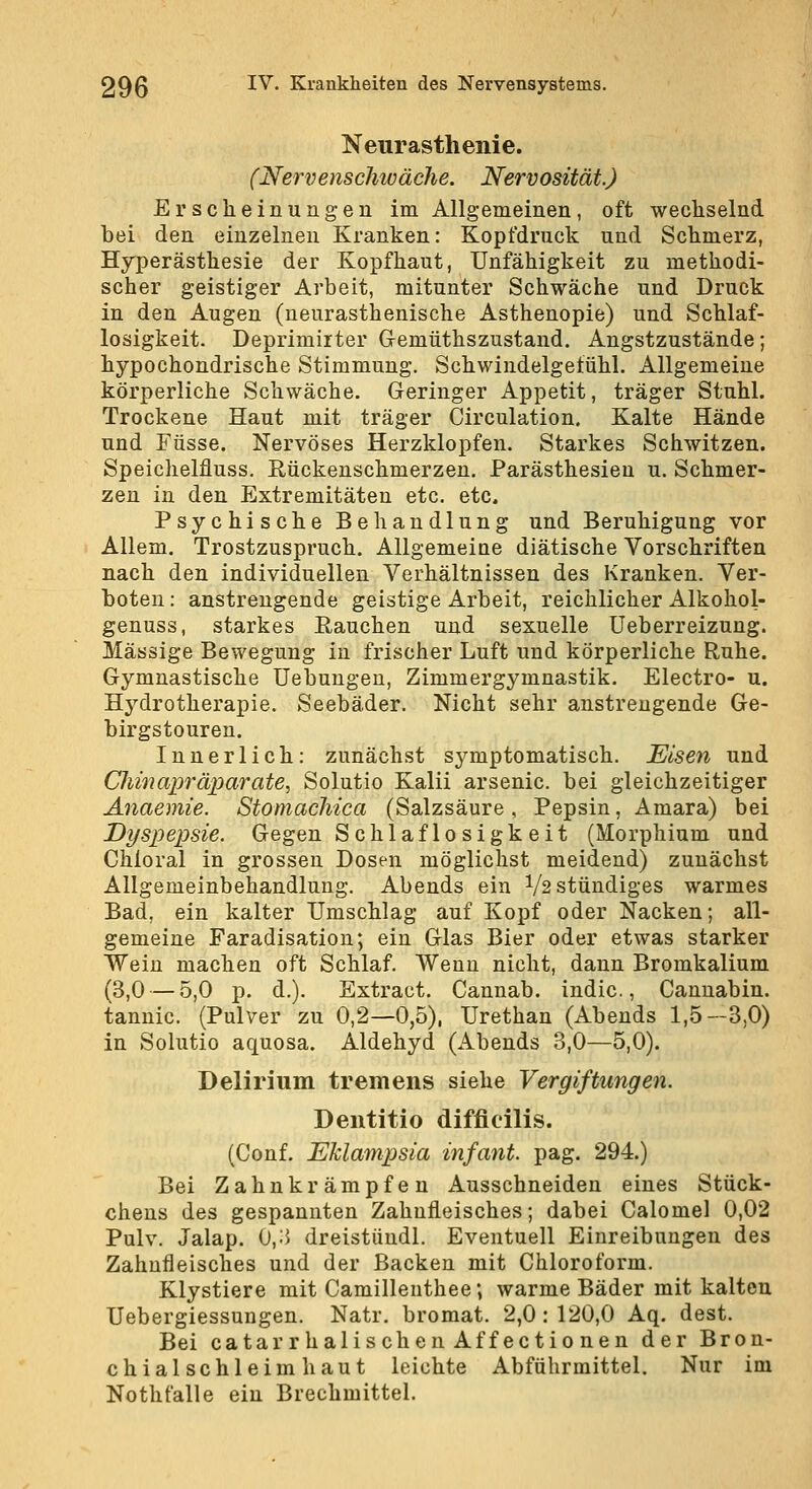 Neurasthenie. (Nervenschwäche. Nervosität.) Erscheinungen im Allgemeinen, oft wechselnd bei den einzelnen Kranken: Kopfdruck und Schmerz, Hyperästhesie der Kopfhaut, Unfähigkeit zu methodi- scher geistiger Arbeit, mitunter Schwäche und Druck in den Augen (neurasthenische Asthenopie) und Schlaf- losigkeit. Deprimirter Gemüthszustand. Angstzustände; hypochondrische Stimmung. Schwindelgefühl. Allgemeine körperliche Schwäche. Geringer Appetit, träger Stuhl. Trockene Haut mit träger Circulation. Kalte Hände und Füsse. Nervöses Herzklopfen. Starkes Schwitzen. Speichelfluss, Eückenschmerzen. Parästhesien u. Schmer- zen in den Extremitäten etc. etc. Psychische Behandlung und Beruhigung vor Allem. Trostzuspruch. Allgemeiae diätische Vorschriften nach den individuellen Verhältnissen des Kranken. Ver- boten : anstrengende geistige Arbeit, reichlicher Alkohol- genuss, starkes ßauchen und sexuelle Ueberreizung. Massige Bewegung in frischer Luft und körperliche Ruhe. Gymnastische üebungeu, Zimmergymnastik. Electro- u. Hj'^drotherapie. Seebäder. Nicht sehr anstrengende Ge- birgstouren. Innerlich: zunächst symptomatisch. Eisen und Chinaioräparate, Solutio Kalii arsenic. bei gleichzeitiger Anaemie. Stomachica (Salzsäure, Pepsin, Amara) bei Dyspepsie. Gegen Schlaflosigkeit (Morphium und Chloral in grossen Dosen möglichst meidend) zunächst Allgemeinbehandlung. Abends ein 1/2 stündiges warmes Bad, ein kalter Umschlag auf Kopf oder Nacken; all- gemeine Faradisation; ein Glas Bier oder etwas starker Wein machen oft Schlaf. Wenn nicht, dann Bromkalium (3,0 — 5,0 p. d.). Extract. Cannab. indic., Canuabin. tannic. (Pulver zu 0,2—0,5), Urethan (Abends 1,5—3,0) in Solutio aquosa. Aldehyd (Abends 3,0—5,0). Delirium tremens siehe Vergiftungen. Dentitio diffieilis. (Genf. Eklampsia infant. pag. 294.) Bei Zahnkrämpfeu Ausschneiden eines Stück- chens des gespannten Zahnfleisches; dabei Calomel 0,02 Pulv. Jalap. 0,;5 dreistüudl. Eventuell Einreibungen des Zahnfleisches und der Backen mit Chloroform. Klystiere mit Camillenthee; warme Bäder mit kalten Uebergiessungen. Natr. bromat. 2,0:120,0 Aq. dest. Bei catar r halischeu Äff ectio nen der Bron- chialschleimhaut leichte Abführmittel. Nur im Nothfalle ein Brechmittel.