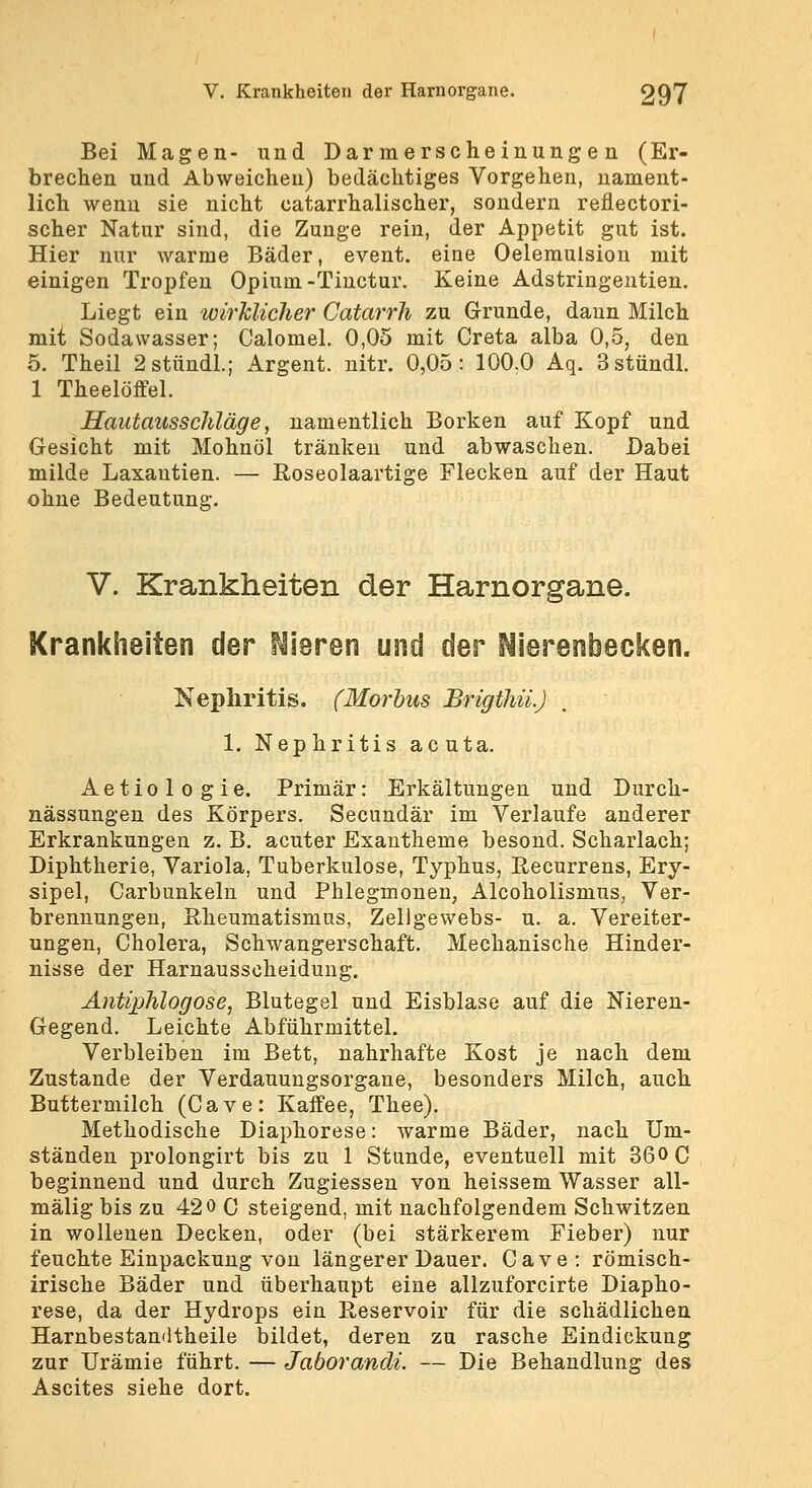 Bei Magen- und Dar raerscheinung e n (Er- brechen und Abweichen) bedächtiges Vorgehen, nament- lich wenn sie nicht catarrhalischer, sondern reflectori- scher Natur sind, die Zunge rein, der Appetit gut ist. Hier nur warme Bäder, event. eine Oeleraulsion mit einigen Tropfen Opium-Tiuctur. Keine Adstringeutien. Liegt ein wirklicher Catarrh zu Grunde, dann Milch mit Sodawasser; Calomel. 0,05 mit Greta alba 0,5, den 5. Theil 2stündl.; Argent. nitr. 0,05: 100.0 Aq. Sstündl. 1 Theelöffel. Hautausschläge, namentlich Borken auf Kopf und Gesicht mit Mohnöl tränken und abwaschen. Dabei milde Laxantien. — Roseolaartige Flecken auf der Haut ohne Bedeutung. V. Krankheiten der Harnorgane. Krankheiten der frieren und der Nierenbecken. Nephritis. (Morbus Brigthii.) 1, Nep hritis ac uta. Aetiologie. Primär: Erkältungen und Dnrch- nässungen des Körpers. Secundär im Verlaufe anderer Erkrankungen z. B. acuter Exantheme besond. Scharlach; Diphtherie, Variola, Tuberkulose, Typhus, Recurrens, Ery- sipel, Carbunkeln und Phlegmonen, Alcoholismus, Ver- brennungen, Rheumatismus, Zellgewebs- u. a. Vereiter- ungen, Cholera, Schwangerschaft. Mechanische Hinder- nisse der Harnausscheidung. Antiphlogose, Blutegel und Eisblase auf die Nieren- Gegend. Leichte Abführmittel. Verbleiben im Bett, nahrhafte Kost je nach dem Zustande der Verdauungsorgane, besonders Milch, auch Buttermilch (Cave: Kaffee, Thee). Methodische Diaphorese: warme Bäder, nach Um- ständen prolongirt bis zu 1 Stunde, eventuell mit 360 0 beginnend und durch Zugiessen von heissem Wasser all- mälig bis zu 420 C steigend, mit nachfolgendem Schwitzen in wollenen Decken, oder (bei stärkerem Fieber) nur feuchte Einpackung von längerer Dauer. Cave: römisch- irische Bäder und überhaupt eine allzuforcirte Diapho- rese, da der Hydrops ein Reservoir für die schädlichen Harnbestandtheile bildet, deren zu rasche Eindickung zur Urämie führt. — Jaborandi. — Die Behandlung des Ascites siehe dort.