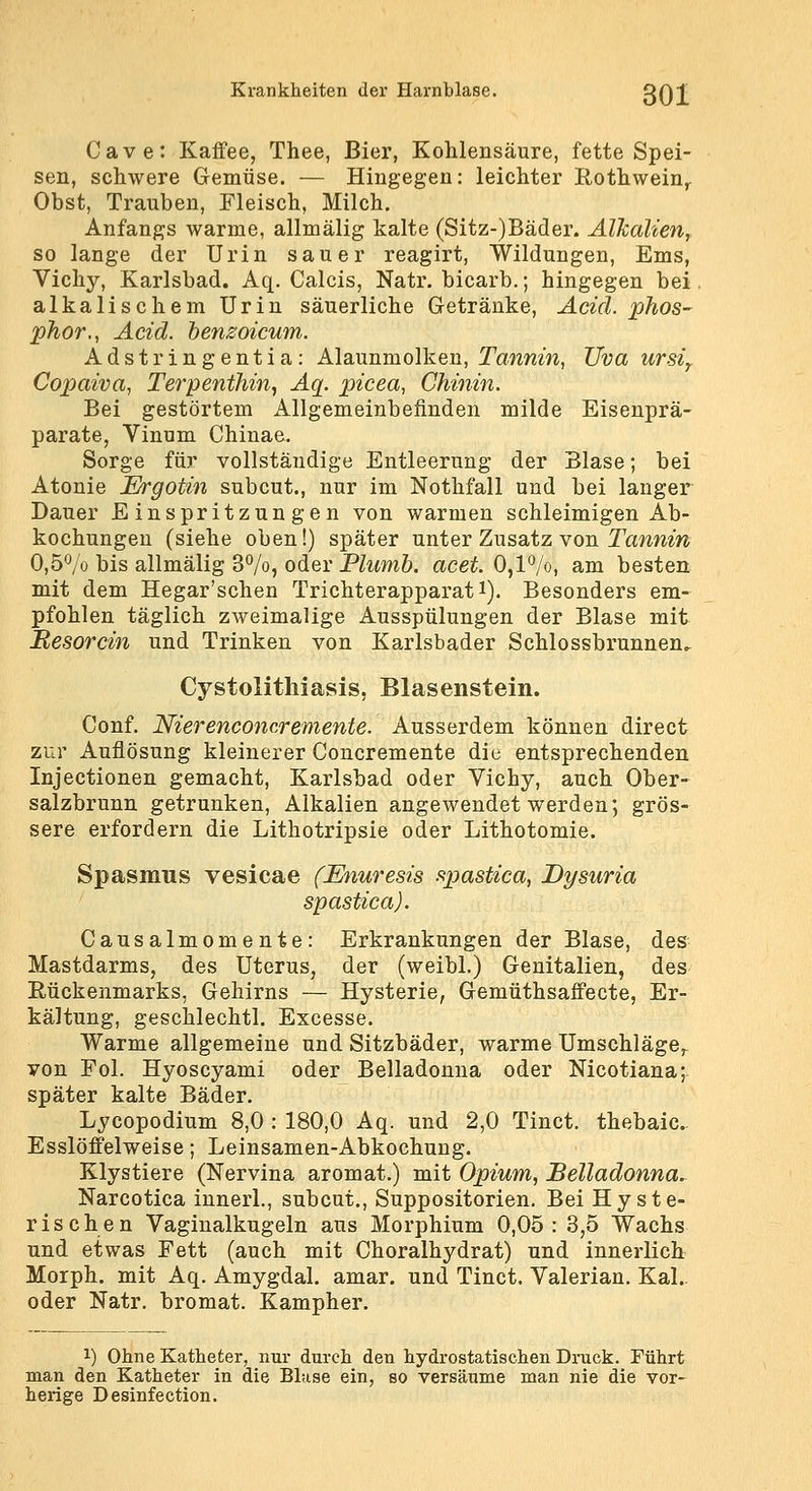 Cave: Kaffee, Thee, Bier, Kohlensäure, fette Spei- sen, schwere Gemüse. — Hingegen: leichter Rothwein^ Obst, Trauben, Fleisch, Milch. Anfangs warme, allmälig kalte (Sitz-)Bäder. Alkalien, so lange der Urin sauer reagirt, Wildungen, Ems, Vichy, Karlsbad. Aq. Calcis, Natr. bicarb.; hingegen bei alkalischem Urin säuerliche Getränke, Acid. phos- phor,, Acid. henzoicum. Adstringentia: Alaunmolken, Tanrnw, TJva ursiy Copaiva, Terpenthin, Aq. p)icea, Chinin. Bei gestörtem Allgemeinbefinden milde Eisenprä- parate, Vinum Chinae. Sorge für vollständige Entleerung der Blase; bei Atonie JErgotin subcut., nur im Nothfall und bei lauger Dauer Einspritzungen von warmen schleimigen Ab- kochungen (siehe oben!) später unter Zusatz von IVmwm 0,5*^/0 bis allmälig 37o, oder Plumb. acet. 0,l*^/o, am besten mit dem Hegar'schen Trichterapparat i). Besonders em- pfohlen täglich zweimalige Ausspülungen der Blase mit Besorcin und Trinken von Karlsbader Schlossbrunnen. Cystolitliiasis, Blasenstein. Conf. Nierenconcremente. Ausserdem können direct zur Auflösung kleinerer Concremente die entsprechenden Injectionen gemacht, Karlsbad oder Vichy, auch Ober- salzbrunn getrunken, Alkalien angewendet werden; grös- sere erfordern die Lithotripsie oder Lithotomie. Spasmus vesicae (Enuresis spastica, Dysuria spastica). Causalmomente: Erkrankungen der Blase, des Mastdarms, des Uterus, der (weibl.) Genitalien, des Eückenmarks, Gehirns — Hysterie, Gemüthsaffecte, Er- kältung, geschlechtl. Excesse. Warme allgemeine und Sitzbäder, warme Umschläge^ von Fol. Hyoscyami oder Belladonna oder Nicotiana; später kalte Bäder. Lycopodium 8,0 : 180,0 Aq. und 2,0 Tinct. thebaic Esslöffelweise; Leinsamen-Abkochung. Klystiere (Nervina aromat.) mit Opium, Belladonna^ Narcotica innerl., subcut., Suppositorien. Bei Hyste- rischen Vaginalkugeln aus Morphium 0,05: 8,5 Wachs und etwas Fett (auch mit Choralhydrat) und innerlich Morph, mit Aq. Amygdal. amar. und Tinct. Valerian. Kai.. oder Natr. bromat. Kampher. 1) Ohne Katheter, nur durch den hydrostatischen Druck. Führt man den Katheter in die Blase ein, so versäume man nie die vor- herige Desinfection.