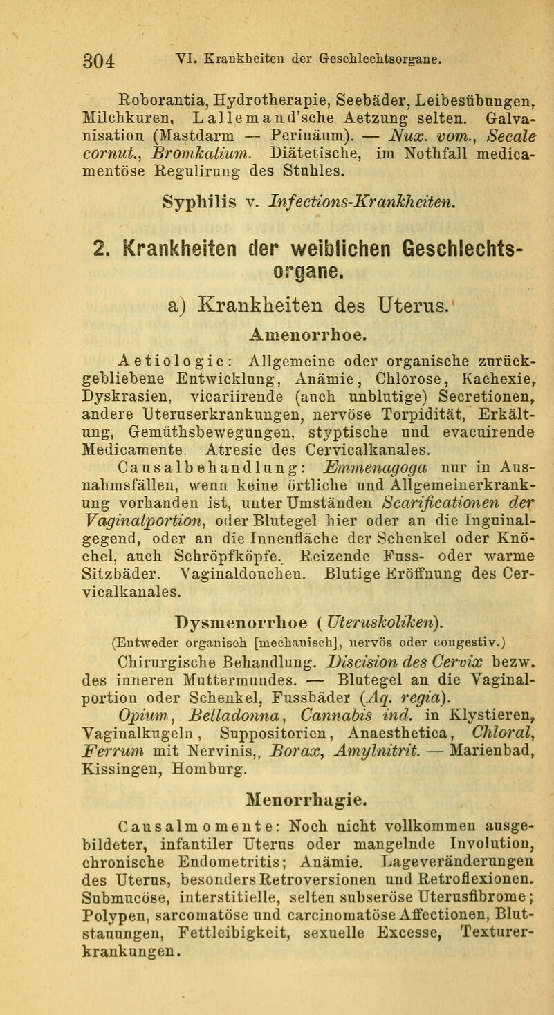 Roborantia, Hydrotherapie, Seebäder, Leibesübungen^ Milcbkuren, Lallemand'sche Aetzung- selten. Galva- nisation (Mastdarm — Perinäum), — Nux. vom., Seeale cornut, Bromkalium. Diätetische, im Nothfall medica- mentöse Regulirung des Stuhles. Syphilis v. Infections-Krankheiten. 2. Krankheiten der weiblichen Geschlechts- organe. a) Krankheiten des Uterus. Amenorrhoe. Aetiologie: Allgemeine oder organische zurück- gebliebene Entwicklung, Anämie, Chlorose, Kachexie^ Dyskrasien, vicariirende (auch unblutige) Secretionen, andere IJteruserkrankungen, nervöse Torpidität, Erkält- ung, Gemüthsbewegungen, styptische und evacuirende Medicamente. Atresie des Cervicalkanales. Causalbehandlung: Emmenagoga nur in Aus- nahmsfällen, wenn keine örtliche und Allgemeinerkrank- ung vorhanden ist, unter Umständen Scarificationen der Vaginalportion, oder Blutegel hier oder an die Inguinal- gegend, oder an die Innenfläche der Schenkel oder Knö- chel, auch Schröpfköpfe.. Reizende Fuss- oder warme Sitzbäder. Yaginaldouchen. Blutige Eröffnung des Cer- vicalkanales. Dysmenorrhoe (Uteruskoliken). (Entweder organisch [mechanisch], nervös oder congestiv.) Chirurgische Behandlung. Discision des Cervix bezw. des inneren Muttermundes. — Blutegel an die Vaginal- portion oder Schenkel, Fussbäder {Aq. regia). Opium,, Belladonna, Cannahis ind. in Klystieren, Vaginalkugeln, Suppositorien, Anaesthetica, Chloral, Ferrum mit Nervinis,, Borax, Amylnitrit. — Marienbad, Kissingen, Homburg. 3Ienorrhagie. Causalmomeute: Noch nicht vollkommen ausge- bildeter, infantiler Uterus oder mangelnde Involution, chronische Endometritis; Anämie. Lageveränderungen des Uterus, besonders Retroversionen und Retroflexionen. Submucöse, interstitielle, selten subseröse Uterusfibrome; Polypen, sarcomatöse und carcinomatöse Affectionen, Blut- stauungen, Fettleibigkeit, sexuelle Excesse, Texturer- krankungen.