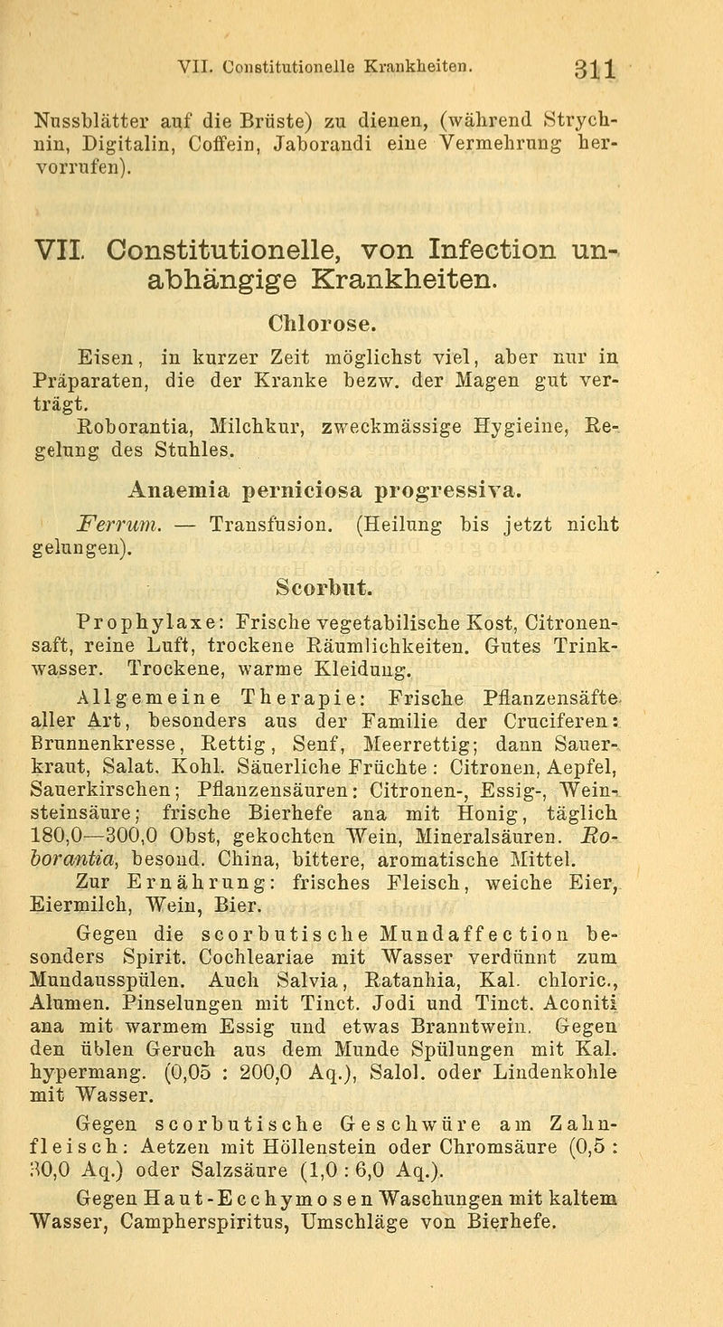 Nussblätter auf die Brüste) zu dienen, (während Strych- nin, Digitalin, Coffein, Jaborandi eine Vermehrung her- vorrufen). VII Constitutionelle, von Infection un- abhängige Krankheiten. Chlorose. Eisen, in kurzer Zeit möglichst viel, aber nur in Präparaten, die der Kranke bezw, der Magen gut ver- trägt, Roborantia, Milchkur, zweckmässige Hygieine, Re- gelung des Stuhles. Anaemia perniciosa progressiva. Ferrum. — Transfusion, (Heilung bis jetzt nicht gelungen), Scorbiit. Prophylaxe: Frische vegetabilische Kost, Citronen- saft, reine Luft, trockene Räumlichkeiten, Gutes Trink- wasser. Trockene, warme Kleidung. Allgemeine Therapie: Frische Piianzensäfte. aller Art, besonders aus der Familie der Cruciferen: Brunnenkresse, Rettig, Senf, Meerrettig; dann Sauer- kraut, Salat. Kohl. Säuerliche Früchte : Citronen, Aepfel, Sauerkirschen; Pflauzensäuren: Citronen-, Essig-, Wein-^ steinsäure; frische Bierhefe ana mit Honig, täglich 180,0—300,0 Obst, gekochten Wein, Mineralsäuren. Bo- horantia, besond. China, bittere, aromatische Mittel. Zur Ernährung: frisches Fleisch, weiche Eier, Eiermilch, Wein, Bier. Gegen die scorbutis che Mundaffe c tion be- sonders Spirit. Cochleariae mit Wasser verdünnt zum Mundausspülen, Auch Salvia, Ratanhia, Kai. chloric, Alumen. Pinselungen mit Tinct. Jodi und Tinct. Aconit! ana mit warmem Essig und etwas Branntwein. Gegen den üblen Geruch aus dem Munde Spülungen mit Kai. hypermang. (0,05 : 200,0 Aq.), Salol. oder Lindenkohle mit Wasser. Gegen scorbutische Geschwüre am Zahn- fleisch; Aetzen mit Höllenstein oder Chromsäure (0,5: H0,0 Aq.) oder Salzsäure (1,0 : 6,0 Aq,). Gegen Haut-Ecchymosen Waschungen mit kaltem Wasser, Campherspiritus, Umschläge von Bierhefe.