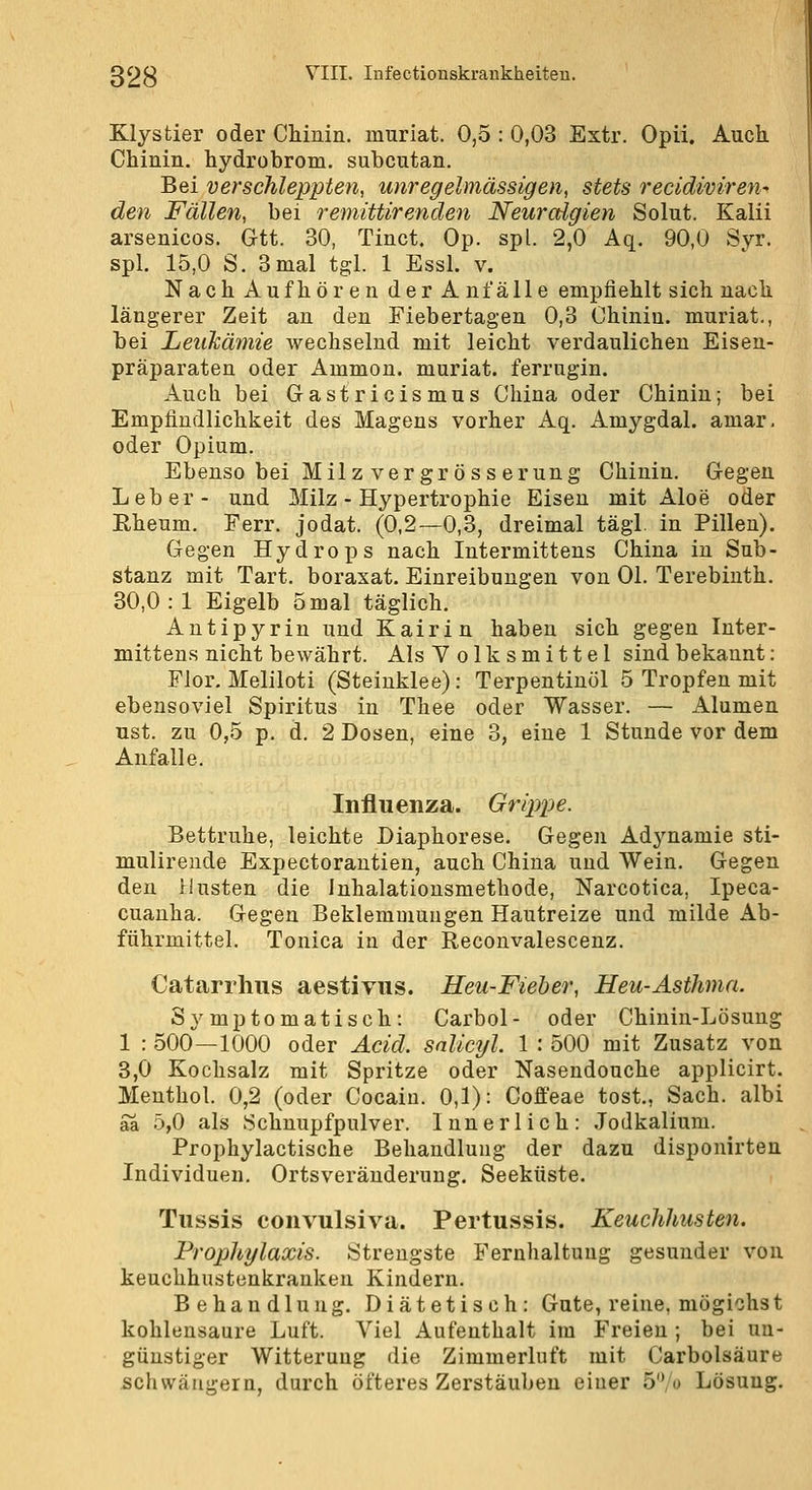 Klystier oder Chinin, muriat. 0,5 : 0,03 Extr. Opii. Auch. Chinin, hydrobrom. subcutan. Bei verschleppten, unregelmässigen, stets recidiviren- den Fällen, bei remittirenden Neuralgien Solut. Kalii arsenicos. Gtt. 30, Tinct. Op. spl. 2,0 Aq. 90,0 Syr. spl. 15,0 S. 3 mal tgl. 1 Essl. v. Nach Aufhören derA nfälle empfiehlt sich nach längerer Zeit an den Fiebertagen 0,3 Chinin, muriat., bei Leukämie wechselnd mit leicht verdaulichen Eisen- präparaten oder Ammon. muriat. ferrugin. Auch bei Gastricismus China oder Chinin; bei Empfindlichkeit des Magens vorher Aq. Amygdal. amar, oder Opium. Ebenso bei Milz vergrösserung Chinin. G-egen Leber- und Milz - Hypertrophie Eisen mit Aloe oder Eheum. Ferr. jodat. (0,2—0,3, dreimal tägl. in Pillen). Gegen Hydrops nach Intermittens China in Sub- stanz mit Tart. boraxat. Einreibungen von Ol. Terebiuth. 30,0 : 1 Eigelb 5mal täglich. Antipyrin und Kairin haben sich gegen Inter- mittens nicht bewährt. Als Volksmittel sind bekannt: Flor. Meliloti (Steinklee): Terpentinöl 5 Tropfen mit ebensoviel Spiritus in Thee oder Wasser. — Alumen ust. zu 0,5 p. d. 2 Dosen, eine 3, eine 1 Stunde vor dem Anfalle. Influenza. Grippe. Bettruhe, leichte Diaphorese. Gegen Adynamie sti- mulireude Expectorantien, auch China und Wein. Gegen den Husten die Inhalatiousmethode, Narcotica, Ipeca- cuanha. Gegen Beklemmungen Hautreize und milde Ab- führmittel. Tonica in der Reconvalescenz. Catarrhus aestivus. Heu-Fieber, Heu-Asthma. Symptomatisch: Carbol- oder Chinin-Lösung 1 : 500—1000 oder Acid. snlicyl. 1 : 500 mit Zusatz von 3,0 Kochsalz mit Spritze oder Nasendouche applicirt. Menthol. 0,2 (oder Cocain. 0,1): Cofl'eae tost., Sach. albi aa 5,0 als .Schnupfpulver. Innerlich: .Jodkalium. Prophylactische Behandlung der dazu disponirten Individuen. Ortsveränderung. Seeküste. Tiissis convulsiva. Pertussis. Keuchhusten. Prophylaxis. Strengste Fernhaltung gesunder von keuchhustenkranken Kindern. Behandlung. Diätetisch: Gute, reine, mögichst kohlensaure Luft. Viel Aufenthalt im Freien ; bei un- günstiger Witterung die Zimmerluft mit Carbolsäure schwängern, durch öfteres Zerstäuben einer 5'Vü Lösung.