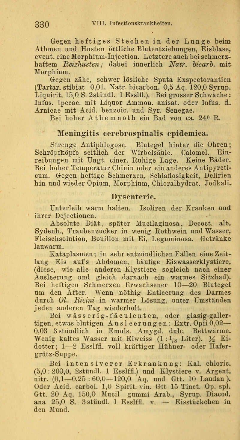 Gegen heftiges Stechen in der Lunge beim Athmen und Husten örtliche Blutentziehungen, Eisblase, event. eine Morphium-Injectiou. Letztere auch bei schmerz- haftem Reizhusten; dabei innerlich Natr. bicarb. mit Morphium. Gegen zähe, schwer lösliche Sputa Exspectorantien (Tartar. stibiat 0,01. Natr. bicarbon. 0,5 Aq. 120,0 Syrup, Liquirit. 15,0 S. 2stündl. 1 Esslfl.). Bei grosser Schwäche: Infus. Ipecac. mit Liquor Ammon. anisat. oder Infus, fl» Arnicae mit Acid. benzoic. und Syr. Senegae. Bei hoher Athemnoth ein Bad von ca. 240 R. Meningitis cerebrospinalis epidemica. Strenge Antiphlogose. Blutegel hinter die Ohren j Schröpfköpfe seitlich der Wirbelsäule. Calomel. Ein- reibungen mit üngt. einer. Ruhige Lage. Keine Bäder. Bei hoher Temperatur Chinin oder ein anderes Antipyreti- cum. Gegen heftige Schmerzen, Schlaflosigkeit, Delirien hin und wieder Opium, Morphium, Chloralhydrat. JodkalL Dysenterie. Unterleib warm halten. Isoliren der Kranken und ihrer Dejectionen. Absolute Diät, später Mucilaginosa, Decoct. alb. Sydenh., Traubenzucker in wenig ßothwein und Wasser, Fleischsolution, Bouillon mit Ei, Leguminosa. Getränke lauwarm. Kataplasmen; in sehr entzündlichen Fällen eine Zeit- lang Eis aufs Abdomen, häufige Eiswasserklystiere, (diese, wie alle anderen Klystiere sogleich nach einer Ausleerung und gleich darnach ein warmes Sitzbad). Bei heftigen Schmerzen Erwachsener 10—20 Blutegel um den After. Wenn nöthig Entleerung des Darmes durch Ol. Bicini in warmer Lösung, unter Umständen jeden anderen Tag wiederholt. Bei wässerig-fäculenten, oder glasig-galler- tigen, etwas blutigen Ausleerungen: Extr. Opii 0,02— 0,03 3 stündlich in Emuls. Amygd. dulc. Bettwärme. Wenig kaltes Wasser mit Eiweiss (1 : ^g Liter). 3^ Ei- dotter; 1—2 Esslffl. voll kräftiger Hühner- oder Hafer- grütz-Suppe. Bei intensiverer Erkrankung: Kai. chloric. (5,0 : 200,0, 2stündl. 1 Esslffl.) und Klystiere v. Argent. nitr. (0,1—0,25:60,0—120,0 Aq. und Gtt. 10 Laudan). Oder Acid. carbol. 1,0 Spirit. vin. Gtt 15 Tinct. Op. spL Gtt. 20 Aq. 150,0 Mucil gummi Arab., Syrup. Diacod. ana 25,0 S. 3stündl. 1 Esslffl. v. — Eisstückchen in den Mund.