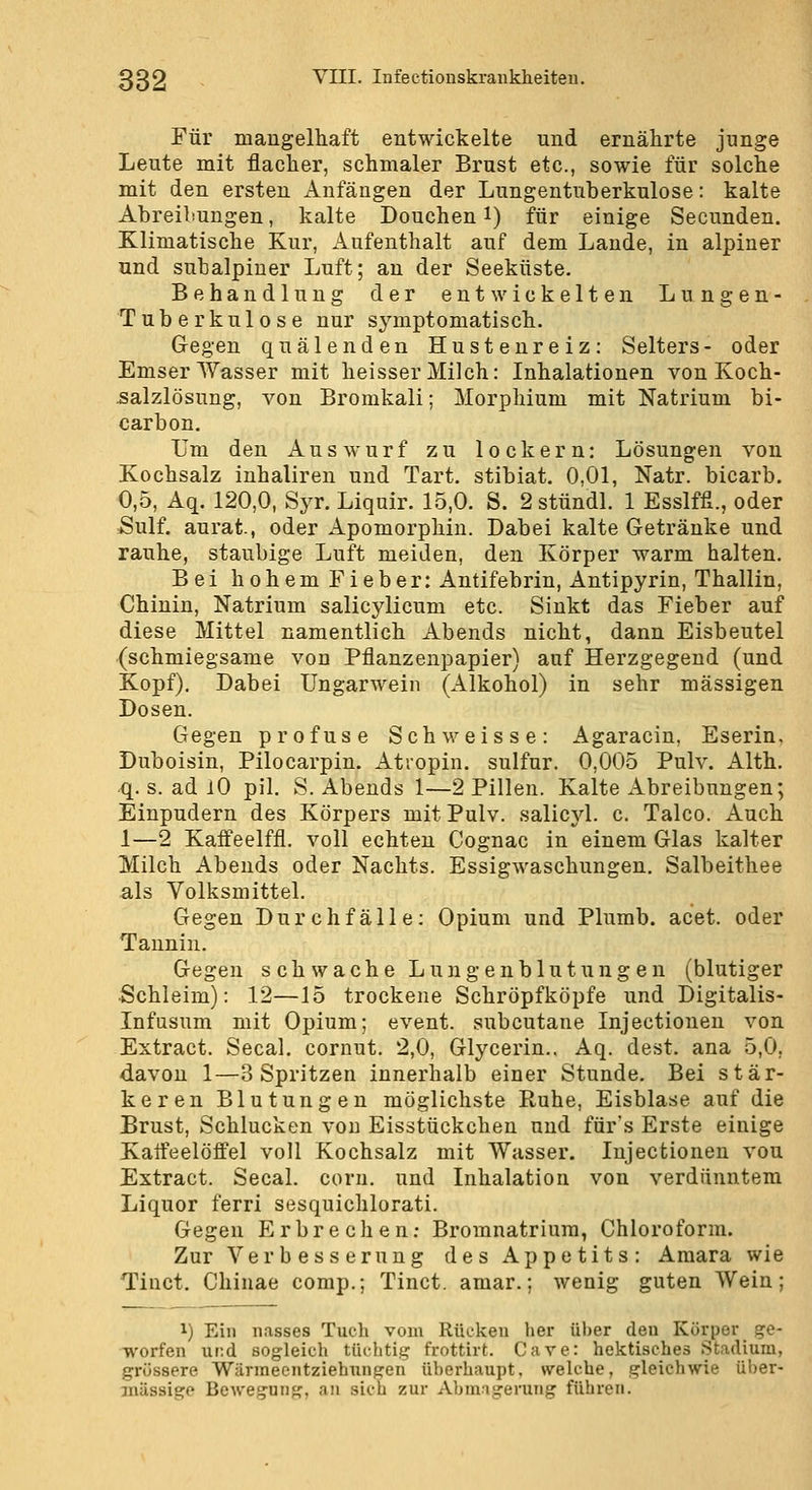 Für mangelhaft entwickelte und ernährte junge Leute mit flacher, schmaler Brust etc., sowie für solche mit den ersten Anfängen der Lungentuberkulose: kalte Abreiliungen, kalte Douchen i) für einige Secunden. Klimatische Kur, Aufenthalt auf dem Laude, in alpiner und subalpiner Luft; an der Seeküste. Behandlung der entwickelten Lungen- Tuberkulose nur symptomatisch. Gegen quälenden Hustenreiz: Selters- oder Emser Wasser mit heisser Milch: Inhalationen von Koch- salzlösung, von Bromkali; Morphium mit Natrium bi- carbon. Um den Auswurf zu lockern: Lösungen von Kochsalz inhaliren und Tart, stibiat. 0,01, Natr. bicarb. 0,5, Aq. 120,0, Syr. Liquir. 15,0. S. 2 stündl. 1 Esslffi., oder Sulf. anrät-, oder Apomorphiu. Dabei kalte Getränke und rauhe, staubige Luft meiden, den Körper warm halten. Bei hohem Fieber: Antifebrin, Antipyrin, Thallin, Chinin, Natrium salicylicum etc. Sinkt das Fieber auf diese Mittel namentlich Abends nicht, dann Eisbeutel (schmiegsame von Pflanzenpapier) auf Herzgegend (und Kopf). Dabei Ungarwein (Alkohol) in sehr massigen Dosen. Gegen profuse Seh weisse: Agaracin, Eserin, Duboisin, Pilocarpin. Atropin. sulfur. 0,005 Pulv. Alth. q. s. ad lO pil. S. Abends 1—2 Pillen. Kalte Abreibungen; Einpudern des Körpers mit Pulv. salicyl. c. Talco. Auch 1—2 Kaifeelffl. voll echten Cognac in einem Glas kalter Milch Abends oder Nachts. Essigwaschungen. Salbeithee als Volksmittel. Gegen Durchfälle: Opium und Plumb. acet. oder Tannin. Gegen s ch wache Lungenblutung en (blutiger •Schleim): 12—15 trockene Schröpfköpfe und Digitalis- Infusum mit Opium; event. subcutane Injectionen von Extract. Secal. cornut, 2,0, Glycerin.. Aq. dest. ana 5,0, davon 1—3 Spritzen innerhalb einer Stunde. Bei stär- keren Blutungen möglichste Ruhe, Eisblase auf die Brust, Schlucken von Eisstückchen und für's Erste einige Kaifeelöflfel voll Kochsalz mit Wasser. Injectionen vou Extract. Secal. com. und Inhalation von verdünntem Liquor ferri sesquichlorati. Gegen Erbrechen; Bromnatriura, Chloroform. Zur Verbesserung des Appetits: Araara wie Tinct, Chinae comp.; Tinct. amar.; wenig guten Wein; 1) Ein nasses Tuch vom Rücken her über den Körper ge- worfen und sogleich tüchtig frottirt. Cave: hektisches Stadium, grössere Wärraeentziehungen überhaupt, welche, gleichwie über- mässige Bewegung, an sich zur Abmagerung führen.