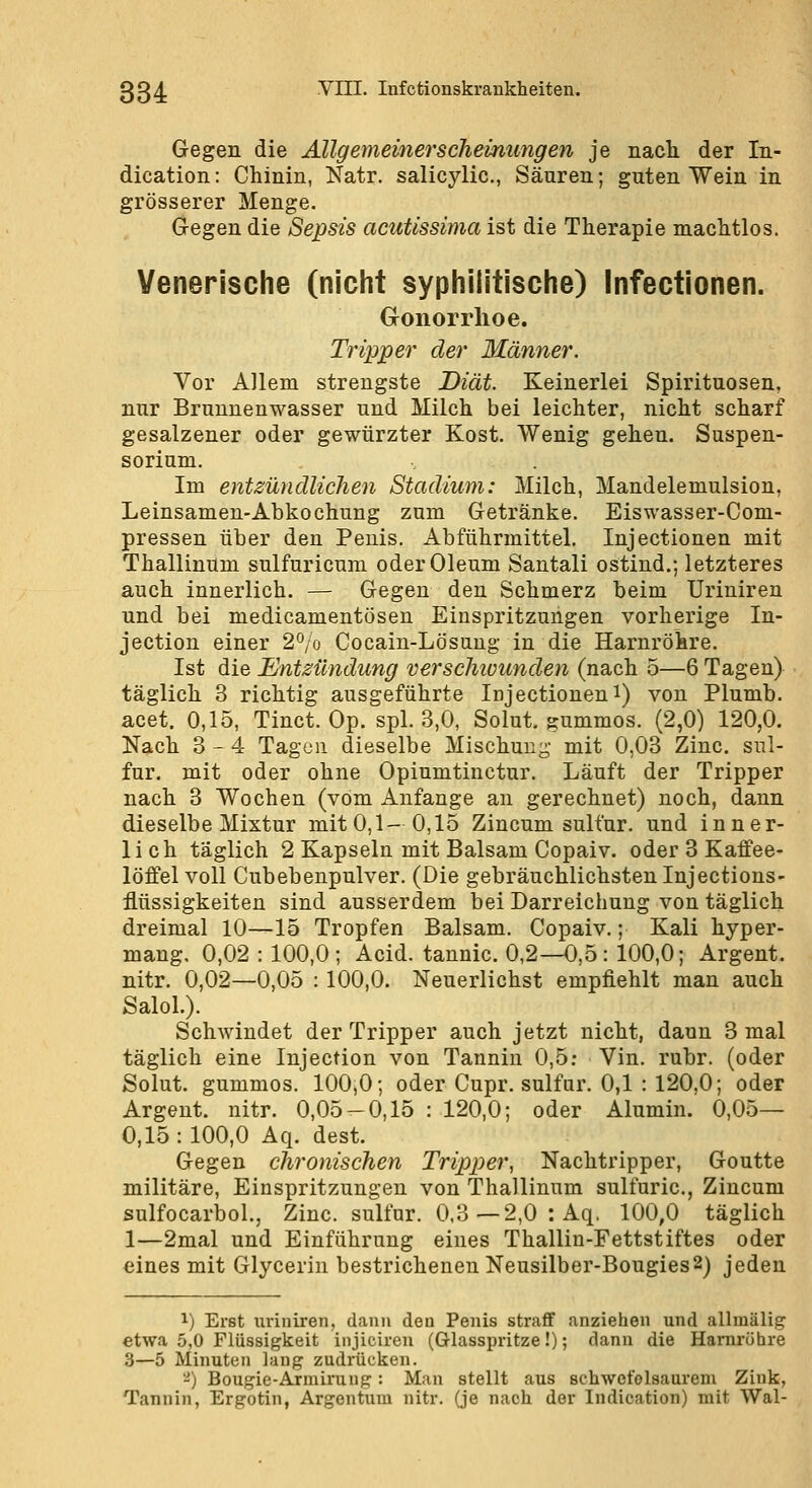 Gegen die Allgemeinerschemungen je nach der In- dication: Chinin, Natr. salicylic, Säuren; guten Wein in grösserer Menge. Gegen die Sepsis acutissima ist die Therapie machtlos. Venerische (nicht syphiiitische) Infectionen. Gonorrhoe. Tripper der Männer. Vor Allem strengste Diät. Keinerlei Spirituosen, nur Brunnenwasser und Milch bei leichter, nicht scharf gesalzener oder gewürzter Kost. Wenig gehen. Suspen- sorium. ... Im entzündlichen Stadium: Milch, Mandelemulsion, Leinsamen-Abkochung zum Getränke. Eiswasser-Com- pressen über den Penis. Abführmittel. Injectionen mit Thallinum sulfuricum oder Oleum Santali ostind.; letzteres auch innerlich. — Gegen den Schmerz beim Uriniren und bei medicamentösen Einspritzungen vorherige In- jection einer 2% Cocain-Lösung in die Harnröhre. Ist die Entzündung verscliiounden (nach 5—6 Tagen) täglich 3 richtig ausgeführte Injectionen i) von Plumb. acet. 0,15, Tinct. Op. spl. 3,0, Solut. gummös. (2,0) 120,0. Ngich 3-4 Tagen dieselbe Mischung- mit 0,03 Zinc. sul- fur. mit oder ohne Opiumtinctur. Läuft der Tripper nach 3 Wochen (vom Anfange an gerechnet) noch, dann dieselbe Mixtur mit 0,1- 0,15 Zincum sulfur. und inner- lich täglich 2 Kapseln mit Balsam Copaiv. oder 3 Kaffee- löffel voll Cubebenpulver. (Die gebräuchlichsten Injections- flüssigkeiten sind ausserdem bei Darreichung von täglich dreimal 10—15 Tropfen Balsam. Copaiv.; Kali hyper- mang. 0,02 : 100,0; Acid. tannic. 0,2—0,5: 100,0; Argent. nitr. 0,02—0,05 : 100,0. Neuerlichst empfiehlt man auch SaloL). Schwindet der Tripper auch jetzt nicht, dann 3 mal täglich eine Injection von Tannin 0,5: Vin. rubr. (oder Solut. gummös. 100,0; oder Cupr. sulfur. 0,1 : 120,0; oder Argent. nitr. 0,05 — 0,15 : 120,0; oder Alumin. 0,05— 0,15: 100,0 Aq. dest. Gegen chronischen Tripper, Nachtripper, Goutte militäre, Einspritzungen von Thallinum sulfuric, Zincum sulfocarbol., Zinc. sulfur. 0.3—2,0 : Aq, 100,0 täglich 1—2mal und Einführung eines Thallin-Fettstiftes oder eines mit Glycerin bestrichenen Neusilber-Bougies2) jeden 1) Erst iiriuiren, dann den Penis straff anziehen und allmälig etwa 5,0 Flüssigkeit injiciren (Glasspritze!); dann die Harnröhre 3—5 Minuten lang zudiücken. ■-) Bougie-Armiruug: Man stellt aus schwefelsaurem Zink, Tannin, Ergotin, Argentum nitr. (je nach der Indication) mit Wal-