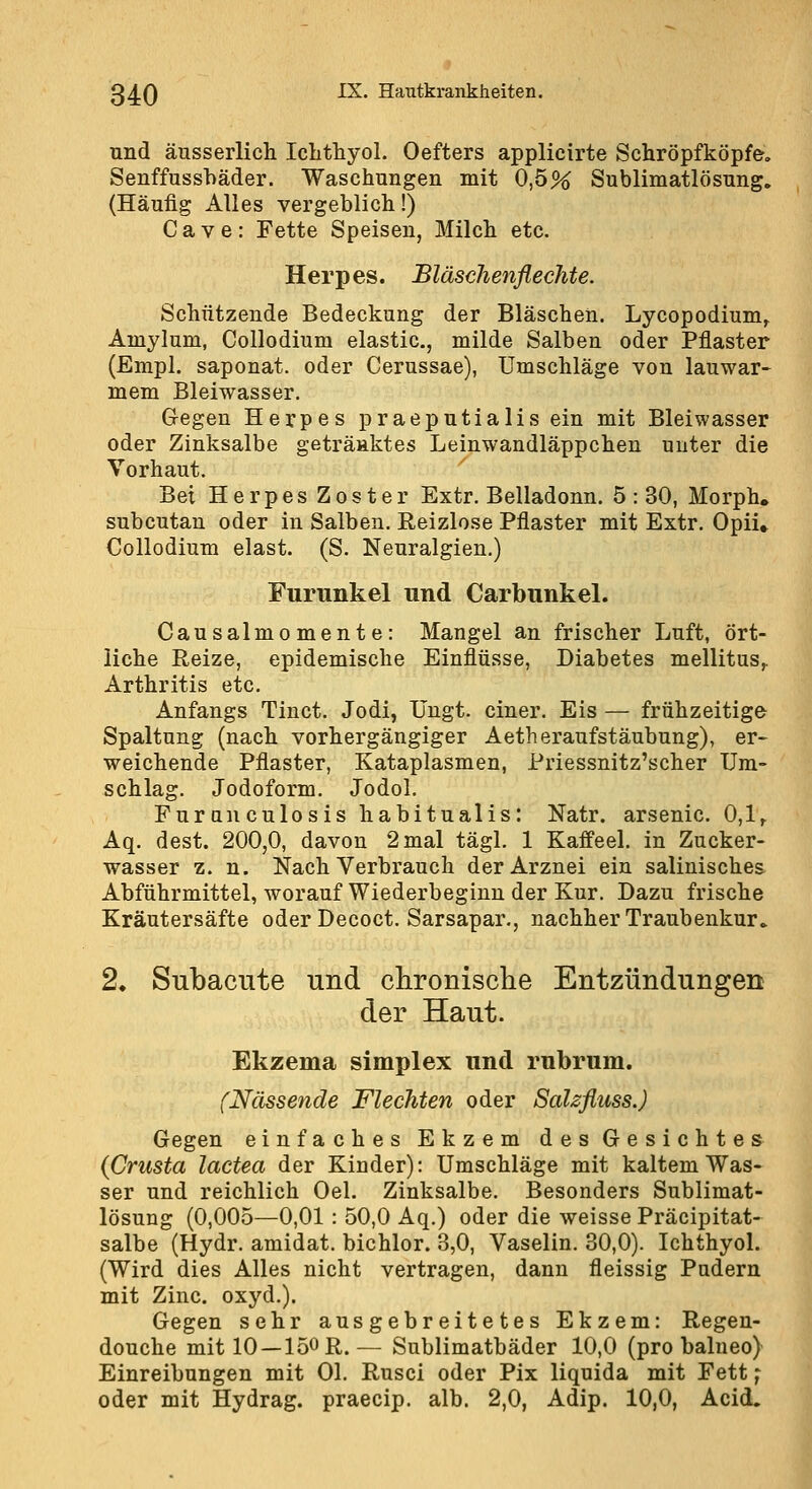 und äusserlich Iclithyol. Oefters applicirte Schröpfköpfe, Senffusshäder. Waschungen mit 0,5% Sublimatlösung. (Häufig Alles vergeblich!) Cave: Fette Speisen, Milch etc. Herpes. BläscJienflechte. Schützende Bedeckung der Bläschen. Lycopodium^ Amylum, Collodium elastic, milde Salben oder Pflaster (Empl. saponat. oder Cerussae), Umschläge von lauwar- mem Bleiwasser, G-egeu Herpes praeputialis ein mit Bleiwasser oder Zinksalbe getränktes Leinwandläppchen unter die Vorhaut. Bei Herpes Zoster Extr. Belladonn. 5:30, Morph, subcutan oder in Salben. Reizlose Pflaster mit Extr. Opii» Collodium elast. (S. Neuralgien.) Furunkel und Carbunkel. Causalmomente: Mangel an frischer Luft, ört- liche Reize, epidemische Einflüsse, Diabetes mellitus,, Arthritis etc. Anfangs Tiuct. Jodi, IJngt. einer. Eis — frühzeitige Spaltung (nach vorhergängiger Aetheraufstäubung), er- weichende Pflaster, Kataplasmen, Priessnitz'scher Um- schlag. Jodoform. Jodol. Furanculosis habitualis: Natr. arsenic. 0,1,. Aq. dest. 200,0, davon 2 mal tägl. 1 Kaffeel. in Zucker- wasser z. n. Nach Verbrauch der Arznei ein salinisches Abführmittel, worauf Wiederbeginn der Kur. Dazu frische Kräutersäfte oder Decoct. Sarsapar., nachher Traubenkur. 2. Subacute und chronisclie Entzündungen der Haut. Ekzema slmplex und rubrum. (Nässende Flechten oder SaUfiuss.) Gegen einfaches Ekzem des Gesichtes (Crusta lactea der Kinder): Umschläge mit kaltem Was- ser und reichlich Oel. Zinksalbe. Besonders Sublimat- lösung (0,005—0,01 : 50,0 Aq.) oder die weisse Präcipitat- salbe (Hydr. amidat. bichlor. 3,0, Vaselin. 30,0). Ichthyol. (Wird dies Alles nicht vertragen, dann fleissig Pudern mit Zinc. oxyd.). Gegen sehr ausgebreitetes Ekzem: Regen- douche mit 10 —150 R. — Sublimatbäder 10,0 (pro balneo) Einreibungen mit Ol. Rusci oder Pix liquida mit Fett ^ oder mit Hydrag. praecip. alb. 2,0, Adip. 10,0, Acid.