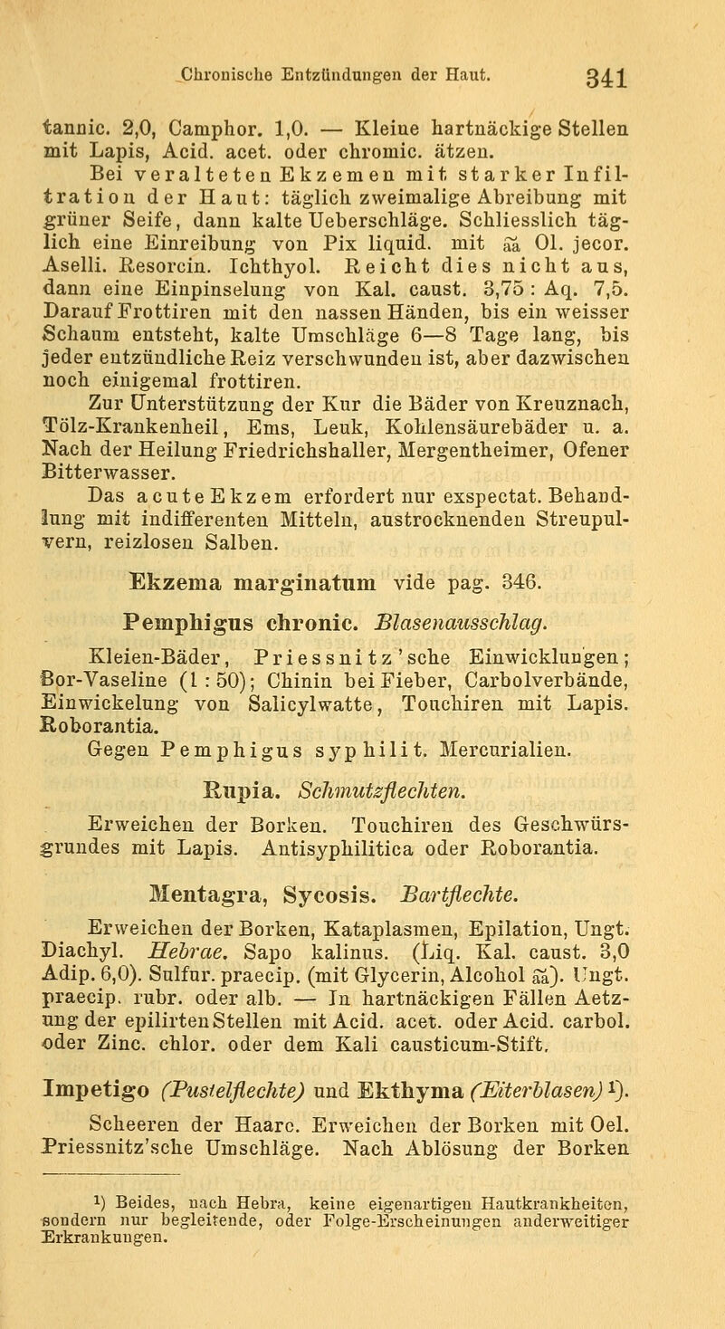 tannic. 2,0, Camphor. 1,0. — Kleiue hartnäckige Stellen mit Lapis, Acid. acet. oder chromic, ätzen. Bei veralteten Ekzemen mit starker Infil- tration der Haut: täglich zweimalige Abreibung mit grüner Seife, dann kalte Ueberschläge. Schliesslich täg- lich eine Einreibung von Pix liquid, mit Sa Ol. jecor. Aselli. Resorcin. Ichthyol, ßeicht dies nicht aus, dann eine Einpinselung von Kai. caust. 3,75 : Aq. 7,5. Darauf Frottiren mit den nassen Händen, bis ein weisser Schaum entsteht, kalte Umschläge 6—8 Tage lang, bis jeder entzündliche Reiz verschwunden ist, aber dazwischen noch einigemal frottiren. Zur Unterstützung der Kur die Bäder von Kreuznach, Tölz-Kraukenheil, Ems, Leuk, Kohlensäurebäder u, a. Nach der Heilung Friedrichshaller, Mergentheimer, Ofener Bitterwasser. Das acuteEkzem erfordert nur exspectat. Behand- lung mit indifferenten Mitteln, austrocknenden Streupul- vern, reizlosen Salben. Ekzema marginatum vide pag. 346. Pemphigus chronic. Blasenausschlag. Kleien-Bäder, Priessnitz' sehe Einwicklun'gen ; Bor-Vaseline (1:50); Chinin bei Fieber, Carbolverbände, Einwickelung von Salicylwatte, Touchiren mit Lapis. Roborantia. Gegen Pemphigus syphilit. Mercurialien. Rupia. Schmutsflechten. Erweichen der Borken. Touchiren des Geschwürs- grundes mit Lapis. Autisyphilitica oder Roborantia. Mentagra, Sycosis. Bartflechte. Erweichen der Borken, Kataplasmen, Epilation, Ungt. Diachyl. Hehrae. Sapo kalinus. (Liq. Kai. caust. 3,0 Adip. 6,0). Sulfur. praecip. (mit Glycerin, Alcohol Sa). Ungt. praecip. rubr. oder alb. — In hartnäckigen Fällen Aetz- ung der epilirten Stellen mit Acid. acet. oder Acid. carbol. «der Zinc. chlor, oder dem Kali causticum-Stift, Impetigo (Pustelflechte) und Ekthyma (EiterUasen) i). Scheeren der Haare. Erweichen der Borken mit Oel. Priessnitz'sche Umschläge. Nach Ablösung der Borken 1) Beides, nach Hebra, keine eigenartigen Hautkrankheiten, sondern nur begleitende, oder Folge-Erscheinungen anderweitiger Erkrankungen.