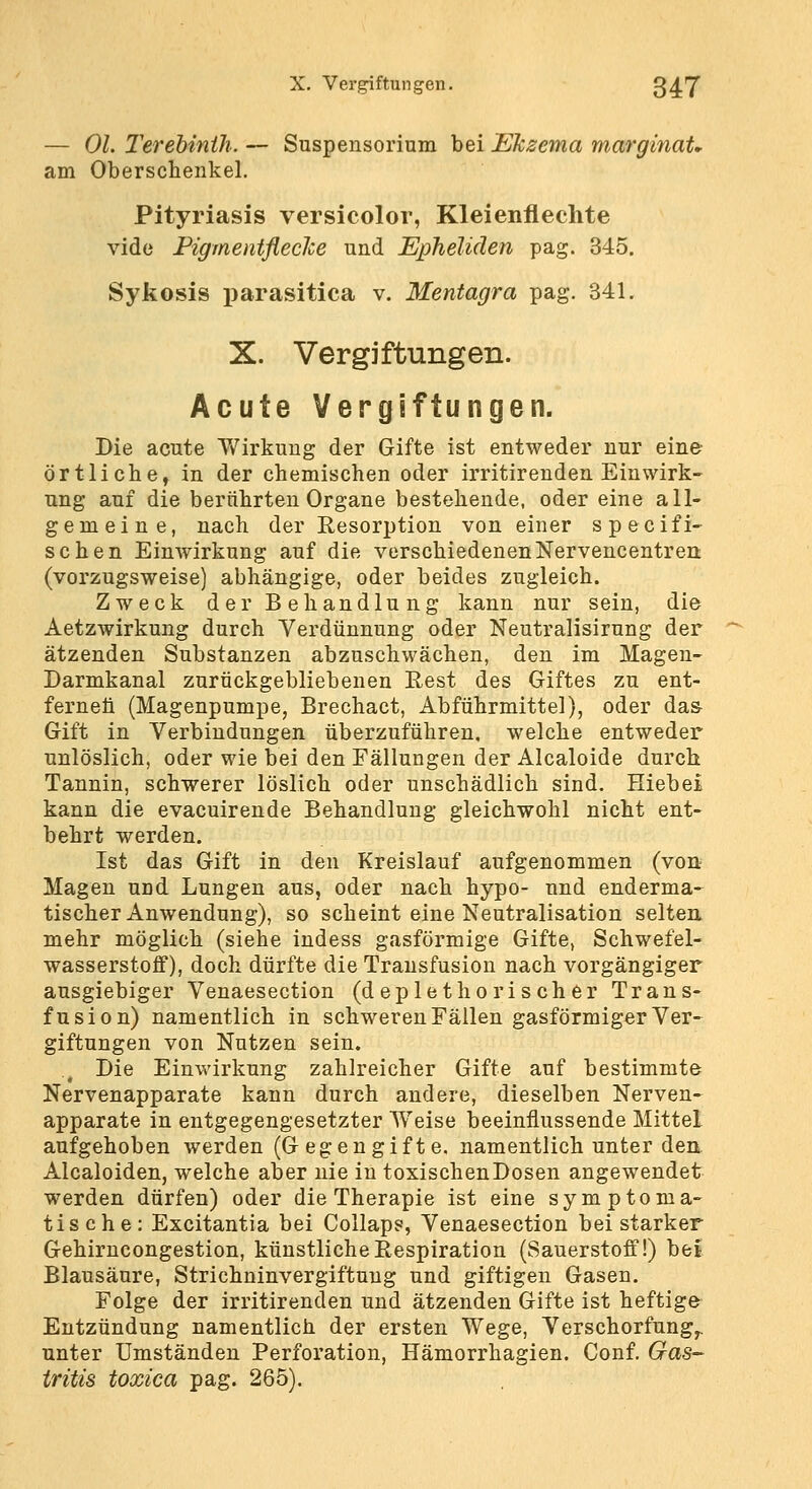 — Ol. Terebinih. — Suspensorium bei Ekzema marginaU am Oberschenkel. Pityriasis versicolor, Kleienfleclite vide FigrnentflecJce und Epheliäen pag. 345. Sykosis parasitica v. Mentagra pag. 341. X. Vergiftungen. Acute Vergiftungen. Die acute Wirkung der Gifte ist entweder nur eine- örtliche, in der chemischen oder irritirenden Einwirk- ung auf die berilhrten Organe bestehende, oder eine all- gemeine, nach der Resorption von einer specifi- sehen Einwirkung auf die verschiedenenNervencentrert (vorzugsweise) abhängige, oder beides zugleich. Zweck der Behandlung kann nur sein, die Aetzwirkung durch Verdünnung oder Neutralisirung der ätzenden Substanzen abzuschwächen, den im Magen- Darmkanal zurückgebliebenen Eest des Giftes zu ent- ferneti (Magenpumpe, Brechact, Abführmittel), oder da& Gift in Verbindungen überzuführen, welche entweder unlöslich, oder wie bei den Fällungen der Alcaloide durch Tannin, schwerer löslich oder unschädlich sind. Hiebei kann die evacuirende Behandlung gleichwohl nicht ent- behrt werden. Ist das Gift in den Kreislauf aufgenommen (von Magen und Lungen aus, oder nach hypo- und enderma- tischer Anwendung), so scheint eine Neutralisation selten, mehr möglich (siehe indess gasförmige Gifte, Schwefel- wasserstoff), doch dürfte die Transfusion nach vorgängiger ausgiebiger Venaesection (deplethorischer Trans- fusion) namentlich in schweren Fällen gasförmiger Ver- giftungen von Nutzen sein. Die Einwirkung zahlreicher Gifte auf bestimmte Nervenapparate kann durch andere, dieselben Nerven- apparate in entgegengesetzter Weise beeinflussende Mittel aufgehoben werden (Gegengifte, namentlich unter den Alcaloiden, welche aber nie in toxischenDosen angewendet werden dürfen) oder die Therapie ist eine symptoma- tische: Excitantia bei Collaps, Venaesection bei starker Gehirncongestion, künstliche Respiration (Sauerstoff!) bei Blausäure, Strichninvergiftuug und giftigen Gasen. Folge der irritirenden und ätzenden Gifte ist heftige Entzündung namentlich der ersten Wege, Verschorfung^ unter Umständen Perforation, Hämorrhagien. Conf. Gas- tritis toxica pag. 265).