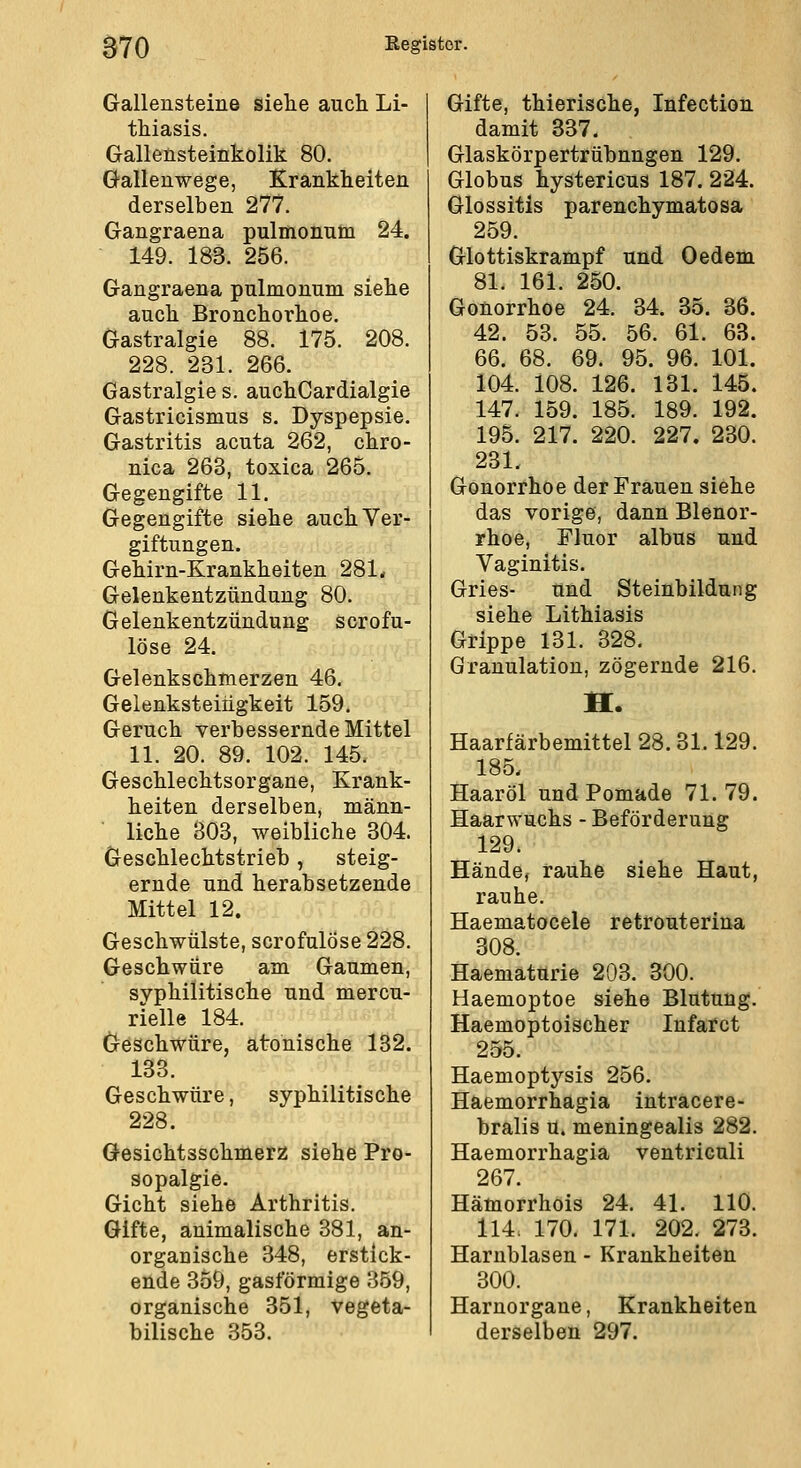 Gallensteine siehe auch Li- thiasis. Gallensteinkolik 80. Gallenwege, Krankheiten derselben 277. Gangraena pulmonum 24. 149. 183. 256. Gangraena pulmonum siehe auch Bronchorhoe. Gastralgie 88. 175. 208. 228. 231. 266. Gastralgie s. auchCardialgie Gastricismus s. Dyspepsie, Gastritis acuta 262, chro- nica 263, toxica 265. Gegengifte 11. Gegengifte siehe auch Ver- giftungen. Gehirn-Krankheiten 281* Gelenkentzündung 80. Gelenkentzündung scrofu- löse 24. Gelenkschxnerzen 46. Geienksteingkeit 159. Geruch verbessernde Mittel 11. 20. 89. 102. 145. Geschlechtsorgane, Krank- heiten derselben, männ- liche 303, weibliche 304. Geschlechtstrieb, steig- ernde und herabsetzende Mittel 12. Geschwülste, scrofulöse 228. Geschwüre am Gaumen, syphilitische und mercu- rielle 184. Geschwüre, atonische 132. 133. Geschwüre, syphilitische 228. Gesichtsschmerz siehe Pro- sopalgie. Gicht siehe Arthritis. Gifte, animalische 381, an- orgauische 348, erstick- ende 359, gasförmige 359, organische 351, vegeta- bilische 353. Gifte, thierische, Infection damit 337. Glaskörpertrübnngen 129. Globus hystericus 187. 224. Glossitis parenchymatosa 259. Glottiskrampf und Oedem 81. 161. 250. Gonorrhoe 24. 34. 35. 36. 42. 53. 55. 56. 61. 63. 66. 68. 69. 95. 96. 101. 104. 108. 126. 131. 145. 147. 159. 185. 189. 192. 195. 217. 220. 227. 230. 231. Gonorrhoe der Frauen siehe das vorige, dann Blenor- rhoe, Fluor albus und Vaginitis. Gries- und Steinbildung siehe Lithiasis Grippe 131. 328. Granulation, zögernde 216. Haarfärbemittel 28.31.129. 185. Haaröl und Pomade 71. 79. Haarwuchs - Beförderung 129. Hände, rauhe siehe Haut, rauhe. Haematocele retroüterina 308. Haemäturie 203. 300. Haemoptoe siehe Blutung. Haemoptoischer Infarct 255. Haemoptysis 256. Haemorrhagia intracere- bralis u. meningealis 282. Haemorrhagia ventriculi 267. Hämorrhois 24. 41. 110. 114. 170. 171. 202. 273. Harnblasen - Krankheiten 300. Harnorgane, Krankheiten derselben 297.