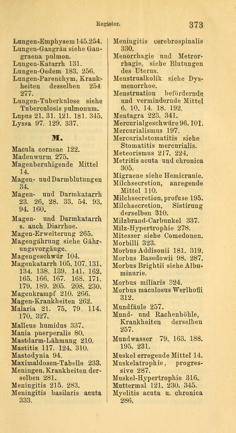 Lungen-Emphysem 145.254. Lungen-Gangrän siehe Gan- graena pulmon. Lnngen-Katarrh 131. Lungeu-Oedera 183. 256. Lungen-Pareuchym, Krank- heiten desselben 254 277. Lungen-Tuberkulose siehe Tuberculosis pulmonum. Lupus 21. 31. 121. 181. 345. Lyssa 97. 129. 337. M. Macula corneae 122. Madenwurm 275. Magenberuhigende Mittel 14. Magen- und Darmblutungen 34. Magen- und Darmkatarrh 23. 26. 28. 33. 54. 93. 94. 160. Magen- und Darmkatarrh s. auch Diarrhoe. Magen-Erweiterung 265. Magengährung siehe Gähr- ungsvorgänge. Magengeschwür 104. Magenkatarrh 105.107.131. 134. 138. 139. 141. 162. 165. 166. 167. 168. 171. 179. 189. 205. 208. 230. Magenkrampf 210. 266. Magen-Krankheiten 262. Malaria 21. 75. 79. 114. 170. 327. Malleus humidus 337. Mania puerperalis 80. Mastdarm-Lähmung 210. Mastitis 117. 124. 310. Mastodynia 94. Maximaldosen-Tabelle 233. Meningen, Krankheiten der- selben 281. Meningitis 215. 283. Meningitis basilaris acuta 333. Meningitis cerebrospinalis 330. Menorrhagie und Metror- rhagie, siehe Blutungen des Uterus. Menstrualkolik siehe Dys- menorrhoe, Menstruation befördernde und vermindernde Mittel 6. 10. 14. 18. 192. Mentagra 223. 341. Mercurialgeschwäre96. lOL Mercurialismus 197. Mercurialstomatitis siehe Stomatitis mercurialis. Meteorismus 217. 224. Metritis acuta und chronica 305. Migraene siehe Hemicranie. Milchsecretion, anregende Mittel 110. Milchsecretion, profuse 195. Milchsecretion, Sistirung derselben 310. Miizbrand-Carbunkel 337. Milz-Hypertrophie 278. Mitesser siehe Comedonen. Morbilli 323. Morbus Addisonii 181. 319. Morbus Basedowii 98. 287. Morbus Brightii siehe Albu- minurie. Morbus miliaris 324. Morbus maculosus Werlhofii 312. Mundfäule 257. Mund- und Rachenhöhle, Krankheiten derselben 257. Mundwasser 79. 163. 188. 195. 231. Muskel erregende Mittel 14. Muskelatrophie, progres- sive 287. Muskel-Hypertrophie 316., Muttermal 121. 230. 345. Myelitis acuta u. chronica 286.