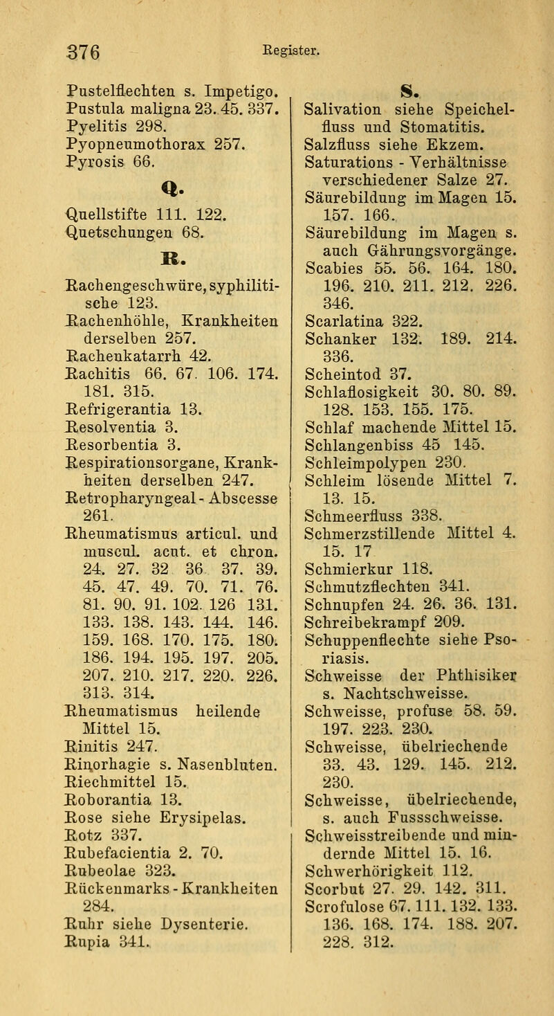 Pustelflecliten s. Impetigo. Pustula maligna 23. 45. 837. Pyelitis 298. Pyopneumothorax 257. Pyrosis 66. Q. Quellstifte 111. 122. Quetschungen 68. R. Eachengeschwüre, syphiliti- sche 123. Hachenhöhle, Krankheiten derselben 257. Rachenkatarrh 42. Rachitis 66. 67. 106. 174. 181. 815. Eefrigerantia 13. Resolventia 3. Resorbentia 3. Respirationsorgane, Krank- heiten derselben 247. Retropharyngeal' Abscesse 261. Rheumatismus articul. und muscuL acut, et chron. 24. 27. 32 36 37. 39. 45. 47. 49. 70. 71. 76. 81. 90. 91. 102. 126 131. 133. 138. 143. 144. 146. 159. 168. 170. 175. 180. 186. 194. 195. 197. 205. 207. 210. 217. 220. 226. 813. 814. Rheumatismus heilende Mittel 15. Rinitis 247. RiAorhagie s. Nasenbluten. Riechmittel 15. Roborantia 13. Rose siehe Erysipelas. Rotz 337. Rubefacientia 2. 70. Rubeolae 323. Rückenmarks - Krankheiten 284. Ruhr siehe Dysenterie. Rupia 341. S. Salivation siehe Speichel- fluss und Stomatitis. Salzfluss siehe Ekzem. Saturations - Verhältnisse verschiedener Salze 27. Säurebildung im Magen 15. 157. 166. Säurebildung im Magen s. auch Grährungsvorgänge. Scabies 55. 56. 164. 180. 196. 210. 211. 212. 226. 346. Scarlatina 322. Schanker 132. 189. 214. 336. Scheintod 37. Schlaflosigkeit 30. 80. 89. 128. 153. 155. 175. Schlaf machende Mittel 15. Schlangenbiss 45 145. Schleimpolypen 230. Schleim lösende Mittel 7. 13. 15. Schmeerfluss 338. Schmerzstillende Mittel 4. 15. 17 Schmierkur 118. Schmutzflechten 341. Schnupfen 24. 26. 36. 131. Schreibekrampf 209. Schuppenflechte siehe Pso- riasis. Schweisse der Phthisiker s. Nachtschweisse. Schweisse, profuse 58. 59. 197. 223. 230. Schweisse, übelriechende 33. 43. 129. 145. 212. 230. Schweisse, übelriechende, s. auch Fussschweisse. Schweisstreibende und min- dernde Mittel 15. 16. Schwerhörigkeit 112. Scorbut 27. 29. 142. 311. Scrofulose 67.111.132. 133. 136. 168. 174. 188. 207. 228. 312.