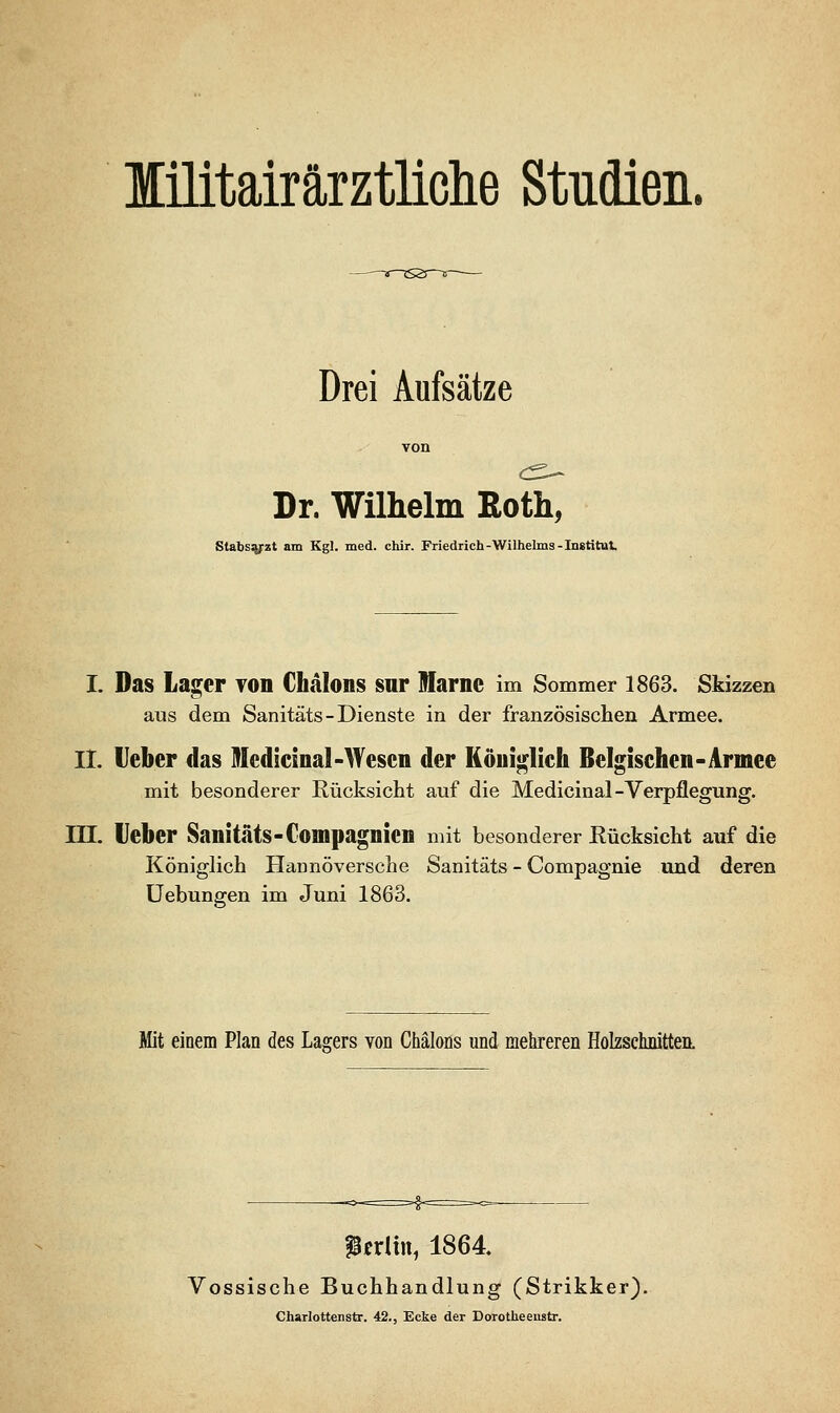 lilitairärztliclie Studien. Drei Aufsätze Dr. Wilhelm Roth, Stabs^zt am Kgl. med. chir. Friedrich-Wilhelms-Institut. I. Das Lager von Chalons sur Marne im Sommer 1863. Skizzen aus dem Sanitäts - Dienste in der französischen Armee. IL lieber das Medieinal-Wesen der Königlich Belgischen-Armee mit besonderer Rücksicht auf die Medieinal-Verpflegung. in. lieber Sanitäts-Compagnien mit besonderer Eücksicht auf die Königlich Hannoversche Sanitäts - Compagnie und deren üebungen im Juni 1863. Mit einem Plan des Lagers von Chäloüs und mehreren Holzschnitten. fgerltn, 1864. Vossische Buchhandlung (Strikker). Charlottenstr. 42., Ecke der Dorotheeustr.