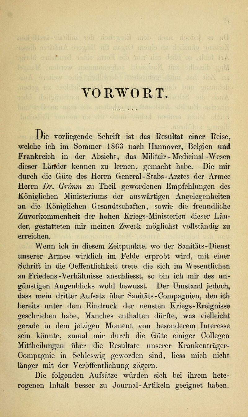 VORWORT. JJie vorliegende Schrift ist das Resultat einer Reise, welche ich im Sommer 1863 nach Hannover, Belgien und Frankreich in der Absicht, das Militair - Medicinal-Wesen dieser Läitder kennen zu lernen, gemacht habe. Die mit durch die Güte des Herrn General-Stabs-Arztes der Armee Herrn Z)r. Grimm zu Theil gewordenen Empfehlungen des Königlichen Ministeriums der auswärtigen Angelegenheiten an die KönigHchen Gesandtschaften, sowie die freundliche Zuvorkommenheit der hohen Kriegs-Ministerien dieser Län- der, gestatteten mir meinen Zweck möglichst vollständig zu erreichen. Wenn ich in diesem Zeitpunkte, wo der Sanitäts-Dienst unserer Armee wirklich im Felde erprobt wird, mit einer Schrift in die Oeffentlichkeit trete, die sich im Wesentlichen an Friedens -Verhältnisse anschliesst, so bin ich mir des un- günstigen Augenblicks wohl bewusst. Der Umstand jedoch, dass mein dritter Aufsatz über Sanitäts-Gompagnien, den ich bereits unter dem Eindruck der neusten Kriegs-Ereignisse geschrieben habe, Manches enthalten dürfte, was vielleicht gerade in dem jetzigen Moment von besonderem Interesse sein könnte, zumal mir durch die Güte einiger CoUegen Mittheilungen über die Resultate unserer Krankenträger- Compagnie in Schleswig geworden sind, Hess mich nicht länger mit der Veröffentlichung zögern. Die folgenden Aufsätze würden sich bei ihrem hete- rogenen Inhalt besser zu Journal-Artikeln geeignet haben.