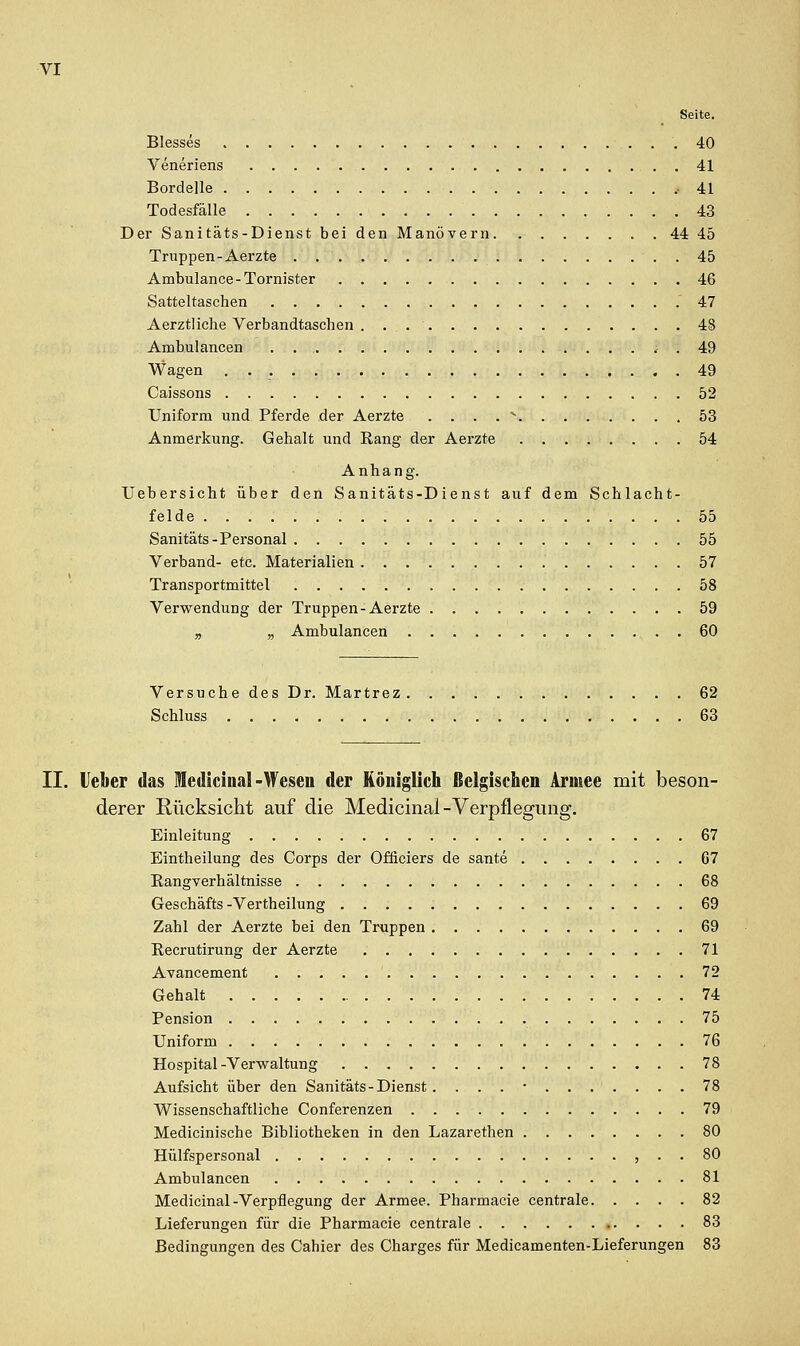 Seite. Blesses 40 Veneriens 41 Bordelle .41 Todesfälle 43 Der Sanitäts-Dienst bei den Manövern 44 45 Truppen-Aerzte 45 Ambulance-Tornister 46 Satteltaschen .47 Aerztliche Verbandtaschen 48 Ambulancen . . i . 49 Wagen 49 Caissons 52 Uniform und Pferde der Aerzte . . . . '^ 53 Anmerkung. Gehalt und Eang der Aerzte 54 Anhang. Uebersicht über den Sanitäts-Dienst auf dem Schlacht- felde 55 Sanitäts-Personal 55 Verband- etc. Materialien 57 Transportmittel 58 Verwendung der Truppen-Aerzte 59 „ ,, Ambulancen 60 Versuche des Dr. Martrez 62 Schluss 63 II. Heber das lediciiial-Weseu der Königlich ßelgischen Armee mit beson- derer Rücksicht auf die Medicinal-Verpflegung, Einleitung 67 Eintheilung des Corps der Ofliciers de sante 67 Rangverhältnisse 68 Geschäfts -Vertheilung 69 Zahl der Aerzte bei den Truppen 69 Recrutirung der Aerzte 71 Avancement 72 Gehalt 74 Pension 75 Uniform 76 Hospital-Verwaltung 78 Aufsicht über den Sanitäts-Dienst . . . . • 78 Wissenschaftliche Conferenzen 79 Medicinische Bibliotheken in den Lazarethen 80 Hülfspersonal , . . 80 Ambulancen 81 Medicinal-Verpflegung der Armee. Pharmacie centrale 82 Lieferungen für die Pharmacie centrale 83 Bedingungen des Cahier des Charges für Medicamenten-Lieferungen 83