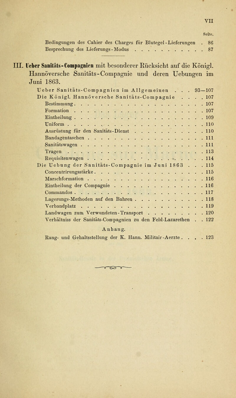 Seite. Bedingungen des Cahier des Charges für Blutegel-Lieferungen . 86 Besprechung des Lieferungs-Modus 87 III. l'cber Sauitäts-Compagnicii mit besonderer Rücksicht auf die Königl. Hannoversche Sanitäts-Compagnie und deren üebungen im Juni 1863. Ueber Sanitäts-Compagnien im Allgemeinen . . . 93—107 Die Königl. Hannoversche Sanitäts-Compagnie .... 107 Bestimmung 107 Formation 107 Eintheilung . . . ■ 109 Uniform UO Ausrüstung für den Sanitäts-Dienst 110 Bandagentaschen 111 Sanitätswagen 111 Tragen 113 Requisitenwagen • . . . 114 Die Uebung der Sanitäts-Compagnie im Juni 1863 . . . 115 Concentrirungsstärke 115 Marschformation 116 Eintheilung der Compagnie 116 Commandos 117 Lagerungs-Methoden auf den Bahren 118 Verbandplatz 119 Landwagen zum Verwundeten-Transport 120 Verhältniss der Sanitäts-Compagnien zu den Feld-Lazarethen . .122 Anhang. Rang- und Gehaltsstellung der K. Hann. Militair-Aerzte .... 123