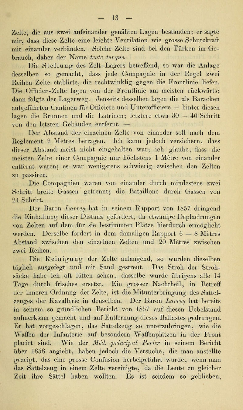 Zelte, die aus zwei aufeinander genähten Lagen bestanden; er sagte mir, dass diese Zelte eine leichte Ventilation wie grosse Schutzkraft mit einander verbänden. Solche Zelte sind bei den Türken im Ge- brauch, daher der Name teate turque. Die Stellung des Zelt-Lagers betreffend, so war die Anlage desselben so gemacht, dass jede Compagnie in der Regel zwei Reihen Zelte etablirte, die rechtwinklig gegen die Frontlinie liefen. Die Officier-Zelte lagen von der Frontlinie am meisten rückwärts; dann folgte der Lagerweg. Jenseits desselben lagen die als Baracken aufgeführten Cantineu für Officiere und Unterofficiere — hinter diesen lagen die Brunnen und die Latrinen: letztere etwa 30 — 40 Schritt von den letzten Gebäuden entfernt. — Der Abstand der einzelnen Zelte von einander soll nach dem Reglement 2 Metres betragen. Ich kann jedoch versichern, dass dieser Abstand meist nicht eingehalten war; ich glaube, dass die meisten Zelte einer Compagnie nur höchstens 1 Metre von einander entfernt waren; es war wenigstens schwierig zwischen den Zelten zu passiren. Die Compagnien waren von einander durch mindestens zwei Schritt breite Gassen getrennt; die Bataillone durch Gassen von 24 Schritt. Der Baron Larrey hat in seinem Rapport von 1857 dringend die Einhaltung dieser Distanz gefordert, da etwanige Deplacirungen von Zelten auf dem für sie bestimmten Platze hierdurch ermöglicht werden. Derselbe fordert in dem damaligen Rapport 6 — 8 Metres Abstand zwischen den einzelnen Zelten und 20 Metres zwischen zwei Reihen. Die Reinigung der Zelte anlangend, so wurden dieselben täglich ausgefegt und mit Sand gestreut. Das Stroh der Stroh- säcke habe ich oft lüften sehen, dasselbe wurde übrigens alle 14 Tage durch frisches ersetzt. Ein grosser Nachtheil, in Betreff der inneren Ordnung der Zelte, ist die Mitunterbringung des Sattel- zeuges der Kavallerie in denselben. Der Baron Larrey hat bereits in seinem so gründlichen Bericht von 1857 auf diesen üebelstand aufmerksam gemacht und auf Entfernung dieses Ballastes gedrungen. Er hat vorgeschlagen, das Sattelzeug so unterzubringen, wie die Waffen der Infanterie auf besondern Waffenplätzen in der Front placirt sind. Wie der Med. principal Perier in seinem Bericht über 1858 angiebt, haben jedoch die Versuche, die man anstellte gezeigt, das eine grosse Confusion herbeigeführt wurde, wenn man das Sattelzeug in einem Zelte vereinigte, da die Leute zu gleicher Zeit ihre Sättel haben wollten. Es ist seitdem so geblieben,