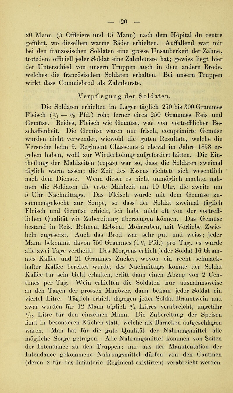 20 Mann (5 Officiere und 15 Mann) nach dem Hopital du centre geführt, wo dieselben warme Bäder erhielten. Auffallend war mir bei den französischen Soldaten eine grosse Unsauberkeit der Zähne, trotzdem officiell jeder Soldat eine Zahnbürste hat; gewiss liegt hier der Unterschied von unsern Truppen auch in dem andern Brode, welches die französischen Soldaten erhalten. Bei unsern Truppen wirkt dass Commisbrod als Zahnbürste. Verpflegung der Soldaten. Die Soldaten erhielten im Lager täglich 250 bis 300 Grammes Fleisch (1/2 — % Pfd.) roh; ferner circa 250 Grammes Reis und Gemüse. Beides, Fleisch wie Gemüse, waT von vortrefflicher Be- schaffenheit. Die Gemüse waren nur frisch, comprimirte Gemüse wurden nicht verwendet, wiewohl die guten Resultate, welche die Versuche beim 9. Regiment Chasseurs ä cheval im Jahre 1858 er- geben haben, wohl zur Wiederholung aufgefordert hätten. Die Ein- theilung der Mahlzeiten (repas) war so, dass die Soldaten zweimal täglich warm assen; die Zeit des Essens richtete sich wesentlich nach dem Dienste. Wenn dieser es nicht unmöglich machte, nah- men die Soldaten die erste Mahlzeit um 10 Uhr, die zweite um 5 ühr Nachmittags. Das Fleisch wurde mit dem Gemüse zu- sammengekocht zur Soupe, so dass der Soldat zweimal täglich Fleisch und Gemüse erhielt, ich habe mich oft von der vortreff- lichen Qualität wie Zubereitung überzeugen können. Das Gemüse bestand in Reis, Bohnen, Erbsen, Mohrrüben, mit Vorliebe Zwie- beln zugesetzt. Auch das Brod war sehr gut und weiss; jeder Mann bekommt davon 750 Grammes (l^/i Pfd.) pro Tag, es wurde alle zwei Tage vertheilt. Des Morgens erhielt jeder Soldat 16 Gram- mes Kaffee und 21 Grammes Zucker, wovon ein recht schmack- hafter Kaffee bereitet wurde, des Nachmittags konnte der Soldat Kaffee für sein Geld erhalten, erlitt dann einen Abzug von 2 Cen- times per Tag. Wein erhielten die Soldaten nur ausnahmsweise an den Tagen der grossen Manöver, dann bekam jeder Soldat ein viertel Litre. Täglich erhielt dagegen jeder Soldat Branntwein und zwar wurden für 12 Mann täglich */4 Litres verabreicht, ungefähr 1/15 Litre für den einzelnen Mann. Die Zubereitung der Speisen fand in besonderen Küchen statt, welche als Baracken aufgeschlagen waren. Man hat für die gute Qualität der Nahrungsmittel alle mögliche Sorije o-etraffen. Alle Nahruni^smittel kommen von Seiten der Intendance zu den Truppen; nur aus der Manutentation der lutendance gekommene Nahrungsmittel dürfen von den Cantinen (deren 2 für das Infanterie-Regiment existirten) verabreicht werden.