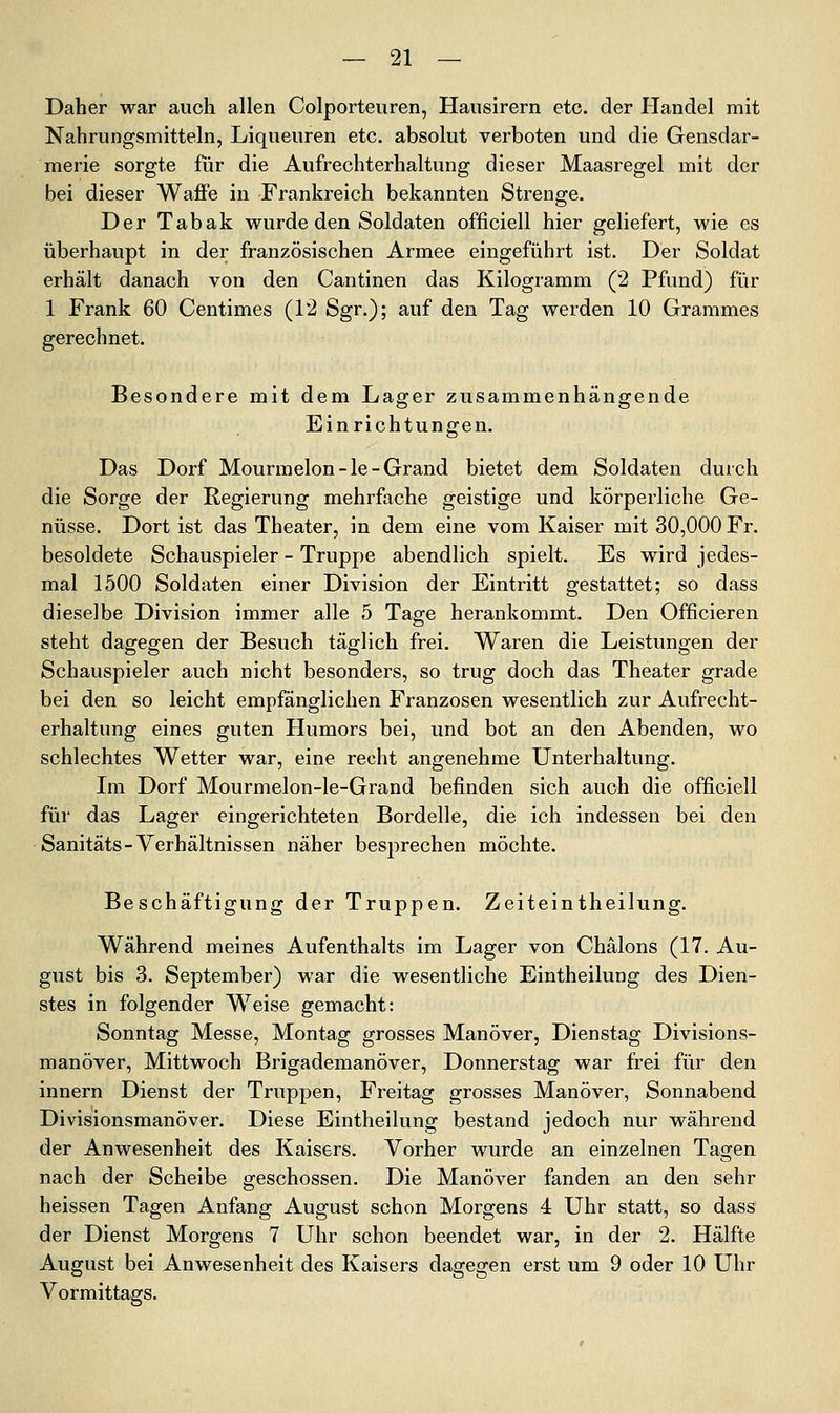 Daher war auch allen Colporteuren, Hausirern etc. der Handel mit Nahrungsmitteln, Liqueuren etc. absolut verboten und die Gensdar- merie sorgte für die Aufrechterhaltung dieser Maasregel mit der bei dieser Waffe in Frankreich bekannten Strenge. Der Tabak wurde den Soldaten officiell hier geliefert, wie es überhaupt in der französischen Armee eingeführt ist. Der Soldat erhält danach von den Cantinen das Kilogramm (2 Pfund) für 1 Frank 60 Centimes (12 Sgr.); auf den Tag werden 10 Grammes gerechnet. Besondere mit dem Lager zusammenhängende Einrichtungen. Das Dorf Mourmelon-le-Grand bietet dem Soldaten durch die Sorge der Regierung mehrfache geistige und körperliche Ge- nüsse. Dort ist das Theater, in dem eine vom Kaiser mit 30,000 Fr. besoldete Schauspieler - Truppe abendlich spielt. Es wird jedes- mal 1500 Soldaten einer Division der Eintritt gestattet; so dass dieselbe Division immer alle 5 Tage herankommt. Den Officieren steht dagegen der Besuch täglich frei. Waren die Leistungen der Schauspieler auch nicht besonders, so trug doch das Theater grade bei den so leicht empfänglichen Franzosen wesentlich zur Aufrecht- erhaltung eines guten Humors bei, und bot an den Abenden, wo schlechtes Wetter war, eine recht angenehme Unterhaltung. Im Dorf Mourmelon-le-Grand befinden sich auch die officiell für das Lager eingerichteten Bordelle, die ich indessen bei den Sanitäts-Verhältnissen näher besprechen möchte. Beschäftigung der Truppen. Zeiteintheilung. Während meines Aufenthalts im Lager von Chälons (17. Au- gust bis 3. September) war die wesentliche Eintheilung des Dien- stes in folgender Weise gemacht: Sonntag Messe, Montag grosses Manöver, Dienstag Divisions- manöver, Mittwoch Brigademanöver, Donnerstag war frei für den Innern Dienst der Truppen, Freitag grosses Manöver, Sonnabend Divisionsmanöver. Diese Eintheilung bestand jedoch nur während der Anwesenheit des Kaisers. Vorher wurde an einzelnen Tagen nach der Scheibe geschossen. Die Manöver fanden an den sehr heissen Tagen Anfang August schon Morgens 4 Uhr statt, so dass der Dienst Morgens 7 Uhr schon beendet war, in der 2. Hälfte August bei Anwesenheit des Kaisers dagegen erst um 9 oder 10 Uhr Vormittags.