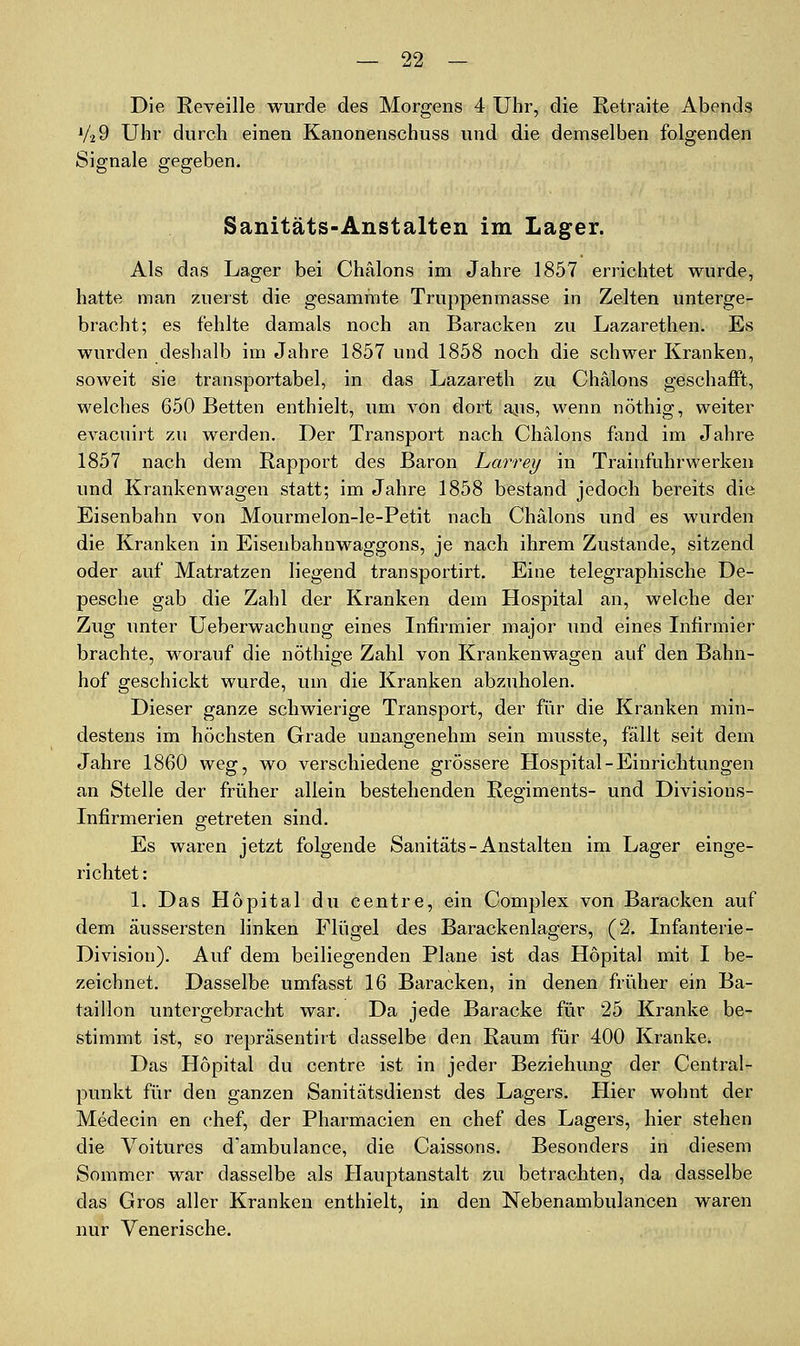 Die Reveille wurde des Morgens 4 Uhr, die Retraite Abends V29 Uhr durch einen Kanonenschuss und die demselben folgenden Signale gegeben. Sanitäts-Anstalten im Lager. Als das Lager bei Chälons im Jahre 1857 errichtet wurde, hatte man zuerst die gesamrate Truppenmasse in Zelten unterge- bracht; es fehlte damals noch an Baracken zu Lazarethen. Es wurden deshalb im Jahre 1857 und 1858 noch die schwer Kranken, soweit sie transportabel, in das Lazareth zu Chälons geschafft, welches 650 Betten enthielt, um von dort ajis, wenn nöthig, weiter evacuirt zu werden. Der Transport nach Chälons fand im Jahre 1857 nach dem Rapport des Baron Larrey in Trainfuhrwerken und Krankenwagen statt; im Jahre 1858 bestand jedoch bereits die Eisenbahn von Mourmelon-le-Petit nach Chälons und es wurden die Kranken in Eisenbahnwaggons, je nach ihrem Zustande, sitzend oder auf Matratzen liegend transportirt. Eine telegraphische De- pesche gab die Zahl der Kranken dem Hospital an, welche der Zug unter Ueberwachung eines Infirmier major und eines Infirmier brachte, worauf die nöthige Zahl von Krankenwagen auf den Bahn- hof geschickt wurde, um die Kranken abzuholen. Dieser ganze schwierige Transport, der für die Kranken min- destens im höchsten Grade unangenehm sein musste, fällt seit dem Jahre 1860 weg, wo verschiedene grössere Hospital-Einrichtungen an Stelle der früher allein bestehenden Regiments- und Divisions- Infirmerien getreten sind. Es waren jetzt folgende Sanitäts - Anstalten im Lager einge- richtet: 1. Das Höpital du centre, ein Complex von Baracken auf dem äussersten linken Flügel des Barackenlagers, (2. Infanterie- Division). Auf dem beiliegenden Plane ist das Höpital mit I be- zeichnet. Dasselbe umfasst 16 Baracken, in denen früher ein Ba- taillon untergebracht war. Da jede Baracke für 25 Kranke be- stimmt ist, so repräsentirt dasselbe den Raum für 400 Kranke. Das Höpital du centre ist in jeder Beziehung der Central- punkt für den ganzen Sanitätsdienst des Lagers. Hier wohnt der Medecin en chef, der Pharmacien en chef des Lagers, hier stehen die Voitures d'ambulance, die Caissons. Besonders in diesem Sommer war dasselbe als Hauptanstalt zu betrachten, da dasselbe das Gros aller Kranken enthielt, in den Nebenambulancen waren nur Venerische.