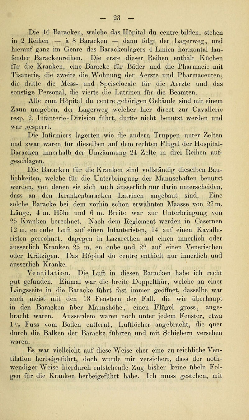 Die 16 Baracken, welche das Hopital du centre bilden, stehen in 2 Reihen — ä 8 Baracken — dann folgt der Lagerweg, und hierauf ganz im Genre des Barackenlagers 4 Linien horizontal lau- fender Barackenreihen. Die erste dieser Reihen enthält Küchen für die Kranken, eine Baracke für Bäder und die Pharmacie mit Tisanerie, die zweite die Wohnung der Aerzte und Pharmaceuten; die dritte die Mess- und Speiselocale für die Aerzte und das sonstige Personal, die vierte die Latrinen für die Beamten. Alle zum Hopital du centre gehörigen Gebäude sind mit einem Zaun umgeben, der Lagerweg welcher hier direct zur Cavallerie resp. 2. Infanterie-Division führt, durfte nicht benutzt werden und war gesperrt. Die Infirmiers lagerten wie die andern Truppen unter Zelten und zwar waren für dieselben auf dem rechten Flügel der Hospital- Baracken innerhalb der Umzäumung 24 Zelte in drei Reihen auf- geschlagen. Die Baracken für die Kranken sind vollständig dieselben Bau- lichkeiten, welche für die Unterbringung der Mannschaften benutzt werden, von denen sie sich auch äusserlich nur darin unterscheiden, dass an den Krankenbaracken Latrinen angebaut sind. Eine solche Baracke bei dem vorhin schon erwähnten Maasse von 27 m. Länge, 4 m. Höhe und 6 m. Breite war zur Unterbringung von 25 Kranken berechnet. Nach dem Reglement werden in Casernen 12 m. en cube Luft auf einen Infanteristen, 14 auf einen Kavalle- risten gerechnet, dagegen in Lazarethen auf einen innerlich oder äusserlich Kranken 25 m. en cube und 22 auf einen Venerischen oder Krätzigen. Das Hopital du centre enthielt nur innerlich und äusserlich Kranke. Ventilation. Die Luft in diesen Baracken habe ich recht gut gefunden. Einmal war die breite Doppelthür, welche an einer Längsseite in die Baracke führt fast immer geöffnet, dasselbe war auch meist mit den 13 Fenstern der Fall, die wie überhaupt in den Baracken über Mannshöhe, einen Flügel gross, ange- bracht waren. Ausserdem waren noch unter jedem Fenster, etwa l'/z Fuss vom Boden entfernt, Luftlöcher angebracht, die quer durch die Balken der Baracke führten und mit Schiebern versehen waren. Es war vielleicht auf diese Weise eher eine zu reichliche Ven- tilation herbeigeführt, doch wurde mir versichert, dass der noth- wendiger Weise hierdurch entstehende Zug bisher keine Übeln Fol- gen für die Kranken herbeigeführt habe. Ich muss gestehen, mit