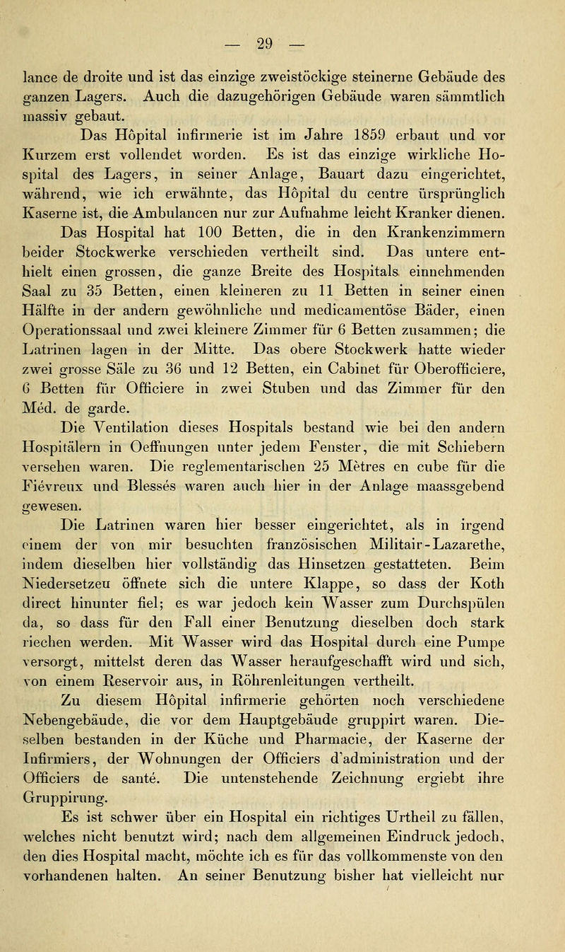 lance de droite und ist das einzige zweistöckige steinerne Gebäude des ganzen Lagers. Auch die dazugehörigen Gebäude waren sämmtlich massiv gebaut. Das Höpital infirmerie ist im Jahre 1859 erbaut und vor Kurzem erst vollendet worden. Es ist das einzige wirkliche Ho- spital des Lagers, in seiner Anlage, Bauart dazu eingerichtet, während, wie ich erwähnte, das Höpital du centre ursprünglich Kaserne ist, die Ambulancen nur zur Aufnahme leicht Kranker dienen. Das Hospital hat 100 Betten, die in den Krankenzimmern beider Stockwerke verschieden vertheilt sind. Das untere ent- hielt einen grossen, die ganze Breite des Hospitals einnehmenden Saal zu 35 Betten, einen kleineren zu 11 Betten in seiner einen Hälfte in der andern gewöhnliche und medicamentöse Bäder, einen Operationssaal und zwei kleinere Zimmer für 6 Betten zusammen; die Latrinen lagen in der Mitte. Das obere Stockwerk hatte wieder zwei grosse Säle zu 36 und 12 Betten, ein Cabinet für Oberofticiere, G Betten für Officiere in zwei Stuben und das Zimmer für den Med. de garde. Die Ventilation dieses Hospitals bestand wie bei den andern Hospitälern in Oeifnungen unter jedem Fenster, die mit Schiebern versehen waren. Die reglementarischen 25 Metres en cube für die Fievreux und Blesses waren auch hier in der Anlage maassgebend gewesen. Die Latrinen waren hier besser eingerichtet, als in irgend oinem der von mir besuchten französischen Militair-Lazarethe, indem dieselben hier vollständig das Hinsetzen gestatteten. Beim Niedersetzeu öffnete sich die untere Klappe, so dass der Koth direct hinunter fiel; es war jedoch kein Wasser zum Durchspülen da, so dass für den Fall einer Benutzung dieselben doch stark riechen werden. Mit Wasser wird das Hospital durch eine Pumpe versorgt, mittelst deren das Wasser heraufgeschafft wird und sich, von einem Reservoir aus, in Röhrenleitungen vertheilt. Zu diesem Höpital infirmerie gehörten noch verschiedene Nebengebäude, die vor dem Hauptgebäude gruppirt waren. Die- selben bestanden in der Küche und Pharmacie, der Kaserne der Infirmiers, der Wohnungen der Officiers d'administration und der Officiers de sante. Die untenstehende Zeichnung ergiebt ihre Gruppirung. Es ist schwer über ein Hospital ein richtiges Urtheil zu fällen, welches nicht benutzt wird; nach dem allgemeinen Eindruck jedoch, den dies Hospital macht, möchte ich es für das vollkommenste von den vorhandenen halten. An seiner Benutzung bisher hat vielleicht nur